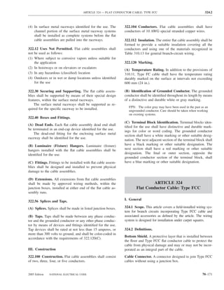 ARTICLE 324 — FLAT CONDUCTOR CABLE: TYPE FCC                                      324.2



(4) In surface metal raceways identiﬁed for the use. The       322.104 Conductors. Flat cable assemblies shall have
    channel portion of the surface metal raceway systems       conductors of 10 AWG special stranded copper wires.
    shall be installed as complete systems before the ﬂat
    cable assemblies are pulled into the raceways.             322.112 Insulation. The entire ﬂat cable assembly shall be
                                                               formed to provide a suitable insulation covering all the
322.12 Uses Not Permitted. Flat cable assemblies shall         conductors and using one of the materials recognized in
not be used as follows:                                        Table 310.13 for general branch-circuit wiring.
(1) Where subject to corrosive vapors unless suitable for
    the application                                            322.120 Marking.
(2) In hoistways or on elevators or escalators
                                                               (A) Temperature Rating. In addition to the provisions of
(3) In any hazardous (classiﬁed) location                      310.11, Type FC cable shall have the temperature rating
(4) Outdoors or in wet or damp locations unless identiﬁed      durably marked on the surface at intervals not exceeding
    for the use                                                600 mm (24 in.).

322.30 Securing and Supporting. The ﬂat cable assem-           (B) Identiﬁcation of Grounded Conductor. The grounded
blies shall be supported by means of their special design      conductor shall be identiﬁed throughout its length by means
features, within the surface metal raceways.                   of a distinctive and durable white or gray marking.
    The surface metal raceways shall be supported as re-
                                                                  FPN: The color gray may have been used in the past as an
quired for the speciﬁc raceway to be installed.                   ungrounded conductor. Care should be taken when working
                                                                  on existing systems.
322.40 Boxes and Fittings.
                                                               (C) Terminal Block Identiﬁcation. Terminal blocks iden-
(A) Dead Ends. Each ﬂat cable assembly dead end shall
                                                               tiﬁed for the use shall have distinctive and durable mark-
be terminated in an end-cap device identiﬁed for the use.
                                                               ings for color or word coding. The grounded conductor
    The dead-end ﬁtting for the enclosing surface metal
                                                               section shall have a white marking or other suitable desig-
raceway shall be identiﬁed for the use.
                                                               nation. The next adjacent section of the terminal block shall
(B) Luminaire (Fixture) Hangers. Luminaire (ﬁxture)            have a black marking or other suitable designation. The
hangers installed with the ﬂat cable assemblies shall be       next section shall have a red marking or other suitable
identiﬁed for the use.                                         designation. The ﬁnal or outer section, opposite the
                                                               grounded conductor section of the terminal block, shall
(C) Fittings. Fittings to be installed with ﬂat cable assem-   have a blue marking or other suitable designation.
blies shall be designed and installed to prevent physical
damage to the cable assemblies.

(D) Extensions. All extensions from ﬂat cable assemblies
shall be made by approved wiring methods, within the                            ARTICLE 324
junction boxes, installed at either end of the ﬂat cable as-           Flat Conductor Cable: Type FCC
sembly runs.
                                                               I. General
322.56 Splices and Taps.
(A) Splices. Splices shall be made in listed junction boxes.   324.1 Scope. This article covers a ﬁeld-installed wiring sys-
                                                               tem for branch circuits incorporating Type FCC cable and
(B) Taps. Taps shall be made between any phase conduc-         associated accessories as deﬁned by the article. The wiring
tor and the grounded conductor or any other phase conduc-      system is designed for installation under carpet squares.
tor by means of devices and ﬁttings identiﬁed for the use.
Tap devices shall be rated at not less than 15 amperes, or     324.2 Deﬁnitions.
more than 300 volts to ground, and shall be color-coded in
                                                               Bottom Shield. A protective layer that is installed between
accordance with the requirements of 322.120(C).
                                                               the ﬂoor and Type FCC ﬂat conductor cable to protect the
                                                               cable from physical damage and may or may not be incor-
III. Construction                                              porated as an integral part of the cable.
322.100 Construction. Flat cable assemblies shall consist      Cable Connector. A connector designed to join Type FCC
of two, three, four, or ﬁve conductors.                        cables without using a junction box.


2005 Edition   NATIONAL ELECTRICAL CODE                                                                               70–171
 