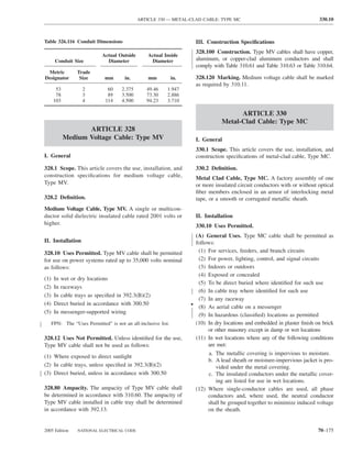 ARTICLE 330 — METAL-CLAD CABLE: TYPE MC                                        330.10



Table 326.116 Conduit Dimensions                                        III. Construction Speciﬁcations
                                                                        328.100 Construction. Type MV cables shall have copper,
                             Actual Outside        Actual Inside
       Conduit Size            Diameter             Diameter            aluminum, or copper-clad aluminum conductors and shall
                                                                        comply with Table 310.61 and Table 310.63 or Table 310.64.
 Metric           Trade
Designator         Size       mm        in.        mm           in.     328.120 Marking. Medium voltage cable shall be marked
                                                                        as required by 310.11.
       53           2           60    2.375       49.46     1.947
       78           3           89    3.500       73.30     2.886
      103           4          114    4.500       94.23     3.710

                                                                                         ARTICLE 330
                                                                                   Metal-Clad Cable: Type MC
                   ARTICLE 328
            Medium Voltage Cable: Type MV                               I. General
                                                                        330.1 Scope. This article covers the use, installation, and
I. General                                                              construction speciﬁcations of metal-clad cable, Type MC.

328.1 Scope. This article covers the use, installation, and             330.2 Deﬁnition.
construction speciﬁcations for medium voltage cable,                    Metal Clad Cable, Type MC. A factory assembly of one
Type MV.                                                                or more insulated circuit conductors with or without optical
                                                                        ﬁber members enclosed in an armor of interlocking metal
328.2 Deﬁnition.                                                        tape, or a smooth or corrugated metallic sheath.
Medium Voltage Cable, Type MV. A single or multicon-
ductor solid dielectric insulated cable rated 2001 volts or             II. Installation
higher.                                                                 330.10 Uses Permitted.
                                                                       (A) General Uses. Type MC cable shall be permitted as
II. Installation                                                       follows:
328.10 Uses Permitted. Type MV cable shall be permitted                  (1) For services, feeders, and branch circuits
for use on power systems rated up to 35,000 volts nominal                (2) For power, lighting, control, and signal circuits
as follows:                                                              (3) Indoors or outdoors
                                                                         (4) Exposed or concealed
(1)    In wet or dry locations
                                                                         (5) To be direct buried where identiﬁed for such use
(2)    In raceways
                                                                         (6) In cable tray where identiﬁed for such use
(3)    In cable trays as speciﬁed in 392.3(B)(2)
                                                                         (7) In any raceway
(4)    Direct buried in accordance with 300.50                        • (8) As aerial cable on a messenger
(5)    In messenger-supported wiring
                                                                         (9) In hazardous (classiﬁed) locations as permitted
      FPN: The “Uses Permitted” is not an all-inclusive list.          (10) In dry locations and embedded in plaster ﬁnish on brick
                                                                             or other masonry except in damp or wet locations
328.12 Uses Not Permitted. Unless identiﬁed for the use,                (11) In wet locations where any of the following conditions
Type MV cable shall not be used as follows:                                  are met:
                                                                             a. The metallic covering is impervious to moisture.
(1) Where exposed to direct sunlight
                                                                             b. A lead sheath or moisture-impervious jacket is pro-
(2) In cable trays, unless speciﬁed in 392.3(B)(2)                              vided under the metal covering.
(3) Direct buried, unless in accordance with 300.50                          c. The insulated conductors under the metallic cover-
                                                                                ing are listed for use in wet locations.
328.80 Ampacity. The ampacity of Type MV cable shall                    (12) Where single-conductor cables are used, all phase
be determined in accordance with 310.60. The ampacity of                     conductors and, where used, the neutral conductor
Type MV cable installed in cable tray shall be determined                    shall be grouped together to minimize induced voltage
in accordance with 392.13.                                                   on the sheath.


2005 Edition      NATIONAL ELECTRICAL CODE                                                                                   70–175
 