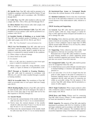 330.12                                      ARTICLE 330 — METAL-CLAD CABLE: TYPE MC



(B) Speciﬁc Uses. Type MC cable shall be permitted to be             (B) Interlocked-Type Armor or Corrugated Sheath.
installed in compliance with Parts II and III of Article 725 and     Seven times the external diameter of the metallic sheath.
770.52 as applicable and in accordance with 330.10(B)(1)
through (B)(4).                                                      (C) Shielded Conductors. Twelve times the overall diam-
                                                                     eter of one of the individual conductors or seven times the
(1) Cable Tray. Type MC cable installed in cable tray shall          overall diameter of the multiconductor cable, whichever is
comply with 392.3, 392.4, 392.6, and 392.8 through 392.13.           greater.
(2) Direct Buried. Direct-buried cable shall comply with
300.5 or 300.50, as appropriate.                                     330.30 Securing and Supporting.

(3) Installed as Service-Entrance Cable. Type MC cable               (A) General. Type MC cable shall be supported and se-
installed as service-entrance cable shall be permitted in ac-        cured by staples, cable ties, straps, hangers, or similar ﬁt-
cordance with 230.43.                                                tings or other approved means designed and installed so as
                                                                     not to damage the cable.
(4) Installed Outside of Buildings or as Aerial Cable.
Type MC cable installed outside of buildings or as aerial            (B) Securing. Unless otherwise provided, cables shall be se-
cable shall comply with 225.10, 396.10, and 396.12.                  cured at intervals not exceeding 1.8 m (6 ft). Cables contain-
   FPN: The “Uses Permitted” is not an all-inclusive list.           ing four or fewer conductors sized no larger than 10 AWG
                                                                     shall be secured within 300 mm (12 in.) of every box, cabinet,
330.12 Uses Not Permitted. Type MC cable shall not be                ﬁtting, or other cable termination.
used where exposed to the following destructive corrosive
conditions, unless the metallic sheath is suitable for the con-      (C) Supporting. Unless otherwise provided, cables shall
ditions or is protected by material suitable for the conditions:     be supported at intervals not exceeding 1.8-m (6-ft)
(1) Where subject to physical damage                                     Horizontal runs of Type MC cable installed in wooden
                                                                     or metal framing members or similar supporting means
(2) Direct burial in the earth
                                                                     shall be considered supported and secured where such sup-
(3) In concrete                                                      port does not exceed 1.8-m (6-ft) intervals.
   FPN to (3): MC cable that is identiﬁed for direct burial appli-
   cations is suitable for installation in concrete.                 (D) Unsupported Cables. Type MC cable shall be permit-
                                                                     ted to be unsupported where the cable:
(4) Where subject to cinder ﬁlls, strong chlorides, caustic
    alkalis, or vapors of chlorine or of hydrochloric acids          (1) Is ﬁshed between access points through concealed spaces
                                                                         in ﬁnished buildings or structures and supporting is im-
330.17 Through or Parallel to Framing Members.                           practical; or
Type MC cable shall be protected in accordance with                  (2) Is not more than 1.8 m (6 ft) in length from the last
300.4(A), (C), and (D) where installed through or parallel               point of cable support to the point of connection to a
to framing members.                                                      luminaire (lighting ﬁxture) or other piece of electrical
                                                                         equipment and the cable and point of connection are
330.23 In Accessible Attics. The installation of Type MC                 within an accessible ceiling. For the purpose of this
cable in accessible attics or roof spaces shall also comply              section, Type MC cable ﬁttings shall be permitted as a
with 320.23.                                                             means of cable support.

330.24 Bending Radius. Bends in Type MC cable shall be               330.31 Single Conductors. Where single-conductor cables
so made that the cable will not be damaged. The radius of            with a nonferrous armor or sheath are used, the installation
the curve of the inner edge of any bend shall not be less            shall comply with 300.20.
than required in 330.24(A) through (C).
                                                                     330.40 Boxes and Fitting. Fittings used for connecting
(A) Smooth Sheath.                                                   Type MC cable to boxes, cabinets, or other equipment shall
(1) Ten times the external diameter of the metallic sheath for       be listed and identiﬁed for such use.
    cable not more than 19 mm (3⁄4 in.) in external diameter
(2) Twelve times the external diameter of the metallic               330.80 Ampacity. The ampacity of Type MC cable shall be
    sheath for cable more than 19 mm (3⁄4 in.) but not more          determined in accordance with 310.15 or 310.60 for 14 AWG
    than 38 mm (11⁄2 in.) in external diameter                       and larger conductors and in accordance with Table 402.5 for
(3) Fifteen times the external diameter of the metallic sheath       18 AWG and 16 AWG conductors. The installation shall not
    for cable more than 38 mm (11⁄2 in.) in external diameter        exceed the temperature ratings of terminations and equipment.


70–176                                                                                    NATIONAL ELECTRICAL CODE      2005 Edition
 