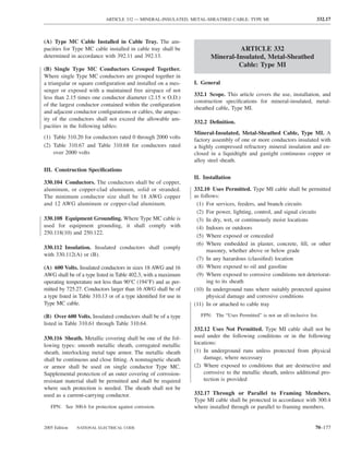 ARTICLE 332 — MINERAL-INSULATED, METAL-SHEATHED CABLE: TYPE MI                                332.17



(A) Type MC Cable Installed in Cable Tray. The am-
pacities for Type MC cable installed in cable tray shall be                       ARTICLE 332
determined in accordance with 392.11 and 392.13.                         Mineral-Insulated, Metal-Sheathed
                                                                                  Cable: Type MI
(B) Single Type MC Conductors Grouped Together.
Where single Type MC conductors are grouped together in
a triangular or square conﬁguration and installed on a mes-       I. General
senger or exposed with a maintained free airspace of not
                                                                  332.1 Scope. This article covers the use, installation, and
less than 2.15 times one conductor diameter (2.15 × O.D.)
                                                                  construction speciﬁcations for mineral-insulated, metal-
of the largest conductor contained within the conﬁguration
                                                                  sheathed cable, Type MI.
and adjacent conductor conﬁgurations or cables, the ampac-
ity of the conductors shall not exceed the allowable am-
                                                                  332.2 Deﬁnition.
pacities in the following tables:
                                                                  Mineral-Insulated, Metal-Sheathed Cable, Type MI. A
(1) Table 310.20 for conductors rated 0 through 2000 volts        factory assembly of one or more conductors insulated with
(2) Table 310.67 and Table 310.68 for conductors rated            a highly compressed refractory mineral insulation and en-
    over 2000 volts                                               closed in a liquidtight and gastight continuous copper or
                                                                  alloy steel sheath.
III. Construction Speciﬁcations
                                                                  II. Installation
330.104 Conductors. The conductors shall be of copper,
aluminum, or copper-clad aluminum, solid or stranded.             332.10 Uses Permitted. Type MI cable shall be permitted
The minimum conductor size shall be 18 AWG copper                 as follows:
and 12 AWG aluminum or copper-clad aluminum.                       (1) For services, feeders, and branch circuits
                                                                   (2) For power, lighting, control, and signal circuits
330.108 Equipment Grounding. Where Type MC cable is                (3) In dry, wet, or continuously moist locations
used for equipment grounding, it shall comply with                 (4) Indoors or outdoors
250.118(10) and 250.122.
                                                                   (5) Where exposed or concealed
                                                                   (6) Where embedded in plaster, concrete, ﬁll, or other
330.112 Insulation. Insulated conductors shall comply
                                                                       masonry, whether above or below grade
with 330.112(A) or (B).
                                                                   (7) In any hazardous (classiﬁed) location
(A) 600 Volts. Insulated conductors in sizes 18 AWG and 16         (8) Where exposed to oil and gasoline
AWG shall be of a type listed in Table 402.3, with a maximum       (9) Where exposed to corrosive conditions not deteriorat-
operating temperature not less than 90°C (194°F) and as per-           ing to its sheath
mitted by 725.27. Conductors larger than 16 AWG shall be of       (10) In underground runs where suitably protected against
a type listed in Table 310.13 or of a type identiﬁed for use in        physical damage and corrosive conditions
Type MC cable.                                                    (11) In or attached to cable tray

(B) Over 600 Volts. Insulated conductors shall be of a type         FPN: The “Uses Permitted” is not an all-inclusive list.
listed in Table 310.61 through Table 310.64.
                                                                  332.12 Uses Not Permitted. Type MI cable shall not be
330.116 Sheath. Metallic covering shall be one of the fol-        used under the following conditions or in the following
lowing types: smooth metallic sheath, corrugated metallic         locations:
sheath, interlocking metal tape armor. The metallic sheath        (1) In underground runs unless protected from physical
shall be continuous and close ﬁtting. A nonmagnetic sheath            damage, where necessary
or armor shall be used on single conductor Type MC.               (2) Where exposed to conditions that are destructive and
Supplemental protection of an outer covering of corrosion-            corrosive to the metallic sheath, unless additional pro-
resistant material shall be permitted and shall be required           tection is provided
where such protection is needed. The sheath shall not be
used as a current-carrying conductor.                             332.17 Through or Parallel to Framing Members.
                                                                  Type MI cable shall be protected in accordance with 300.4
   FPN: See 300.6 for protection against corrosion.               where installed through or parallel to framing members.


2005 Edition   NATIONAL ELECTRICAL CODE                                                                                  70–177
 