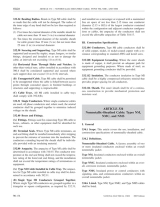 332.24                    ARTICLE 334 — NONMETALLIC-SHEATHED CABLE: TYPES NM, NMC, AND NMS



332.24 Bending Radius. Bends in Type MI cable shall be            and installed on a messenger or exposed with a maintained
so made that the cable will not be damaged. The radius of         free air space of not less than 2.15 times one conductor
the inner edge of any bend shall not be less than required as     diameter (2.15 × O.D.) of the largest conductor contained
follows:                                                          within the conﬁguration and adjacent conductor conﬁgura-
(1) Five times the external diameter of the metallic sheath for   tions or cables, the ampacity of the conductors shall not
     cable not more than 19 mm (3⁄4 in.) in external diameter     exceed the allowable ampacities of Table 310.17.
(2) Ten times the external diameter of the metallic sheath
     for cable greater than 19 mm (3⁄4 in.) but not more than     III. Construction Speciﬁcations
     25 mm (1 in.) in external diameter
                                                                  332.104 Conductors. Type MI cable conductors shall be
332.30 Securing and Supporting. Type MI cable shall be            of solid copper, nickel, or nickel-coated copper with a re-
supported and secured by staples, straps, hangers, or similar     sistance corresponding to standard AWG and kcmil sizes.
ﬁttings, designed and installed so as not to damage the
cable, at intervals not exceeding 1.8 m (6 ft).                   332.108 Equipment Grounding. Where the outer sheath
(A) Horizontal Runs Through Holes and Notches. In                 is made of copper, it shall provide an adequate path for
other than vertical runs, cables installed in accordance with     equipment grounding purposes. Where made of steel, an
300.4 shall be considered supported and secured where             equipment grounding conductor shall be provided.
such support does not exceed 1.8 m (6 ft) intervals.
                                                                  332.112 Insulation. The conductor insulation in Type MI
(B) Unsupported Cable. Type MI cable shall be permitted           cable shall be a highly compressed refractory mineral that
to be unsupported where the cable is ﬁshed between access         provides proper spacing for all conductors.
points through concealed spaces in ﬁnished buildings or
structures and supporting is impracticable.                       332.116 Sheath. The outer sheath shall be of a continu-
                                                                  ous construction to provide mechanical protection and
(C) Cable Trays. All MI cable installed in cable trays
                                                                  moisture seal.
shall comply with 392.8(B).
332.31 Single Conductors. Where single-conductor cables
are used, all phase conductors and, where used, the neutral
conductor shall be grouped together to minimize induced
voltage on the sheath.
                                                                                 ARTICLE 334
                                                                     Nonmetallic-Sheathed Cable: Types NM,
332.40 Boxes and Fittings.                                                      NMC, and NMS
(A) Fittings. Fittings used for connecting Type MI cable to
boxes, cabinets, or other equipment shall be identiﬁed for        I. General
such use.
                                                                  334.1 Scope. This article covers the use, installation, and
(B) Terminal Seals. Where Type MI cable terminates, an
                                                                  construction speciﬁcations of nonmetallic-sheathed cable.
end seal ﬁtting shall be installed immediately after stripping
to prevent the entrance of moisture into the insulation. The
                                                                  334.2 Deﬁnitions.
conductors extending beyond the sheath shall be individu-
ally provided with an insulating material.                        Nonmetallic-Sheathed Cable. A factory assembly of two
                                                                  or more insulated conductors enclosed within an overall
332.80 Ampacity. The ampacity of Type MI cable shall be           nonmetallic jacket.
determined in accordance with 310.15. The conductor tem-
perature at the end seal ﬁtting shall not exceed the tempera-     Type NM. Insulated conductors enclosed within an overall
ture rating of the listed end seal ﬁtting, and the installation   nonmetallic jacket.
shall not exceed the temperature ratings of terminations or
                                                                  Type NMC. Insulated conductors enclosed within an over-
equipment.
                                                                  all, corrosion resistant, nonmetallic jacket.
(A) Type MI Cable Installed in Cable Tray. The ampaci-
                                                                  Type NMS. Insulated power or control conductors with
ties for Type MI cable installed in cable tray shall be deter-
                                                                  signaling, data, and communications conductors within an
mined in accordance with 392.11.
                                                                  overall nonmetallic jacket.
(B) Single Type MI Conductors Grouped Together.
Where single Type MI conductors are grouped together in a         334.6 Listed. Type NM, Type NMC, and Type NMS cables
triangular or square conﬁguration, as required by 332.31,         shall be listed.


70–178                                                                                NATIONAL ELECTRICAL CODE    2005 Edition
 