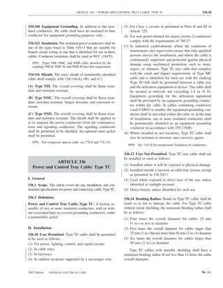 ARTICLE 336 — POWER AND CONTROL TRAY CABLE: TYPE TC                                      336.24



334.108 Equipment Grounding. In addition to the insu-                (5) For Class 1 circuits as permitted in Parts II and III of
lated conductors, the cable shall have an insulated or bare              Article 725.
conductor for equipment grounding purposes only.                     (6) For non–power-limited ﬁre alarm circuits if conductors
                                                                         comply with the requirements of 760.27.
334.112 Insulation. The insulated power conductors shall be
one of the types listed in Table 310.13 that are suitable for        (7) In industrial establishments where the conditions of
branch circuit wiring or one that is identiﬁed for use in these          maintenance and supervision ensure that only qualiﬁed
cables. Conductor insulation shall be rated at 90°C (194°F).             persons service the installation, and where the cable is
                                                                         continuously supported and protected against physical
   FPN: Types NM, NMC, and NMS cable identiﬁed by the                    damage using mechanical protection, such as struts,
   markings NM-B, NMC-B, and NMS-B meet this requirement.
                                                                         angles, or channels, Type TC tray cable that complies
334.116 Sheath. The outer sheath of nonmetallic-sheathed                 with the crush and impact requirements of Type MC
cable shall comply with 334.116(A), (B), and (C).                        cable and is identiﬁed for such use with the marking
                                                                         Type TC–ER shall be permitted between a cable tray
(A) Type NM. The overall covering shall be ﬂame retar-                   and the utilization equipment or device. The cable shall
dant and moisture resistant.                                             be secured at intervals not exceeding 1.8 m (6 ft).
(B) Type NMC. The overall covering shall be ﬂame retar-                  Equipment grounding for the utilization equipment
dant, moisture resistant, fungus resistant, and corrosion re-            shall be provided by an equipment grounding conduc-
sistant.                                                                 tor within the cable. In cables containing conductors
                                                                         sized 6 AWG or smaller, the equipment grounding con-
(C) Type NMS. The overall covering shall be ﬂame retar-                  ductor shall be provided within the cable or, at the time
dant and moisture resistant. The sheath shall be applied so              of installation, one or more insulated conductors shall
as to separate the power conductors from the communica-                  be permanently identiﬁed as an equipment grounding
tions and signaling conductors. The signaling conductors                 conductor in accordance with 250.119(B).
shall be permitted to be shielded. An optional outer jacket
                                                                     (8) Where installed in wet locations, Type TC cable shall
shall be permitted.
                                                                         also be resistant to moisture and corrosive agents.
   FPN: For composite optical cable, see 770.9 and 770.133.
                                                                        FPN: See 310.10 for temperature limitation of conductors.

                                                                     336.12 Uses Not Permitted. Type TC tray cable shall not
                                                                     be installed or used as follows:
              ARTICLE 336
                                                                     (1) Installed where it will be exposed to physical damage
   Power and Control Tray Cable: Type TC
                                                                     (2) Installed outside a raceway or cable tray system, except
                                                                         as permitted in 336.10(7)
I. General                                                           (3) Used where exposed to direct rays of the sun, unless
336.1 Scope. This article covers the use, installation, and con-         identiﬁed as sunlight resistant
struction speciﬁcations for power and control tray cable, Type TC.   (4) Direct buried, unless identiﬁed for such use

336.2 Deﬁnition.                                                     336.24 Bending Radius. Bends in Type TC cable shall be
Power and Control Tray Cable, Type TC. A factory as-                 made so as not to damage the cable. For Type TC cable
sembly of two or more insulated conductors, with or with-            without metal shielding, the minimum bending radius shall
out associated bare or covered grounding conductors, under           be as follows:
a nonmetallic jacket.                                                (1) Four times the overall diameter for cables 25 mm
                                                                         (1 in.) or less in diameter
II. Installation                                                     (2) Five times the overall diameter for cables larger than
336.10 Uses Permitted. Type TC cable shall be permitted                  25 mm (1 in.) but not more than 50 mm (2 in.) in diameter
to be used as follows:                                               (3) Six times the overall diameter for cables larger than
(1) For power, lighting, control, and signal circuits.                   50 mm (2 in.) in diameter
(2) In cable trays.                                                     Type TC cables with metallic shielding shall have a
(3) In raceways.                                                     minimum bending radius of not less than 12 times the cable
(4) In outdoor locations supported by a messenger wire.              overall diameter.


2005 Edition   NATIONAL ELECTRICAL CODE                                                                                      70–181
 