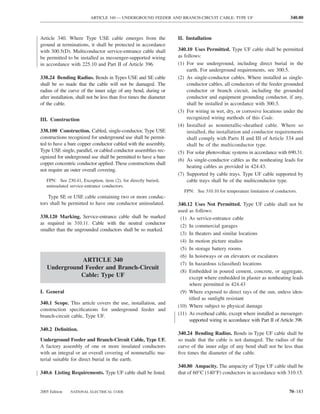 ARTICLE 340 — UNDERGROUND FEEDER AND BRANCH-CIRCUIT CABLE: TYPE UF                                340.80



Article 340. Where Type USE cable emerges from the                  II. Installation
ground at terminations, it shall be protected in accordance
with 300.5(D). Multiconductor service-entrance cable shall          340.10 Uses Permitted. Type UF cable shall be permitted
be permitted to be installed as messenger-supported wiring          as follows:
in accordance with 225.10 and Part II of Article 396.               (1) For use underground, including direct burial in the
                                                                        earth. For underground requirements, see 300.5.
338.24 Bending Radius. Bends in Types USE and SE cable              (2) As single-conductor cables. Where installed as single-
shall be so made that the cable will not be damaged. The                conductor cables, all conductors of the feeder grounded
radius of the curve of the inner edge of any bend, during or            conductor or branch circuit, including the grounded
after installation, shall not be less than ﬁve times the diameter       conductor and equipment grounding conductor, if any,
of the cable.                                                           shall be installed in accordance with 300.3.
                                                                    (3) For wiring in wet, dry, or corrosive locations under the
III. Construction                                                       recognized wiring methods of this Code.
                                                                    (4) Installed as nonmetallic-sheathed cable. Where so
338.100 Construction. Cabled, single-conductor, Type USE                installed, the installation and conductor requirements
constructions recognized for underground use shall be permit-           shall comply with Parts II and III of Article 334 and
ted to have a bare copper conductor cabled with the assembly.           shall be of the multiconductor type.
Type USE single, parallel, or cabled conductor assemblies rec-      (5) For solar photovoltaic systems in accordance with 690.31.
ognized for underground use shall be permitted to have a bare
                                                                    (6) As single-conductor cables as the nonheating leads for
copper concentric conductor applied. These constructions shall
                                                                        heating cables as provided in 424.43.
not require an outer overall covering.
                                                                    (7) Supported by cable trays. Type UF cable supported by
   FPN: See 230.41, Exception, item (2), for directly buried,           cable trays shall be of the multiconductor type.
   uninsulated service-entrance conductors.
                                                                       FPN: See 310.10 for temperature limitation of conductors.
    Type SE or USE cable containing two or more conduc-
tors shall be permitted to have one conductor uninsulated.          340.12 Uses Not Permitted. Type UF cable shall not be
                                                                    used as follows:
338.120 Marking. Service-entrance cable shall be marked              (1) As service-entrance cable
as required in 310.11. Cable with the neutral conductor
                                                                     (2) In commercial garages
smaller than the ungrounded conductors shall be so marked.
                                                                     (3) In theaters and similar locations
                                                                     (4) In motion picture studios
                                                                     (5) In storage battery rooms
                                                                     (6) In hoistways or on elevators or escalators
              ARTICLE 340
                                                                     (7) In hazardous (classiﬁed) locations
   Underground Feeder and Branch-Circuit
                                                                     (8) Embedded in poured cement, concrete, or aggregate,
             Cable: Type UF                                              except where embedded in plaster as nonheating leads
                                                                         where permitted in 424.43
I. General                                                           (9) Where exposed to direct rays of the sun, unless iden-
                                                                         tiﬁed as sunlight resistant
340.1 Scope. This article covers the use, installation, and
                                                                    (10) Where subject to physical damage
construction speciﬁcations for underground feeder and
branch-circuit cable, Type UF.                                      (11) As overhead cable, except where installed as messenger-
                                                                         supported wiring in accordance with Part II of Article 396
340.2 Deﬁnition.
                                                                    340.24 Bending Radius. Bends in Type UF cable shall be
Underground Feeder and Branch-Circuit Cable, Type UF.               so made that the cable is not damaged. The radius of the
A factory assembly of one or more insulated conductors              curve of the inner edge of any bend shall not be less than
with an integral or an overall covering of nonmetallic ma-          ﬁve times the diameter of the cable.
terial suitable for direct burial in the earth.
                                                                    340.80 Ampacity. The ampacity of Type UF cable shall be
340.6 Listing Requirements. Type UF cable shall be listed.          that of 60°C (140°F) conductors in accordance with 310.15.


2005 Edition   NATIONAL ELECTRICAL CODE                                                                                     70–183
 