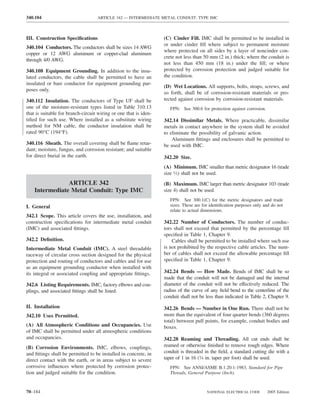 340.104                            ARTICLE 342 — INTERMEDIATE METAL CONDUIT: TYPE IMC



III. Construction Speciﬁcations                                   (C) Cinder Fill. IMC shall be permitted to be installed in
                                                                  or under cinder ﬁll where subject to permanent moisture
340.104 Conductors. The conductors shall be sizes 14 AWG
                                                                  where protected on all sides by a layer of noncinder con-
copper or 12 AWG aluminum or copper-clad aluminum
                                                                  crete not less than 50 mm (2 in.) thick; where the conduit is
through 4/0 AWG.
                                                                  not less than 450 mm (18 in.) under the ﬁll; or where
340.108 Equipment Grounding. In addition to the insu-             protected by corrosion protection and judged suitable for
lated conductors, the cable shall be permitted to have an         the condition.
insulated or bare conductor for equipment grounding pur-
                                                                  (D) Wet Locations. All supports, bolts, straps, screws, and
poses only.
                                                                  so forth, shall be of corrosion-resistant materials or pro-
340.112 Insulation. The conductors of Type UF shall be            tected against corrosion by corrosion-resistant materials.
one of the moisture-resistant types listed in Table 310.13           FPN: See 300.6 for protection against corrosion.
that is suitable for branch-circuit wiring or one that is iden-
tiﬁed for such use. Where installed as a substitute wiring        342.14 Dissimilar Metals. Where practicable, dissimilar
method for NM cable, the conductor insulation shall be            metals in contact anywhere in the system shall be avoided
rated 90°C (194°F).                                               to eliminate the possibility of galvanic action.
                                                                      Aluminum ﬁttings and enclosures shall be permitted to
340.116 Sheath. The overall covering shall be ﬂame retar-         be used with IMC.
dant; moisture, fungus, and corrosion resistant; and suitable
for direct burial in the earth.                                   342.20 Size.
                                                                  (A) Minimum. IMC smaller than metric designator 16 (trade
                                                                  size 1⁄2) shall not be used.
                ARTICLE 342                                       (B) Maximum. IMC larger than metric designator 103 (trade
    Intermediate Metal Conduit: Type IMC                          size 4) shall not be used.
                                                                     FPN: See 300.1(C) for the metric designators and trade
I. General                                                           sizes. These are for identiﬁcation purposes only and do not
                                                                     relate to actual dimensions.
342.1 Scope. This article covers the use, installation, and
construction speciﬁcations for intermediate metal conduit         342.22 Number of Conductors. The number of conduc-
(IMC) and associated ﬁttings.                                     tors shall not exceed that permitted by the percentage ﬁll
                                                                  speciﬁed in Table 1, Chapter 9.
342.2 Deﬁnition.                                                      Cables shall be permitted to be installed where such use
Intermediate Metal Conduit (IMC). A steel threadable              is not prohibited by the respective cable articles. The num-
raceway of circular cross section designed for the physical       ber of cables shall not exceed the allowable percentage ﬁll
protection and routing of conductors and cables and for use       speciﬁed in Table 1, Chapter 9.
as an equipment grounding conductor when installed with
its integral or associated coupling and appropriate ﬁttings.      342.24 Bends — How Made. Bends of IMC shall be so
                                                                  made that the conduit will not be damaged and the internal
342.6 Listing Requirements. IMC, factory elbows and cou-          diameter of the conduit will not be effectively reduced. The
plings, and associated ﬁttings shall be listed.                   radius of the curve of any ﬁeld bend to the centerline of the
                                                                  conduit shall not be less than indicated in Table 2, Chapter 9.
II. Installation                                                  342.26 Bends — Number in One Run. There shall not be
342.10 Uses Permitted.                                            more than the equivalent of four quarter bends (360 degrees
                                                                  total) between pull points, for example, conduit bodies and
(A) All Atmospheric Conditions and Occupancies. Use               boxes.
of IMC shall be permitted under all atmospheric conditions
and occupancies.                                                  342.28 Reaming and Threading. All cut ends shall be
(B) Corrosion Environments. IMC, elbows, couplings,               reamed or otherwise ﬁnished to remove rough edges. Where
and ﬁttings shall be permitted to be installed in concrete, in    conduit is threaded in the ﬁeld, a standard cutting die with a
direct contact with the earth, or in areas subject to severe      taper of 1 in 16 (3⁄4 in. taper per foot) shall be used.
corrosive inﬂuences where protected by corrosion protec-             FPN: See ANSI/ASME B.1.20.1-1983, Standard for Pipe
tion and judged suitable for the condition.                          Threads, General Purpose (Inch).



70–184                                                                                  NATIONAL ELECTRICAL CODE        2005 Edition
 