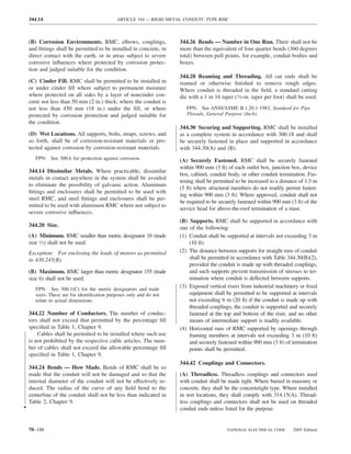 344.14                                   ARTICLE 344 — RIGID METAL CONDUIT: TYPE RMC



    (B) Corrosion Environments. RMC, elbows, couplings,              344.26 Bends — Number in One Run. There shall not be
    and ﬁttings shall be permitted to be installed in concrete, in   more than the equivalent of four quarter bends (360 degrees
    direct contact with the earth, or in areas subject to severe     total) between pull points, for example, conduit bodies and
    corrosive inﬂuences where protected by corrosion protec-         boxes.
    tion and judged suitable for the condition.
                                                                     344.28 Reaming and Threading. All cut ends shall be
    (C) Cinder Fill. RMC shall be permitted to be installed in       reamed or otherwise ﬁnished to remove rough edges.
    or under cinder ﬁll where subject to permanent moisture          Where conduit is threaded in the ﬁeld, a standard cutting
    where protected on all sides by a layer of noncinder con-        die with a 1 in 16 taper (3⁄4-in. taper per foot) shall be used.
    crete not less than 50 mm (2 in.) thick; where the conduit is
    not less than 450 mm (18 in.) under the ﬁll; or where               FPN: See ANSI/ASME B.1.20.1-1983, Standard for Pipe
    protected by corrosion protection and judged suitable for           Threads, General Purpose (Inch).
    the condition.
                                                                     344.30 Securing and Supporting. RMC shall be installed
    (D) Wet Locations. All supports, bolts, straps, screws, and      as a complete system in accordance with 300.18 and shall
    so forth, shall be of corrosion-resistant materials or pro-      be securely fastened in place and supported in accordance
    tected against corrosion by corrosion-resistant materials.       with 344.30(A) and (B).
       FPN: See 300.6 for protection against corrosion.              (A) Securely Fastened. RMC shall be securely fastened
                                                                     within 900 mm (3 ft) of each outlet box, junction box, device
    344.14 Dissimilar Metals. Where practicable, dissimilar
                                                                     box, cabinet, conduit body, or other conduit termination. Fas-
    metals in contact anywhere in the system shall be avoided
                                                                     tening shall be permitted to be increased to a distance of 1.5 m
    to eliminate the possibility of galvanic action. Aluminum
                                                                     (5 ft) where structural members do not readily permit fasten-
    ﬁttings and enclosures shall be permitted to be used with
                                                                     ing within 900 mm (3 ft). Where approved, conduit shall not
    steel RMC, and steel ﬁttings and enclosures shall be per-
                                                                     be required to be securely fastened within 900 mm (3 ft) of the
    mitted to be used with aluminum RMC where not subject to
                                                                     service head for above-the-roof termination of a mast.
    severe corrosive inﬂuences.
                                                                     (B) Supports. RMC shall be supported in accordance with
    344.20 Size.                                                     one of the following:
    (A) Minimum. RMC smaller than metric designator 16 (trade        (1) Conduit shall be supported at intervals not exceeding 3 m
    size 1⁄2) shall not be used.                                         (10 ft).
    Exception: For enclosing the leads of motors as permitted        (2) The distance between supports for straight runs of conduit
    in 430.245(B).                                                       shall be permitted in accordance with Table 344.30(B)(2),
                                                                         provided the conduit is made up with threaded couplings,
    (B) Maximum. RMC larger than metric designator 155 (trade            and such supports prevent transmission of stresses to ter-
    size 6) shall not be used.                                           mination where conduit is deﬂected between supports.
       FPN: See 300.1(C) for the metric designators and trade
                                                                     (3) Exposed vertical risers from industrial machinery or ﬁxed
       sizes. These are for identiﬁcation purposes only and do not       equipment shall be permitted to be supported at intervals
       relate to actual dimensions.                                      not exceeding 6 m (20 ft) if the conduit is made up with
                                                                         threaded couplings, the conduit is supported and securely
    344.22 Number of Conductors. The number of conduc-                   fastened at the top and bottom of the riser, and no other
    tors shall not exceed that permitted by the percentage ﬁll           means of intermediate support is readily available.
    speciﬁed in Table 1, Chapter 9.                                  (4) Horizontal runs of RMC supported by openings through
        Cables shall be permitted to be installed where such use         framing members at intervals not exceeding 3 m (10 ft)
    is not prohibited by the respective cable articles. The num-         and securely fastened within 900 mm (3 ft) of termination
    ber of cables shall not exceed the allowable percentage ﬁll          points shall be permitted.
    speciﬁed in Table 1, Chapter 9.
                                                                     344.42 Couplings and Connectors.
    344.24 Bends — How Made. Bends of RMC shall be so
    made that the conduit will not be damaged and so that the        (A) Threadless. Threadless couplings and connectors used
    internal diameter of the conduit will not be effectively re-     with conduit shall be made tight. Where buried in masonry or
    duced. The radius of the curve of any ﬁeld bend to the           concrete, they shall be the concretetight type. Where installed
    centerline of the conduit shall not be less than indicated in    in wet locations, they shall comply with 314.15(A). Thread-
    Table 2, Chapter 9.                                              less couplings and connectors shall not be used on threaded
•                                                                    conduit ends unless listed for the purpose.


    70–186                                                                                NATIONAL ELECTRICAL CODE       2005 Edition
 