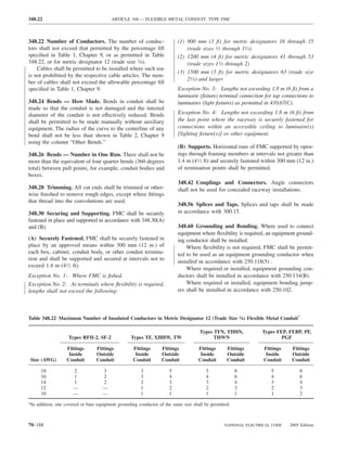 348.22                                   ARTICLE 348 — FLEXIBLE METAL CONDUIT: TYPE FMC



348.22 Number of Conductors. The number of conduc-                        (1) 900 mm (3 ft) for metric designators 16 through 35
tors shall not exceed that permitted by the percentage ﬁll                    (trade sizes 1⁄2 through 11⁄4)
speciﬁed in Table 1, Chapter 9, or as permitted in Table                  (2) 1200 mm (4 ft) for metric designators 41 through 53
348.22, or for metric designator 12 (trade size 3⁄8).                         (trade sizes 11⁄2 through 2)
    Cables shall be permitted to be installed where such use
                                                                          (3) 1500 mm (5 ft) for metric designators 63 (trade size
is not prohibited by the respective cable articles. The num-
                                                                              21⁄2) and larger
ber of cables shall not exceed the allowable percentage ﬁll
speciﬁed in Table 1, Chapter 9.                                           Exception No. 3: Lengths not exceeding 1.8 m (6 ft) from a
                                                                          luminaire (ﬁxture) terminal connection for tap connections to
348.24 Bends — How Made. Bends in conduit shall be                        luminaires (light ﬁxtures) as permitted in 410.67(C).
made so that the conduit is not damaged and the internal
diameter of the conduit is not effectively reduced. Bends                 Exception No. 4: Lengths not exceeding 1.8 m (6 ft) from
shall be permitted to be made manually without auxiliary                  the last point where the raceway is securely fastened for
equipment. The radius of the curve to the centerline of any               connections within an accessible ceiling to luminaire(s)
bend shall not be less than shown in Table 2, Chapter 9                   [lighting ﬁxture(s)] or other equipment.
using the column “Other Bends.”
                                                                          (B) Supports. Horizontal runs of FMC supported by open-
348.26 Bends — Number in One Run. There shall not be                      ings through framing members at intervals not greater than
more than the equivalent of four quarter bends (360 degrees               1.4 m (41⁄2 ft) and securely fastened within 300 mm (12 in.)
total) between pull points, for example, conduit bodies and               of termination points shall be permitted.
boxes.
                                                                          348.42 Couplings and Connectors. Angle connectors
348.28 Trimming. All cut ends shall be trimmed or other-                  shall not be used for concealed raceway installations.
wise ﬁnished to remove rough edges, except where ﬁttings
that thread into the convolutions are used.
                                                                          348.56 Splices and Taps. Splices and taps shall be made
348.30 Securing and Supporting. FMC shall be securely                     in accordance with 300.15.
fastened in place and supported in accordance with 348.30(A)
and (B).                                                                  348.60 Grounding and Bonding. Where used to connect
                                                                          equipment where ﬂexibility is required, an equipment ground-
(A) Securely Fastened. FMC shall be securely fastened in                  ing conductor shall be installed.
place by an approved means within 300 mm (12 in.) of                          Where ﬂexibility is not required, FMC shall be permit-
each box, cabinet, conduit body, or other conduit termina-                ted to be used as an equipment grounding conductor when
tion and shall be supported and secured at intervals not to               installed in accordance with 250.118(5) .
exceed 1.4 m (41⁄2 ft).
                                                                              Where required or installed, equipment grounding con-
Exception No. 1: Where FMC is ﬁshed.                                      ductors shall be installed in accordance with 250.134(B).
Exception No. 2: At terminals where ﬂexibility is required,                   Where required or installed, equipment bonding jump-
lengths shall not exceed the following:                                   ers shall be installed in accordance with 250.102.



Table 348.22 Maximum Number of Insulated Conductors in Metric Designator 12 (Trade Size 3⁄8) Flexible Metal Conduit*

                                                                                    Types TFN, THHN,            Types FEP, FEBP, PF,
                   Types RFH-2, SF-2              Types TF, XHHW, TW                      THWN                          PGF

                  Fittings       Fittings          Fittings       Fittings          Fittings      Fittings       Fittings    Fittings
                   Inside        Outside            Inside        Outside            Inside       Outside         Inside     Outside
 Size (AWG)       Conduit        Conduit           Conduit        Conduit           Conduit       Conduit        Conduit     Conduit

      18              2             3                  3             5                  5              8            5            8
      16              1             2                  3             4                  4              6            4            6
      14              1             2                  2             3                  3              4            3            4
      12              —             —                  1             2                  2              3            2            3
      10              —             —                  1             1                  1              1            1            2

*In addition, one covered or bare equipment grounding conductor of the same size shall be permitted.



70–188                                                                                           NATIONAL ELECTRICAL CODE   2005 Edition
 