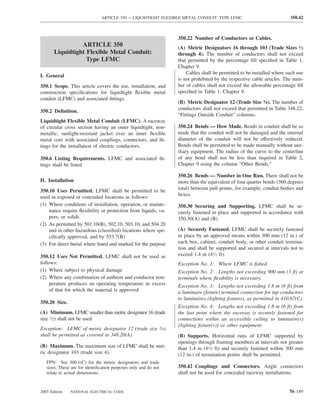 ARTICLE 350 — LIQUIDTIGHT FLEXIBLE METAL CONDUIT: TYPE LFMC                            350.42



                                                                 350.22 Number of Conductors or Cables.
                 ARTICLE 350                                     (A) Metric Designators 16 through 103 (Trade Sizes 1⁄2
       Liquidtight Flexible Metal Conduit:                       through 4). The number of conductors shall not exceed
                   Type LFMC                                     that permitted by the percentage ﬁll speciﬁed in Table 1,
                                                                 Chapter 9.
                                                                     Cables shall be permitted to be installed where such use
I. General
                                                                 is not prohibited by the respective cable articles. The num-
350.1 Scope. This article covers the use, installation, and      ber of cables shall not exceed the allowable percentage ﬁll
construction speciﬁcations for liquidtight ﬂexible metal         speciﬁed in Table 1, Chapter 9.
conduit (LFMC) and associated ﬁttings.
                                                                 (B) Metric Designator 12 (Trade Size 3⁄8). The number of
                                                                 conductors shall not exceed that permitted in Table 348.22,
350.2 Deﬁnition.
                                                                 “Fittings Outside Conduit” columns.
Liquidtight Flexible Metal Conduit (LFMC). A raceway
of circular cross section having an outer liquidtight, non-      350.24 Bends — How Made. Bends in conduit shall be so
metallic, sunlight-resistant jacket over an inner ﬂexible        made that the conduit will not be damaged and the internal
metal core with associated couplings, connectors, and ﬁt-        diameter of the conduit will not be effectively reduced.
tings for the installation of electric conductors.               Bends shall be permitted to be made manually without aux-
                                                                 iliary equipment. The radius of the curve to the centerline
350.6 Listing Requirements. LFMC and associated ﬁt-              of any bend shall not be less than required in Table 2,
tings shall be listed.                                           Chapter 9 using the column “Other Bends.”

                                                                 350.26 Bends — Number in One Run. There shall not be
II. Installation                                                 more than the equivalent of four quarter bends (360 degrees
350.10 Uses Permitted. LFMC shall be permitted to be             total) between pull points, for example, conduit bodies and
used in exposed or concealed locations as follows:               boxes.
(1) Where conditions of installation, operation, or mainte-      350.30 Securing and Supporting. LFMC shall be se-
    nance require ﬂexibility or protection from liquids, va-     curely fastened in place and supported in accordance with
    pors, or solids                                              350.30(A) and (B).
(2) As permitted by 501.10(B), 502.10, 503.10, and 504.20
    and in other hazardous (classiﬁed) locations where spe-      (A) Securely Fastened. LFMC shall be securely fastened
    ciﬁcally approved, and by 553.7(B)                           in place by an approved means within 300 mm (12 in.) of
(3) For direct burial where listed and marked for the purpose    each box, cabinet, conduit body, or other conduit termina-
                                                                 tion and shall be supported and secured at intervals not to
350.12 Uses Not Permitted. LFMC shall not be used as             exceed 1.4 m (41⁄2 ft).
follows:                                                         Exception No. 1: Where LFMC is ﬁshed.
(1) Where subject to physical damage                             Exception No. 2: Lengths not exceeding 900 mm (3 ft) at
(2) Where any combination of ambient and conductor tem-          terminals where ﬂexibility is necessary.
     perature produces an operating temperature in excess        Exception No. 3: Lengths not exceeding 1.8 m (6 ft) from
     of that for which the material is approved                  a luminaire (ﬁxture) terminal connection for tap conductors
                                                                 to luminaires (lighting ﬁxtures), as permitted in 410.67(C).
350.20 Size.
                                                                 Exception No. 4: Lengths not exceeding 1.8 m (6 ft) from
(A) Minimum. LFMC smaller than metric designator 16 (trade       the last point where the raceway is securely fastened for
size 1⁄2) shall not be used.                                     connections within an accessible ceiling to luminaire(s)
                                                                 [lighting ﬁxture(s)] or other equipment.
Exception: LFMC of metric designator 12 (trade size 3⁄8)
shall be permitted as covered in 348.20(A).                      (B) Supports. Horizontal runs of LFMC supported by
                                                                 openings through framing members at intervals not greater
(B) Maximum. The maximum size of LFMC shall be met-              than 1.4 m (41⁄2 ft) and securely fastened within 300 mm
ric designator 103 (trade size 4).                               (12 in.) of termination points shall be permitted.
   FPN: See 300.1(C) for the metric designators and trade
   sizes. These are for identiﬁcation purposes only and do not   350.42 Couplings and Connectors. Angle connectors
   relate to actual dimensions.                                  shall not be used for concealed raceway installations.


2005 Edition   NATIONAL ELECTRICAL CODE                                                                               70–189
 
