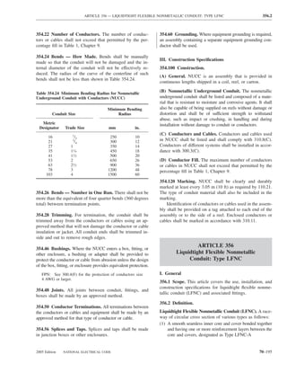 ARTICLE 356 — LIQUIDTIGHT FLEXIBLE NONMETALLIC CONDUIT: TYPE LFNC                                  356.2



354.22 Number of Conductors. The number of conduc-                 354.60 Grounding. Where equipment grounding is required,
tors or cables shall not exceed that permitted by the per-         an assembly containing a separate equipment grounding con-
centage ﬁll in Table 1, Chapter 9.                                 ductor shall be used.

354.24 Bends — How Made. Bends shall be manually
                                                                   III. Construction Speciﬁcations
made so that the conduit will not be damaged and the in-
ternal diameter of the conduit will not be effectively re-         354.100 Construction.
duced. The radius of the curve of the centerline of such
                                                                   (A) General. NUCC is an assembly that is provided in
bends shall not be less than shown in Table 354.24.
                                                                   continuous lengths shipped in a coil, reel, or carton.

Table 354.24 Minimum Bending Radius for Nonmetallic
                                                                   (B) Nonmetallic Underground Conduit. The nonmetallic
Underground Conduit with Conductors (NUCC)                         underground conduit shall be listed and composed of a mate-
                                                                   rial that is resistant to moisture and corrosive agents. It shall
                                        Minimum Bending            also be capable of being supplied on reels without damage or
         Conduit Size                        Radius                distortion and shall be of sufficient strength to withstand
                                                                   abuse, such as impact or crushing, in handling and during
   Metric                                                          installation without damage to conduit or conductors.
  Designator    Trade Size               mm             in.
                    1                                              (C) Conductors and Cables. Conductors and cables used
       16            /2                  250            10
       21           3
                     /4                  300            12         in NUCC shall be listed and shall comply with 310.8(C).
       27          1                     350            14         Conductors of different systems shall be installed in accor-
       35          11⁄4                  450            18         dance with 300.3(C).
       41          11⁄2                  500            20
       53          2                     650            26         (D) Conductor Fill. The maximum number of conductors
       63          21⁄2                  900            36         or cables in NUCC shall not exceed that permitted by the
       78          3                    1200            48         percentage ﬁll in Table 1, Chapter 9.
      103          4                    1500            60
                                                                   354.120 Marking. NUCC shall be clearly and durably
                                                                   marked at least every 3.05 m (10 ft) as required by 110.21.
354.26 Bends — Number in One Run. There shall not be               The type of conduit material shall also be included in the
more than the equivalent of four quarter bends (360 degrees        marking.
total) between termination points.                                     Identiﬁcation of conductors or cables used in the assem-
                                                                   bly shall be provided on a tag attached to each end of the
354.28 Trimming. For termination, the conduit shall be             assembly or to the side of a reel. Enclosed conductors or
trimmed away from the conductors or cables using an ap-            cables shall be marked in accordance with 310.11.
proved method that will not damage the conductor or cable
insulation or jacket. All conduit ends shall be trimmed in-
side and out to remove rough edges.
                                                                                     ARTICLE 356
354.46 Bushings. Where the NUCC enters a box, ﬁtting, or
other enclosure, a bushing or adapter shall be provided to                  Liquidtight Flexible Nonmetallic
protect the conductor or cable from abrasion unless the design                   Conduit: Type LFNC
of the box, ﬁtting, or enclosure provides equivalent protection.
   FPN: See 300.4(F) for the protection of conductors size         I. General
   4 AWG or larger.
                                                                   356.1 Scope. This article covers the use, installation, and
                                                                   construction speciﬁcations for liquidtight ﬂexible nonme-
354.48 Joints. All joints between conduit, ﬁttings, and
                                                                   tallic conduit (LFNC) and associated ﬁttings.
boxes shall be made by an approved method.
                                                                   356.2 Deﬁnition.
354.50 Conductor Terminations. All terminations between
the conductors or cables and equipment shall be made by an         Liquidtight Flexible Nonmetallic Conduit (LFNC). A race-
approved method for that type of conductor or cable.               way of circular cross section of various types as follows:
                                                                   (1) A smooth seamless inner core and cover bonded together
354.56 Splices and Taps. Splices and taps shall be made                and having one or more reinforcement layers between the
in junction boxes or other enclosures.                                 core and covers, designated as Type LFNC-A


2005 Edition   NATIONAL ELECTRICAL CODE                                                                                     70–195
 