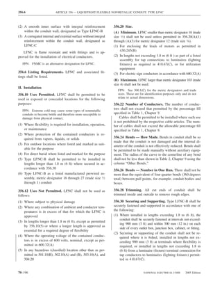 356.6                       ARTICLE 356 — LIQUIDTIGHT FLEXIBLE NONMETALLIC CONDUIT: TYPE LFNC



(2) A smooth inner surface with integral reinforcement            356.20 Size.
    within the conduit wall, designated as Type LFNC-B            (A) Minimum. LFNC smaller than metric designator 16 (trade
(3) A corrugated internal and external surface without integral   size 1⁄2) shall not be used unless permitted in 356.20(A)(1)
    reinforcement within the conduit wall, designated as          through (A)(3) for metric designator 12 (trade size 3⁄8).
    LFNC-C                                                        (1) For enclosing the leads of motors as permitted in
   LFNC is ﬂame resistant and with ﬁttings and is ap-                 430.245(B)
proved for the installation of electrical conductors.             (2) In lengths not exceeding 1.8 m (6 ft ) as part of a listed
                                                                      assembly for tap connections to luminaires (lighting
   FPN: FNMC is an alternative designation for LFNC.                  ﬁxtures) as required in 410.67(C), or for utilization
                                                                      equipment
356.6 Listing Requirements. LFNC and associated ﬁt-               (3) For electric sign conductors in accordance with 600.32(A)
tings shall be listed.
                                                                  (B) Maximum. LFNC larger than metric designator 103 (trade
                                                                  size 4) shall not be used.
II. Installation
                                                                     FPN: See 300.1(C) for the metric designators and trade
356.10 Uses Permitted. LFNC shall be permitted to be                 sizes. These are for identiﬁcation purposes only and do not
                                                                     relate to actual dimensions.
used in exposed or concealed locations for the following
purposes:                                                         356.22 Number of Conductors. The number of conduc-
                                                                  tors shall not exceed that permitted by the percentage ﬁll
   FPN: Extreme cold may cause some types of nonmetallic
   conduits to become brittle and therefore more susceptible to   speciﬁed in Table 1, Chapter 9.
   damage from physical contact.                                      Cables shall be permitted to be installed where such use
                                                                  is not prohibited by the respective cable articles. The num-
(1) Where ﬂexibility is required for installation, operation,     ber of cables shall not exceed the allowable percentage ﬁll
    or maintenance                                                speciﬁed in Table 1, Chapter 9.
(2) Where protection of the contained conductors is re-
    quired from vapors, liquids, or solids                        356.24 Bends — How Made. Bends in conduit shall be so
                                                                  made that the conduit is not damaged and the internal di-
(3) For outdoor locations where listed and marked as suit-
                                                                  ameter of the conduit is not effectively reduced. Bends shall
    able for the purpose                                          be permitted to be made manually without auxiliary equip-
(4) For direct burial where listed and marked for the purpose     ment. The radius of the curve to the centerline of any bend
(5) Type LFNC-B shall be permitted to be installed in             shall not be less than shown in Table 2, Chapter 9 using the
    lengths longer than 1.8 m (6 ft) where secured in ac-         column “Other Bends.”
    cordance with 356.30
                                                                  356.26 Bends — Number in One Run. There shall not be
(6) Type LFNC-B as a listed manufactured prewired as-             more than the equivalent of four quarter bends (360 degrees
    sembly, metric designator 16 through 27 (trade size 1⁄2       total) between pull points, for example, conduit bodies and
    through 1) conduit                                            boxes.

356.12 Uses Not Permitted. LFNC shall not be used as              356.28 Trimming. All cut ends of conduit shall be
follows:                                                          trimmed inside and outside to remove rough edges.

(1) Where subject to physical damage                              356.30 Securing and Supporting. Type LFNC-B shall be
(2) Where any combination of ambient and conductor tem-           securely fastened and supported in accordance with one of
    peratures is in excess of that for which the LFNC is          the following:
    approved                                                      (1) Where installed in lengths exceeding 1.8 m (6 ft), the
                                                                      conduit shall be securely fastened at intervals not exceed-
(3) In lengths longer than 1.8 m (6 ft), except as permitted
                                                                      ing 900 mm (3 ft) and within 300 mm (12 in.) on each
    by 356.10(5) or where a longer length is approved as
                                                                      side of every outlet box, junction box, cabinet, or ﬁtting.
    essential for a required degree of ﬂexibility
                                                                  (2) Securing or supporting of the conduit shall not be re-
(4) Where the operating voltage of the contained conduc-              quired where it is ﬁshed, installed in lengths not ex-
    tors is in excess of 600 volts, nominal, except as per-           ceeding 900 mm (3 ft) at terminals where ﬂexibility is
    mitted in 600.32(A)                                               required, or installed in lengths not exceeding 1.8 m
(5) In any hazardous (classiﬁed) location other than as per-          (6 ft) from a luminaire (ﬁxture) terminal connection for
    mitted in 501.10(B), 502.10(A) and (B), 503.10(A), and            tap conductors to luminaires (lighting ﬁxtures) permit-
    504.20                                                            ted in 410.67(C).


70–196                                                                                  NATIONAL ELECTRICAL CODE       2005 Edition
 