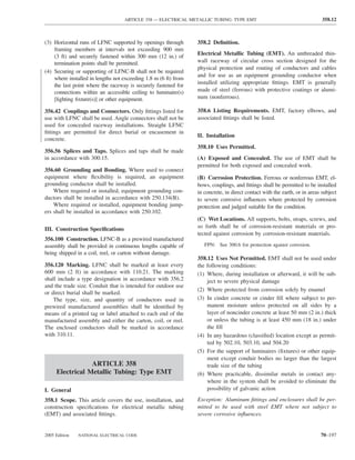 ARTICLE 358 — ELECTRICAL METALLIC TUBING: TYPE EMT                                       358.12



(3) Horizontal runs of LFNC supported by openings through        358.2 Deﬁnition.
    framing members at intervals not exceeding 900 mm
    (3 ft) and securely fastened within 300 mm (12 in.) of       Electrical Metallic Tubing (EMT). An unthreaded thin-
    termination points shall be permitted.                       wall raceway of circular cross section designed for the
                                                                 physical protection and routing of conductors and cables
(4) Securing or supporting of LFNC-B shall not be required
                                                                 and for use as an equipment grounding conductor when
    where installed in lengths not exceeding 1.8 m (6 ft) from
    the last point where the raceway is securely fastened for    installed utilizing appropriate ﬁttings. EMT is generally
    connections within an accessible ceiling to luminaire(s)     made of steel (ferrous) with protective coatings or alumi-
    [lighting ﬁxture(s)] or other equipment.                     num (nonferrous).

356.42 Couplings and Connectors. Only ﬁttings listed for         358.6 Listing Requirements. EMT, factory elbows, and
use with LFNC shall be used. Angle connectors shall not be       associated ﬁttings shall be listed.
used for concealed raceway installations. Straight LFNC
ﬁttings are permitted for direct burial or encasement in
                                                                 II. Installation
concrete.
                                                                 358.10 Uses Permitted.
356.56 Splices and Taps. Splices and taps shall be made
in accordance with 300.15.                                       (A) Exposed and Concealed. The use of EMT shall be
                                                                 permitted for both exposed and concealed work.
356.60 Grounding and Bonding. Where used to connect
equipment where ﬂexibility is required, an equipment             (B) Corrosion Protection. Ferrous or nonferrous EMT, el-
grounding conductor shall be installed.                          bows, couplings, and ﬁttings shall be permitted to be installed
    Where required or installed, equipment grounding con-        in concrete, in direct contact with the earth, or in areas subject
ductors shall be installed in accordance with 250.134(B).        to severe corrosive inﬂuences where protected by corrosion
    Where required or installed, equipment bonding jump-         protection and judged suitable for the condition.
ers shall be installed in accordance with 250.102.
                                                                 (C) Wet Locations. All supports, bolts, straps, screws, and
III. Construction Speciﬁcations                                  so forth shall be of corrosion-resistant materials or pro-
                                                                 tected against corrosion by corrosion-resistant materials.
356.100 Construction. LFNC-B as a prewired manufactured
assembly shall be provided in continuous lengths capable of         FPN: See 300.6 for protection against corrosion.
being shipped in a coil, reel, or carton without damage.
                                                                 358.12 Uses Not Permitted. EMT shall not be used under
356.120 Marking. LFNC shall be marked at least every             the following conditions:
600 mm (2 ft) in accordance with 110.21. The marking             (1) Where, during installation or afterward, it will be sub-
shall include a type designation in accordance with 356.2            ject to severe physical damage
and the trade size. Conduit that is intended for outdoor use
                                                                 (2) Where protected from corrosion solely by enamel
or direct burial shall be marked.
    The type, size, and quantity of conductors used in           (3) In cinder concrete or cinder ﬁll where subject to per-
prewired manufactured assemblies shall be identiﬁed by               manent moisture unless protected on all sides by a
means of a printed tag or label attached to each end of the          layer of noncinder concrete at least 50 mm (2 in.) thick
manufactured assembly and either the carton, coil, or reel.          or unless the tubing is at least 450 mm (18 in.) under
The enclosed conductors shall be marked in accordance                the ﬁll
with 310.11.                                                     (4) In any hazardous (classiﬁed) location except as permit-
                                                                     ted by 502.10, 503.10, and 504.20
                                                                 (5) For the support of luminaires (ﬁxtures) or other equip-
                                                                     ment except conduit bodies no larger than the largest
                 ARTICLE 358                                         trade size of the tubing
     Electrical Metallic Tubing: Type EMT                        (6) Where practicable, dissimilar metals in contact any-
                                                                     where in the system shall be avoided to eliminate the
I. General                                                           possibility of galvanic action

358.1 Scope. This article covers the use, installation, and      Exception: Aluminum ﬁttings and enclosures shall be per-
construction speciﬁcations for electrical metallic tubing        mitted to be used with steel EMT where not subject to
(EMT) and associated ﬁttings.                                    severe corrosive inﬂuences.


2005 Edition   NATIONAL ELECTRICAL CODE                                                                                    70–197
 