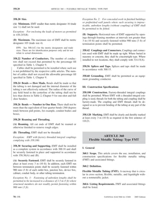 358.20                                ARTICLE 360 — FLEXIBLE METALLIC TUBING: TYPE FMT



358.20 Size.                                                     Exception No. 2: For concealed work in ﬁnished buildings
                                                                 or preﬁnished wall panels where such securing is imprac-
(A) Minimum. EMT smaller than metric designator 16 (trade
                                                                 ticable, unbroken lengths (without coupling) of EMT shall
size 1⁄2) shall not be used.
                                                                 be permitted to be ﬁshed.
Exception: For enclosing the leads of motors as permitted
in 430.245(B).                                                   (B) Supports. Horizontal runs of EMT supported by open-
                                                                 ings through framing members at intervals not greater than
(B) Maximum. The maximum size of EMT shall be metric             3 m (10 ft) and securely fastened within 900 mm (3 ft) of
designator 103 (trade size 4).                                   termination points shall be permitted.
   FPN: See 300.1(C) for the metric designators and trade
   sizes. These are for identiﬁcation purposes only and do not   358.42 Couplings and Connectors. Couplings and connec-
   relate to actual dimensions.                                  tors used with EMT shall be made up tight. Where buried in
                                                                 masonry or concrete, they shall be concretetight type. Where
358.22 Number of Conductors. The number of conduc-               installed in wet locations, they shall comply with 314.15(A).
tors shall not exceed that permitted by the percentage ﬁll
speciﬁed in Table 1, Chapter 9.
                                                                 358.56 Splices and Taps. Splices and taps shall be made
    Cables shall be permitted to be installed where such use
                                                                 in accordance with 300.15.
is not prohibited by the respective cable articles. The num-
ber of cables shall not exceed the allowable percentage ﬁll
                                                                 358.60 Grounding. EMT shall be permitted as an equip-
speciﬁed in Table 1, Chapter 9.
                                                                 ment grounding conductor.
358.24 Bends — How Made. Bends shall be made so that
the tubing is not damaged and the internal diameter of the       III. Construction Speciﬁcations
tubing is not effectively reduced. The radius of the curve of
any ﬁeld bend to the centerline of the tubing shall not be       358.100 Construction. Factory-threaded integral couplings
less than shown in Table 2, Chapter 9 for one-shot and full      shall be permitted. Where EMT with a threaded integral cou-
shoe benders.                                                    pling is used, threads for both the tubing and coupling shall be
                                                                 factory-made. The coupling and EMT threads shall be de-
358.26 Bends — Number in One Run. There shall not be             signed so as to prevent bending of the tubing at any part of the
more than the equivalent of four quarter bends (360 degrees      thread.
total) between pull points, for example, conduit bodies and
boxes.                                                           358.120 Marking. EMT shall be clearly and durably marked
                                                                 at least every 3 m (10 ft) as required in the ﬁrst sentence of
358.28 Reaming and Threading.
                                                                 110.21.
(A) Reaming. All cut ends of EMT shall be reamed or
otherwise ﬁnished to remove rough edges.
(B) Threading. EMT shall not be threaded.
Exception: EMT with factory threaded integral couplings                          ARTICLE 360
complying with 358.100.                                                Flexible Metallic Tubing: Type FMT
358.30 Securing and Supporting. EMT shall be installed
as a complete system in accordance with 300.18 and shall         I. General
be securely fastened in place and supported in accordance        360.1 Scope. This article covers the use, installation, and
with 358.30(A) and (B).                                          construction speciﬁcations for ﬂexible metallic tubing
(A) Securely Fastened. EMT shall be securely fastened in         (FMT) and associated ﬁttings.
place at least every 3 m (10 ft). In addition, each EMT run
between termination points shall be securely fastened within     360.2 Deﬁnition.
900 mm (3 ft) of each outlet box, junction box, device box,      Flexible Metallic Tubing (FMT). A raceway that is circu-
cabinet, conduit body, or other tubing termination.              lar in cross section, ﬂexible, metallic, and liquidtight with-
Exception No. 1: Fastening of unbroken lengths shall be          out a nonmetallic jacket.
permitted to be increased to a distance of 1.5 m (5 ft) where
structural members do not readily permit fastening within        360.6 Listing Requirements. FMT and associated ﬁttings
900 mm (3 ft).                                                   shall be listed.


70–198                                                                                NATIONAL ELECTRICAL CODE       2005 Edition
 