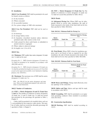 ARTICLE 360 — FLEXIBLE METALLIC TUBING: TYPE FMT                                 360.120



II. Installation                                                    (B) FMT — Metric Designator 12 (Trade Size 3⁄8). The
                                                                    number of conductors in metric designator 12 (trade size
360.10 Uses Permitted. FMT shall be permitted to be used            3⁄8) shall not exceed that permitted in Table 348.22.

for branch circuits as follows:
(1)    In dry locations                                             360.24 Bends.
(2)    Where concealed                                              (A) Infrequent Flexing Use. Where FMT may be infre-
(3)    In accessible locations                                      quently ﬂexed in service after installation, the radii of
(4)    For system voltages of 1000 volts maximum                    bends measured to the inside of the bend shall not be less
                                                                    than speciﬁed in Table 360.24(A).
360.12 Uses Not Permitted. FMT shall not be used as
follows:                                                            Table 360.24(A) Minimum Radii for Flexing Use
(1) In hoistways
                                                                                                     Minimum Radii for Flexing
(2) In storage battery rooms                                                                                  Use
(3) In hazardous (classiﬁed) locations unless otherwise               Metric
    permitted under other articles in this Code                      Designator       Trade Size         mm              in.
(4) Under ground for direct earth burial, or embedded in                  12               ⁄
                                                                                          38             25.4           10
    poured concrete or aggregate                                          16               ⁄
                                                                                          12            317.5           121⁄2
                                                                          21              3⁄4           444.5           171⁄2
(5) Where subject to physical damage
(6) In lengths over 1.8 m (6 ft)

                                                                    (B) Fixed Bends. Where FMT is bent for installation pur-
360.20 Size.
                                                                    poses and is not ﬂexed or bent as required by use after
(A) Minimum. FMT smaller than metric designator 16 (trade           installation, the radii of bends measured to the inside of the
size 1⁄2) shall not be used.                                        bend shall not be less than speciﬁed in Table 360.24(B).

Exception No. 1: FMT of metric designator 12 (trade size            Table 360.24(B) Minimum Radii for Fixed Bends
3⁄8) shall be permitted to be installed in accordance with

300.22(B) and (C).                                                                                   Minimum Radii for Fixed
                                                                                                            Bends
Exception No. 2: FMT of metric designator 12 (trade size
3⁄8) shall be permitted in lengths not in excess of 1.8 m (6 ft)
                                                                      Metric
as part of an approved assembly or for luminaires (lighting          Designator       Trade Size         mm              in.
ﬁxtures). See 410.67(C).
                                                                          12               ⁄
                                                                                          38             88.9             31⁄2
                                                                          16               ⁄
                                                                                          12            101.6             4
(B) Maximum. The maximum size of FMT shall be metric                      21              3⁄4           127.0             5
designator 21 (trade size 3⁄4).

      FPN: See 300.1(C) for the metric designators and trade
      sizes. These are for identiﬁcation purposes only and do not   360.40 Boxes and Fittings. Fittings shall effectively close
      relate to actual dimensions.                                  any openings in the connection.

360.22 Number of Conductors.                                        360.56 Splices and Taps. Splices and taps shall be made
                                                                    in accordance with 300.15.
(A) FMT — Metric Designators 16 and 21 (Trade Sizes
1⁄2 and 3⁄4). The number of conductors in metric designators
                                                                    360.60 Grounding. FMT shall be permitted as an equip-
16 (trade size 1⁄2) and 21 (trade size 3⁄4) shall not exceed        ment grounding conductor where installed in accordance
that permitted by the percentage ﬁll speciﬁed in Table 1,           with 250.118(7).
Chapter 9.
    Cables shall be permitted to be installed where such use        III. Construction Speciﬁcations
is not prohibited by the respective cable articles. The num-
ber of cables shall not exceed the allowable percentage ﬁll         360.120 Marking. FMT shall be marked according to
speciﬁed in Table 1, Chapter 9.                                     110.21.


2005 Edition      NATIONAL ELECTRICAL CODE                                                                                 70–199
 