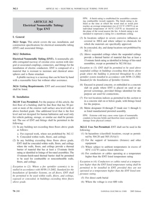 362.1                              ARTICLE 362 — ELECTRICAL NONMETALLIC TUBING: TYPE ENT



                                                                       FPN: A ﬁnish rating is established for assemblies contain-
                  ARTICLE 362                                          ing combustible (wood) supports. The ﬁnish rating is de-
                                                                       ﬁned as the time at which the wood stud or wood joist
          Electrical Nonmetallic Tubing:                               reaches an average temperature rise of 121°C (250°F) or an
                     Type ENT                                          individual temperature of 163°C (325°F) as measured on
                                                                       the plane of the wood nearest the ﬁre. A ﬁnish rating is not
                                                                       intended to represent a rating for a membrane ceiling.
I. General                                                          (3) In locations subject to severe corrosive inﬂuences as
362.1 Scope. This article covers the use, installation, and             covered in 300.6 and where subject to chemicals for
construction speciﬁcations for electrical nonmetallic tubing            which the materials are speciﬁcally approved.
(ENT) and associated ﬁttings.                                       (4) In concealed, dry, and damp locations not prohibited by
                                                                        362.12.
362.2 Deﬁnition.                                                    (5) Above suspended ceilings where the suspended ceilings
                                                                        provide a thermal barrier of material that has at least a
Electrical Nonmetallic Tubing (ENT). A nonmetallic pli-
                                                                        15-minute ﬁnish rating as identiﬁed in listings of ﬁre-rated
able corrugated raceway of circular cross section with inte-
                                                                        assemblies, except as permitted in 362.10(1)(a).
gral or associated couplings, connectors, and ﬁttings for the
installation of electric conductors. ENT is composed of a           Exception to (5): ENT shall be permitted to be used above
material that is resistant to moisture and chemical atmo-           suspended ceilings in buildings exceeding three ﬂoors above
spheres and is ﬂame retardant.                                      grade where the building is protected throughout by a ﬁre
    A pliable raceway is a raceway that can be bent by hand         sprinkler system installed in accordance with NFPA 13-2002,
with a reasonable force but without other assistance.               Standard for the Installation of Sprinkler Systems.
                                                                    (6) Encased in poured concrete, or embedded in a concrete
362.6 Listing Requirements. ENT and associated ﬁttings
                                                                        slab on grade where ENT is placed on sand or ap-
shall be listed.
                                                                        proved screenings, provided ﬁttings identiﬁed for this
                                                                        purpose are used for connections.
II. Installation                                                    (7) For wet locations indoors as permitted in this section or
362.10 Uses Permitted. For the purpose of this article, the             in a concrete slab on or below grade, with ﬁttings listed
ﬁrst ﬂoor of a building shall be that ﬂoor that has 50 per-             for the purpose.
cent or more of the exterior wall surface area level with or        (8) Metric designator 16 through 27 (trade size 1⁄2 through 1)
above ﬁnished grade. One additional level that is the ﬁrst              as listed manufactured prewired assembly.
level and not designed for human habitation and used only              FPN: Extreme cold may cause some types of nonmetallic
for vehicle parking, storage, or similar use shall be permit-          conduits to become brittle and therefore more susceptible to
ted. The use of ENT and ﬁttings shall be permitted in the              damage from physical contact.
following:
(1) In any building not exceeding three ﬂoors above grade           362.12 Uses Not Permitted. ENT shall not be used in the
     as follows:                                                    following:
     a. For exposed work, where not prohibited by 362.12             (1) In hazardous (classiﬁed) locations, except as permit-
     b. Concealed within walls, ﬂoors, and ceilings                      ted by 504.20 and 505.15(A)(1)
(2) In any building exceeding three ﬂoors above grade,               (2) For the support of luminaires (ﬁxtures) and other
     ENT shall be concealed within walls, ﬂoors, and ceilings            equipment
     where the walls, ﬂoors, and ceilings provide a thermal          (3) Where subject to ambient temperatures in excess of
     barrier of material that has at least a 15-minute ﬁnish             50°C (122°F) unless listed otherwise
     rating as identiﬁed in listings of ﬁre-rated assemblies. The    (4) For conductors or cables operating at a temperature
     15-minute-ﬁnish-rated thermal barrier shall be permitted            higher than the ENT listed temperature rating
     to be used for combustible or noncombustible walls,
     ﬂoors, and ceilings.                                           Exception to (4): Conductors or cables rated at a tempera-
                                                                    ture higher than the ENT listed temperature rating shall be
Exception to (2): Where a ﬁre sprinkler system(s) is in-            permitted to be installed in ENT, provided they are not
stalled in accordance with NFPA 13-2002, Standard for the           operated at a temperature higher than the ENT listed tem-
Installation of Sprinkler Systems, on all ﬂoors, ENT shall          perature rating.
be permitted to be used within walls, ﬂoors, and ceilings,
exposed or concealed, in buildings exceeding three ﬂoors             (5) For direct earth burial
above grade.                                                         (6) Where the voltage is over 600 volts


70–200                                                                                    NATIONAL ELECTRICAL CODE        2005 Edition
 