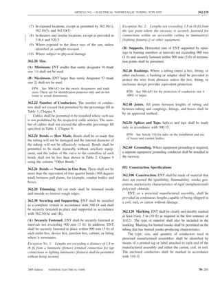 ARTICLE 362 — ELECTRICAL NONMETALLIC TUBING: TYPE ENT                                  362.120



 (7) In exposed locations, except as permitted by 362.10(1),      Exception No. 2: Lengths not exceeding 1.8 m (6 ft) from
     362.10(5), and 362.10(7)                                     the last point where the raceway is securely fastened for
 (8) In theaters and similar locations, except as provided in     connections within an accessible ceiling to luminaire(s)
     518.4 and 520.5                                              [lighting ﬁxture(s)] or other equipment.
 (9) Where exposed to the direct rays of the sun, unless
     identiﬁed as sunlight resistant                              (B) Supports. Horizontal runs of ENT supported by open-
(10) Where subject to physical damage                             ings in framing members at intervals not exceeding 900 mm
                                                                  (3 ft) and securely fastened within 900 mm (3 ft) of termina-
362.20 Size.                                                      tion points shall be permitted.
(A) Minimum. ENT smaller than metric designator 16 (trade
size 1⁄2) shall not be used.                                      362.46 Bushings. Where a tubing enters a box, ﬁtting, or
                                                                  other enclosure, a bushing or adapter shall be provided to
(B) Maximum. ENT larger than metric designator 53 (trade          protect the wire from abrasion unless the box, ﬁtting, or
size 2) shall not be used.                                        enclosure design provides equivalent protection.
   FPN: See 300.1(C) for the metric designators and trade
   sizes. These are for identiﬁcation purposes only and do not       FPN: See 300.4(F) for the protection of conductors size 4
   relate to actual dimensions.                                      AWG or larger.

362.22 Number of Conductors. The number of conduc-                362.48 Joints. All joints between lengths of tubing and
tors shall not exceed that permitted by the percentage ﬁll in
                                                                  between tubing and couplings, ﬁttings, and boxes shall be
Table 1, Chapter 9.
                                                                  by an approved method.
    Cables shall be permitted to be installed where such use
is not prohibited by the respective cable articles. The num-
ber of cables shall not exceed the allowable percentage ﬁll       362.56 Splices and Taps. Splices and taps shall be made
speciﬁed in Table 1, Chapter 9.                                   only in accordance with 300.15.

362.24 Bends — How Made. Bends shall be so made that                 FPN: See Article 314 for rules on the installation and use
                                                                     of boxes and conduit bodies.
the tubing will not be damaged and the internal diameter of
the tubing will not be effectively reduced. Bends shall be
permitted to be made manually without auxiliary equip-            362.60 Grounding. Where equipment grounding is required,
ment, and the radius of the curve to the centerline of such       a separate equipment grounding conductor shall be installed in
bends shall not be less than shown in Table 2, Chapter 9          the raceway.
using the column “Other Bends.”

362.26 Bends — Number in One Run. There shall not be              III. Construction Speciﬁcations
more than the equivalent of four quarter bends (360 degrees
                                                                  362.100 Construction. ENT shall be made of material that
total) between pull points, for example, conduit bodies and
                                                                  does not exceed the ignitibility, ﬂammability, smoke gen-
boxes.
                                                                  eration, and toxicity characteristics of rigid (nonplasticized)
362.28 Trimming. All cut ends shall be trimmed inside             polyvinyl chloride.
and outside to remove rough edges.                                    ENT, as a prewired manufactured assembly, shall be
                                                                  provided in continuous lengths capable of being shipped in
362.30 Securing and Supporting. ENT shall be installed            a coil, reel, or carton without damage.
as a complete system in accordance with 300.18 and shall
be securely fastened in place and supported in accordance
                                                                  362.120 Marking. ENT shall be clearly and durably marked
with 362.30(A) and (B).
                                                                  at least every 3 m (10 ft) as required in the ﬁrst sentence of
(A) Securely Fastened. ENT shall be securely fastened at          110.21. The type of material shall also be included in the
intervals not exceeding 900 mm (3 ft). In addition, ENT           marking. Marking for limited smoke shall be permitted on the
shall be securely fastened in place within 900 mm (3 ft) of       tubing that has limited smoke-producing characteristics.
each outlet box, device box, junction box, cabinet, or ﬁtting         The type, size, and quantity of conductors used in
where it terminates.                                              prewired manufactured assemblies shall be identiﬁed by
Exception No. 1: Lengths not exceeding a distance of 1.8 m        means of a printed tag or label attached to each end of the
(6 ft) from a luminaire (ﬁxture) terminal connection for tap      manufactured assembly and either the carton, coil, or reel.
connections to lighting luminaires (ﬁxtures) shall be permitted   The enclosed conductors shall be marked in accordance
without being secured.                                            with 310.11.


2005 Edition   NATIONAL ELECTRICAL CODE                                                                                   70–201
 