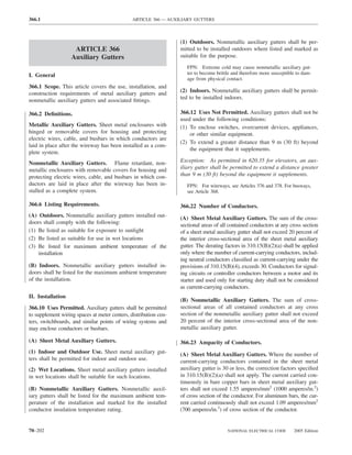 366.1                                          ARTICLE 366 — AUXILIARY GUTTERS



                                                                  (1) Outdoors. Nonmetallic auxiliary gutters shall be per-
                    ARTICLE 366                                   mitted to be installed outdoors where listed and marked as
                   Auxiliary Gutters                              suitable for the purpose.
                                                                     FPN: Extreme cold may cause nonmetallic auxiliary gut-
I. General                                                           ter to become brittle and therefore more susceptible to dam-
                                                                     age from physical contact.
366.1 Scope. This article covers the use, installation, and
construction requirements of metal auxiliary gutters and          (2) Indoors. Nonmetallic auxiliary gutters shall be permit-
nonmetallic auxiliary gutters and associated ﬁttings.             ted to be installed indoors.

366.2 Deﬁnitions.                                                 366.12 Uses Not Permitted. Auxiliary gutters shall not be
                                                                  used under the following conditions:
Metallic Auxiliary Gutters. Sheet metal enclosures with           (1) To enclose switches, overcurrent devices, appliances,
hinged or removable covers for housing and protecting                 or other similar equipment.
electric wires, cable, and busbars in which conductors are
                                                                  (2) To extend a greater distance than 9 m (30 ft) beyond
laid in place after the wireway has been installed as a com-
                                                                      the equipment that it supplements.
plete system.
Nonmetallic Auxiliary Gutters. Flame retardant, non-              Exception: As permitted in 620.35 for elevators, an aux-
metallic enclosures with removable covers for housing and         iliary gutter shall be permitted to extend a distance greater
protecting electric wires, cable, and busbars in which con-       than 9 m (30 ft) beyond the equipment it supplements.
ductors are laid in place after the wireway has been in-             FPN: For wireways, see Articles 376 and 378. For busways,
stalled as a complete system.                                        see Article 368.

366.6 Listing Requirements.                                       366.22 Number of Conductors.
(A) Outdoors. Nonmetallic auxiliary gutters installed out-        (A) Sheet Metal Auxiliary Gutters. The sum of the cross-
doors shall comply with the following:                            sectional areas of all contained conductors at any cross section
(1) Be listed as suitable for exposure to sunlight                of a sheet metal auxiliary gutter shall not exceed 20 percent of
(2) Be listed as suitable for use in wet locations                the interior cross-sectional area of the sheet metal auxiliary
(3) Be listed for maximum ambient temperature of the              gutter. The derating factors in 310.15(B)(2)(a) shall be applied
    installation                                                  only where the number of current-carrying conductors, includ-
                                                                  ing neutral conductors classiﬁed as current-carrying under the
(B) Indoors. Nonmetallic auxiliary gutters installed in-          provisions of 310.15(B)(4), exceeds 30. Conductors for signal-
doors shall be listed for the maximum ambient temperature         ing circuits or controller conductors between a motor and its
of the installation.                                              starter and used only for starting duty shall not be considered
                                                                  as current-carrying conductors.
II. Installation
                                                                  (B) Nonmetallic Auxiliary Gutters. The sum of cross-
366.10 Uses Permitted. Auxiliary gutters shall be permitted       sectional areas of all contained conductors at any cross
to supplement wiring spaces at meter centers, distribution cen-   section of the nonmetallic auxiliary gutter shall not exceed
ters, switchboards, and similar points of wiring systems and      20 percent of the interior cross-sectional area of the non-
may enclose conductors or busbars.                                metallic auxiliary gutter.

(A) Sheet Metal Auxiliary Gutters.                                366.23 Ampacity of Conductors.
(1) Indoor and Outdoor Use. Sheet metal auxiliary gut-            (A) Sheet Metal Auxiliary Gutters. Where the number of
ters shall be permitted for indoor and outdoor use.               current-carrying conductors contained in the sheet metal
(2) Wet Locations. Sheet metal auxiliary gutters installed        auxiliary gutter is 30 or less, the correction factors speciﬁed
in wet locations shall be suitable for such locations.            in 310.15(B)(2)(a) shall not apply. The current carried con-
                                                                  tinuously in bare copper bars in sheet metal auxiliary gut-
(B) Nonmetallic Auxiliary Gutters. Nonmetallic auxil-             ters shall not exceed 1.55 amperes/mm2 (1000 amperes/in.2)
iary gutters shall be listed for the maximum ambient tem-         of cross section of the conductor. For aluminum bars, the cur-
perature of the installation and marked for the installed         rent carried continuously shall not exceed 1.09 amperes/mm2
conductor insulation temperature rating.                          (700 amperes/in.2) of cross section of the conductor.


70–202                                                                                  NATIONAL ELECTRICAL CODE        2005 Edition
 