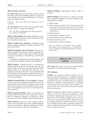 368.234                                             ARTICLE 370 — CABLEBUS



368.234 Barriers and Seals.                                      368.260 Grounding. Metal-enclosed busway shall be
                                                                 grounded.
(A) Vapor Seals. Busway runs that have sections located
both inside and outside of buildings shall have a vapor seal
at the building wall to prevent interchange of air between       368.320 Marking. Each busway run shall be provided
indoor and outdoor sections.                                     with a permanent nameplate on which the following infor-
                                                                 mation shall be provided:
Exception: Vapor seals shall not be required in forced-
cooled bus.                                                      (1) Rated voltage.
                                                                 (2) Rated continuous current; if bus is forced-cooled, both
(B) Fire Barriers. Fire barriers shall be provided where             the normal forced-cooled rating and the self-cooled
ﬁre walls, ﬂoors, or ceilings are penetrated.                        (not forced-cooled) rating for the same temperature rise
   FPN: See 300.21 for information concerning the spread of          shall be given.
   ﬁre or products of combustion.                                (3) Rated frequency.
                                                                 (4) Rated impulse withstand voltage.
368.236 Drain Facilities. Drain plugs, ﬁlter drains, or simi-
lar methods shall be provided to remove condensed moisture       (5) Rated 60-Hz withstand voltage (dry).
from low points in busway run.                                   (6) Rated momentary current.
                                                                 (7) Manufacturer’s name or trademark.
368.237 Ventilated Bus Enclosures. Ventilated busway
enclosures shall be installed in accordance with Article 110,       FPN: See ANSI C37.23-1987 (R1991), Guide for Metal-
Part III, and 490.24.                                               Enclosed Bus and Calculating Losses in Isolated-Phase
                                                                    Bus, for construction and testing requirements for metal-
368.238 Terminations and Connections. Where bus en-                 enclosed buses.
closures terminate at machines cooled by ﬂammable gas,
seal-off bushings, baffles, or other means shall be provided
to prevent accumulation of ﬂammable gas in the busway
enclosures.
    All conductor termination and connection hardware shall                           ARTICLE 370
be accessible for installation, connection, and maintenance.                            Cablebus
368.239 Switches. Switching devices or disconnecting
links provided in the busway run shall have the same mo-         370.1 Scope. This article covers the use and installation
mentary rating as the busway. Disconnecting links shall be       requirements of cablebus and associated ﬁttings.
plainly marked to be removable only when bus is de-
energized. Switching devices that are not load-break shall       370.2 Deﬁnition.
be interlocked to prevent operation under load, and discon-
necting link enclosures shall be interlocked to prevent ac-      Cablebus. An assembly of insulated conductors with ﬁt-
cess to energized parts.                                         tings and conductor terminations in a completely enclosed,
                                                                 ventilated protective metal housing. Cablebus is ordinarily
368.240 Wiring 600 Volts or Less, Nominal. Secondary             assembled at the point of installation from the components
control devices and wiring that are provided as part of the      furnished or speciﬁed by the manufacturer in accordance
metal-enclosed bus run shall be insulated by ﬁre-retardant       with instructions for the speciﬁc job. This assembly is de-
barriers from all primary circuit elements with the excep-       signed to carry fault current and to withstand the magnetic
tion of short lengths of wire, such as at instrument trans-      forces of such current.
former terminals.
                                                                 370.3 Use. Approved cablebus shall be permitted at any
368.244 Expansion Fittings. Flexible or expansion con-
nections shall be provided in long, straight runs of bus to      voltage or current for which spaced conductors are rated
allow for temperature expansion or contraction, or where         and shall be installed only for exposed work, except as
the busway run crosses building vibration insulation joints.     permitted in 370.6. Cablebus installed outdoors or in cor-
                                                                 rosive, wet, or damp locations shall be identiﬁed for such
368.258 Neutral. Neutral bus, where required, shall be           use. Cablebus shall not be installed in hoistways or hazard-
sized to carry all neutral load current, including harmonic      ous (classiﬁed) locations unless speciﬁcally approved for
currents, and shall have adequate momentary and short-           such use. Cablebus shall be permitted to be used for branch
circuit rating consistent with system requirements.              circuits, feeders, and services.


70–206                                                                                NATIONAL ELECTRICAL CODE       2005 Edition
 