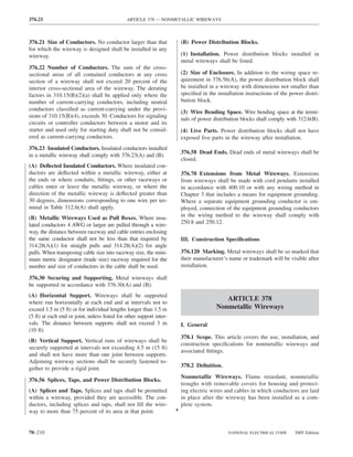 376.21                                         ARTICLE 378 — NONMETALLIC WIREWAYS



376.21 Size of Conductors. No conductor larger than that                  (B) Power Distribution Blocks.
for which the wireway is designed shall be installed in any
wireway.                                                                  (1) Installation. Power distribution blocks installed in
                                                                          metal wireways shall be listed.
376.22 Number of Conductors. The sum of the cross-
sectional areas of all contained conductors at any cross                  (2) Size of Enclosure. In addition to the wiring space re-
section of a wireway shall not exceed 20 percent of the                   quirement in 376.56(A), the power distribution block shall
interior cross-sectional area of the wireway. The derating                be installed in a wireway with dimensions not smaller than
factors in 310.15(B)(2)(a) shall be applied only where the                speciﬁed in the installation instructions of the power distri-
number of current-carrying conductors, including neutral                  bution block.
conductors classiﬁed as current-carrying under the provi-
                                                                          (3) Wire Bending Space. Wire bending space at the termi-
sions of 310.15(B)(4), exceeds 30. Conductors for signaling
                                                                          nals of power distribution blocks shall comply with 312.6(B).
circuits or controller conductors between a motor and its
starter and used only for starting duty shall not be consid-              (4) Live Parts. Power distribution blocks shall not have
ered as current-carrying conductors.                                      exposed live parts in the wireway after installation.
376.23 Insulated Conductors. Insulated conductors installed
                                                                          376.58 Dead Ends. Dead ends of metal wireways shall be
in a metallic wireway shall comply with 376.23(A) and (B).
                                                                          closed.
(A) Deﬂected Insulated Conductors. Where insulated con-
ductors are deﬂected within a metallic wireway, either at                 376.70 Extensions from Metal Wireways. Extensions
the ends or where conduits, ﬁttings, or other raceways or                 from wireways shall be made with cord pendants installed
cables enter or leave the metallic wireway, or where the                  in accordance with 400.10 or with any wiring method in
direction of the metallic wireway is deﬂected greater than                Chapter 3 that includes a means for equipment grounding.
30 degrees, dimensions corresponding to one wire per ter-                 Where a separate equipment grounding conductor is em-
minal in Table 312.6(A) shall apply.                                      ployed, connection of the equipment grounding conductors
(B) Metallic Wireways Used as Pull Boxes. Where insu-                     in the wiring method to the wireway shall comply with
lated conductors 4 AWG or larger are pulled through a wire-               250.8 and 250.12.
way, the distance between raceway and cable entries enclosing
the same conductor shall not be less than that required by                III. Construction Speciﬁcations
314.28(A)(1) for straight pulls and 314.28(A)(2) for angle
pulls. When transposing cable size into raceway size, the mini-           376.120 Marking. Metal wireways shall be so marked that
mum metric designator (trade size) raceway required for the               their manufacturer’s name or trademark will be visible after
number and size of conductors in the cable shall be used.                 installation.

376.30 Securing and Supporting. Metal wireways shall
be supported in accordance with 376.30(A) and (B).
(A) Horizontal Support. Wireways shall be supported
                                                                                            ARTICLE 378
where run horizontally at each end and at intervals not to
exceed 1.5 m (5 ft) or for individual lengths longer than 1.5 m                          Nonmetallic Wireways
(5 ft) at each end or joint, unless listed for other support inter-
vals. The distance between supports shall not exceed 3 m                  I. General
(10 ft).
                                                                          378.1 Scope. This article covers the use, installation, and
(B) Vertical Support. Vertical runs of wireways shall be
                                                                          construction speciﬁcations for nonmetallic wireways and
securely supported at intervals not exceeding 4.5 m (15 ft)
                                                                          associated ﬁttings.
and shall not have more than one joint between supports.
Adjoining wireway sections shall be securely fastened to-
                                                                          378.2 Deﬁnition.
gether to provide a rigid joint.
                                                                          Nonmetallic Wireways. Flame retardant, nonmetallic
376.56 Splices, Taps, and Power Distribution Blocks.
                                                                          troughs with removable covers for housing and protect-
(A) Splices and Taps. Splices and taps shall be permitted                 ing electric wires and cables in which conductors are laid
within a wireway, provided they are accessible. The con-                  in place after the wireway has been installed as a com-
ductors, including splices and taps, shall not ﬁll the wire-              plete system.
way to more than 75 percent of its area at that point.                •


70–210                                                                                         NATIONAL ELECTRICAL CODE      2005 Edition
 