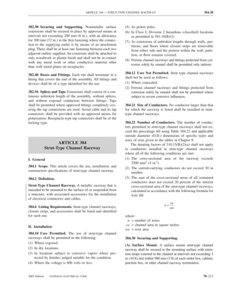 ARTICLE 384 — STRUT-TYPE CHANNEL RACEWAY                                         384.30



382.30 Securing and Supporting. Nonmetallic surface             (5) As power poles.
extensions shall be secured in place by approved means at       (6) In Class I, Division 2 hazardous (classiﬁed) locations
intervals not exceeding 200 mm (8 in.), with an allowance           as permitted in 501.10(B)(3).
for 300 mm (12 in.) to the ﬁrst fastening where the connec-     (7) As extensions of unbroken lengths through walls, par-
tion to the supplying outlet is by means of an attachment           titions, and ﬂoors where closure strips are removable
plug. There shall be at least one fastening between each two        from either side and the portion within the wall, parti-
adjacent outlets supplied. An extension shall be attached to        tion, or ﬂoor remains covered.
only woodwork or plaster ﬁnish and shall not be in contact
                                                                (8) Ferrous channel raceways and ﬁttings protected from cor-
with any metal work or other conductive material other
                                                                    rosion solely by enamel shall be permitted only indoors.
than with metal plates on receptacles.

382.40 Boxes and Fittings. Each run shall terminate in a        384.12 Uses Not Permitted. Strut type channel raceways
ﬁtting that covers the end of the assembly. All ﬁttings and     shall not be used as follows:
devices shall be of a type identiﬁed for the use.               (1) Where concealed.
                                                                (2) Ferrous channel raceways and ﬁttings protected from
382.56 Splices and Taps. Extensions shall consist of a con-         corrosion solely by enamel shall not be permitted where
tinuous unbroken length of the assembly, without splices,           subject to severe corrosive inﬂuences.
and without exposed conductors between ﬁttings. Taps
shall be permitted where approved ﬁttings completely cov-       384.21 Size of Conductors. No conductor larger than that
ering the tap connections are used. Aerial cable and its tap    for which the raceway is listed shall be installed in strut-
connectors shall be provided with an approved means for         type channel raceways.
polarization. Receptacle-type tap connectors shall be of the
locking type.                                                   384.22 Number of Conductors. The number of conduc-
                                                                tors permitted in strut-type channel raceways shall not ex-
                                                                ceed the percentage ﬁll using Table 384.22 and applicable
                                                                outside diameter (O.D.) dimensions of speciﬁc types and
                                                                sizes of wire given in the tables in Chapter 9.
                      ARTICLE 384                                   The derating factors of 310.15(B)(2)(a) shall not apply
               Strut-Type Channel Raceway                       to conductors installed in strut-type channel raceways
                                                                where all of the following conditions are met:
I. General                                                      (1) The cross-sectional area of the raceway exceeds
                                                                    2500 mm2 (4 in.2).
384.1 Scope. This article covers the use, installation, and
                                                                (2) The current-carrying conductors do not exceed 30 in
construction speciﬁcations of strut-type channel raceway.
                                                                    number.
384.2 Deﬁnition.                                                (3) The sum of the cross-sectional areas of all contained
                                                                    conductors does not exceed 20 percent of the interior
Strut-Type Channel Raceway. A metallic raceway that is              cross-sectional area of the strut-type channel raceways,
intended to be mounted to the surface of or suspended from          calculated in accordance with the following formula for
a structure, with associated accessories for the installation       wire ﬁll:
of electrical conductors and cables.
                                                                                                 ca
                                                                                            n=
384.6 Listing Requirements. Strut-type channel raceways,                                         wa
closure strips, and accessories shall be listed and identiﬁed
for such use.                                                   where:
                                                                 n = number of wires
II. Installation                                                ca = channel area in square inches
                                                                wa = wire area
384.10 Uses Permitted. The use of strut-type channel
raceways shall be permitted in the following:                   384.30 Securing and Supporting.
(1) Where exposed.
                                                                (A) Surface Mount. A surface mount strut-type channel
(2) In dry locations.                                           raceway shall be secured to the mounting surface with reten-
(3) In locations subject to corrosive vapors where pro-         tion straps external to the channel at intervals not exceeding 3
    tected by ﬁnishes judged suitable for the condition.        m (10 ft) and within 900 mm (3 ft) of each outlet box, cabinet,
(4) Where the voltage is 600 volts or less.                     junction box, or other channel raceway termination.


2005 Edition     NATIONAL ELECTRICAL CODE                                                                               70–213
 