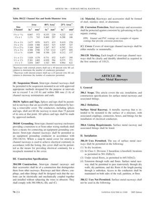 384.56                                         ARTICLE 386 — SURFACE METAL RACEWAYS



Table 384.22 Channel Size and Inside Diameter Area                      (A) Material. Raceways and accessories shall be formed
                                                                        of steel, stainless steel, or aluminum.
                     Area          40% Area*         25% Area**
     Size                                                               (B) Corrosion Protection. Steel raceways and accessories
    Channel       in.2    mm2       in.2 mm2          in.2     mm2      shall be protected against corrosion by galvanizing or by an
15⁄8 × 13⁄16      0.887     572   0.355    229       0.222     143
                                                                        organic coating.
 15⁄8 × 1         1.151     743   0.460    297       0.288     186         FPN: Enamel and PVC coatings are examples of organic
                                                                           coatings that provide corrosion protection.
15⁄8 × 13⁄8       1.677   1076    0.671 433          0.419     270
15⁄8 × 15⁄8       2.028   1308    0.811 523          0.507     327
15⁄8 × 27⁄16      3.169   2045    1.267 817          0.792     511      (C) Cover. Covers of strut-type channel raceways shall be
15⁄8 × 31⁄4       4.308   2780    1.723 1112         1.077     695      either metallic or nonmetallic.
 11⁄2 × 3⁄4       0.849    548    0.340 219          0.212     137
                                                                        384.120 Marking. Each length of strut-type channel race-
    11⁄2 × 11⁄2   1.828   1179    0.731    472       0.457     295      ways shall be clearly and durably identiﬁed as required in
    11⁄2 × 17⁄8   2.301   1485    0.920    594       0.575     371
     11⁄2 × 3     3.854   2487    1.542    995       0.964     622
                                                                        the ﬁrst sentence of 110.21.

*
 Raceways with external joiners shall use a 40 percent wire ﬁll cal-
culation to determine the number of conductors permitted.
**
  Raceways with internal joiners shall use a 25 percent wire ﬁll cal-
culation to determine the number of conductors permitted.                                  ARTICLE 386
                                                                                      Surface Metal Raceways
(B) Suspension Mount. Strut-type channel raceways shall
be permitted to be suspension mounted in air with approved
                                                                        I. General
appropriate methods designed for the purpose at intervals
not to exceed 3 m (10 ft) and within 900 mm (3 ft) of                   386.1 Scope. This article covers the use, installation, and
channel raceway terminations and ends.                                  construction speciﬁcations for surface metal raceways and
                                                                        associated ﬁttings.
384.56 Splices and Taps. Splices and taps shall be permit-
ted in raceways that are accessible after installation by hav-          386.2 Deﬁnition.
ing a removable cover. The conductors, including splices
                                                                        Surface Metal Raceway. A metallic raceway that is in-
and taps, shall not ﬁll the raceway to more than 75 percent
                                                                        tended to be mounted to the surface of a structure, with
of its area at that point. All splices and taps shall be made
                                                                        associated couplings, connectors, boxes, and ﬁttings for the
by approved methods.
                                                                        installation of electrical conductors.
384.60 Grounding. Strut-type channel raceway enclosures
                                                                        386.6 Listing Requirements. Surface metal raceway and
providing a transition to or from other wiring methods shall
                                                                        associated ﬁttings shall be listed.
have a means for connecting an equipment grounding con-
ductor. Strut-type channel raceways shall be permitted as
an equipment grounding conductor in accordance with                     II. Installation
250.118(14). Where a snap-ﬁt metal cover for strut-type
channel raceways is used to achieve electrical continuity in            386.10 Uses Permitted. The use of surface metal race-
accordance with the listing, this cover shall not be permit-            ways shall be permitted in the following:
ted as the means for providing electrical continuity for a              (1) In dry locations.
receptacle mounted in the cover.                                        (2) In Class I, Division 2 hazardous (classiﬁed) locations
                                                                            as permitted in 501.10(B)(3).
III. Construction Speciﬁcations                                         (3) Under raised ﬂoors, as permitted in 645.5(D)(2).
                                                                        (4) Extension through walls and ﬂoors. Surface metal race-
384.100 Construction. Strut-type channel raceways and                       way shall be permitted to pass transversely through dry
their accessories shall be of a construction that distinguishes             walls, dry partitions, and dry ﬂoors if the length passing
them from other raceways. Raceways and their elbows, cou-                   through is unbroken. Access to the conductors shall be
plings, and other ﬁttings shall be designed such that the sec-              maintained on both sides of the wall, partition, or ﬂoor.
tions can be electrically and mechanically coupled together
and installed without subjecting the wires to abrasion. They            386.12 Uses Not Permitted. Surface metal raceways shall
shall comply with 384.100(A), (B), and (C).                             not be used in the following:


70–214                                                                                       NATIONAL ELECTRICAL CODE      2005 Edition
 