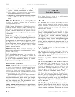 388.21                                      ARTICLE 390 — UNDERFLOOR RACEWAYS



(5) In any hazardous (classiﬁed) location except Class I,
    Division 2 locations as permitted in 501.10(B)(3)                              ARTICLE 390
(6) Where subject to ambient temperatures exceeding those                        Underﬂoor Raceways
    for which the nonmetallic raceway is listed
(7) For conductors whose insulation temperature limitations
                                                                 390.1 Scope. This article covers the use and installation
    would exceed those for which the nonmetallic raceway is
                                                                 requirements for underﬂoor raceways.
    listed

388.21 Size of Conductors. No conductor larger than that         390.2 Use.
for which the raceway is designed shall be installed in          (A) Permitted. The installation of underﬂoor raceways
surface nonmetallic raceway.                                     shall be permitted beneath the surface of concrete or other
388.22 Number of Conductors or Cables. The number of             ﬂooring material or in office occupancies where laid ﬂush
conductors or cables installed in surface nonmetallic race-      with the concrete ﬂoor and covered with linoleum or
way shall not be greater than the number for which the           equivalent ﬂoor covering.
raceway is designed. Cables shall be permitted to be in-         (B) Not Permitted. Underﬂoor raceways shall not be in-
stalled where such use is not prohibited by the respective       stalled (1) where subject to corrosive vapors or (2) in any
cable articles.                                                  hazardous (classiﬁed) locations, except as permitted by
388.56 Splices and Taps. Splices and taps shall be permit-       504.20 and in Class I, Division 2 locations as permitted in
ted in surface nonmetallic raceways having a removable           501.10(B)(3). Unless made of a material judged suitable for
cover that is accessible after installation. The conductors,     the condition or unless corrosion protection approved for
including splices and taps, shall not ﬁll the raceway to more    the condition is provided, ferrous or nonferrous metal un-
than 75 percent of its area at that point. Splices and taps in   derﬂoor raceways, junction boxes, and ﬁttings shall not be
surface nonmetallic raceways without removable covers            installed in concrete or in areas subject to severe corrosive
shall be made only in boxes. All splices and taps shall be       inﬂuences.
made by approved methods.
                                                                 390.3 Covering. Raceway coverings shall comply with
388.60 Grounding. Where equipment grounding is re-               390.3(A) through (D).
quired, a separate equipment grounding conductor shall be
installed in the raceway.                                        (A) Raceways Not Over 100 mm (4 in.) Wide. Half-
                                                                 round and ﬂat-top raceways not over 100 mm (4 in.) in
388.70 Combination Raceways. When combination sur-               width shall have not less than 20 mm (3⁄4 in.) of concrete or
face nonmetallic raceways are used both for signaling and        wood above the raceway.
for lighting and power circuits, the different systems shall
                                                                 Exception: As permitted in 390.3(C) and (D) for ﬂat-top
be run in separate compartments identiﬁed by stamping,
                                                                 raceways.
imprinting, or color coding of the interior ﬁnish.
                                                                 (B) Raceways Over 100 mm (4 in.) Wide But Not Over
III. Construction Speciﬁcations                                  200 mm (8 in.) Wide. Flat-top raceways over 100 mm
                                                                 (4 in.) but not over 200 mm (8 in.) wide with a minimum of
388.100 Construction. Surface nonmetallic raceways shall         25 mm (1 in.) spacing between raceways shall be covered
be of such construction as will distinguish them from other      with concrete to a depth of not less than 25 mm (1 in.).
raceways. Surface nonmetallic raceways and their elbows,         Raceways spaced less than 25 mm (1 in.) apart shall be
couplings, and similar ﬁttings shall be designed so that the     covered with concrete to a depth of 38 mm (11⁄2 in.).
sections can be mechanically coupled together and installed
without subjecting the wires to abrasion.                        (C) Trench-Type Raceways Flush with Concrete. Trench-
    Surface nonmetallic raceways and ﬁttings are made of         type ﬂush raceways with removable covers shall be permit-
suitable nonmetallic material that is resistant to moisture      ted to be laid ﬂush with the ﬂoor surface. Such approved
and chemical atmospheres. It shall also be ﬂame retardant,       raceways shall be designed so that the cover plates provide
resistant to impact and crushing, resistant to distortion from   adequate mechanical protection and rigidity equivalent to
heat under conditions likely to be encountered in service,       junction box covers.
and resistant to low-temperature effects.
                                                                 (D) Other Raceways Flush with Concrete. In office oc-
388.120 Marking. Surface nonmetallic raceways that have          cupancies, approved metal ﬂat-top raceways, if not over
limited smoke-producing characteristics shall be permitted       100 mm (4 in.) in width, shall be permitted to be laid ﬂush
to be so identiﬁed.                                              with the concrete ﬂoor surface, provided they are covered


70–216                                                                               NATIONAL ELECTRICAL CODE      2005 Edition
 