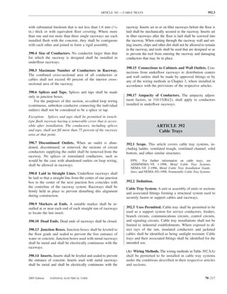 ARTICLE 392 — CABLE TRAYS                                                 392.3



with substantial linoleum that is not less than 1.6 mm (1⁄16      raceway. Inserts set in or on ﬁber raceways before the ﬂoor is
in.) thick or with equivalent ﬂoor covering. Where more           laid shall be mechanically secured to the raceway. Inserts set
than one and not more than three single raceways are each         in ﬁber raceways after the ﬂoor is laid shall be screwed into
installed ﬂush with the concrete, they shall be contiguous        the raceway. When cutting through the raceway wall and set-
with each other and joined to form a rigid assembly.              ting inserts, chips and other dirt shall not be allowed to remain
                                                                  in the raceway, and tools shall be used that are designed so as
390.4 Size of Conductors. No conductor larger than that           to prevent the tool from entering the raceway and damaging
for which the raceway is designed shall be installed in           conductors that may be in place.
underﬂoor raceways.
                                                                  390.15 Connections to Cabinets and Wall Outlets. Con-
390.5 Maximum Number of Conductors in Raceway.                    nections from underﬂoor raceways to distribution centers
The combined cross-sectional area of all conductors or            and wall outlets shall be made by approved ﬁttings or by
cables shall not exceed 40 percent of the interior cross-         any of the wiring methods in Chapter 3, where installed in
sectional area of the raceway.                                    accordance with the provisions of the respective articles.
390.6 Splices and Taps. Splices and taps shall be made
only in junction boxes.                                           390.17 Ampacity of Conductors. The ampacity adjust-
    For the purposes of this section, so-called loop wiring       ment factors, in 310.15(B)(2), shall apply to conductors
(continuous, unbroken conductor connecting the individual         installed in underﬂoor raceways.
outlets) shall not be considered to be a splice or tap.
Exception: Splices and taps shall be permitted in trench-
type ﬂush raceway having a removable cover that is acces-
sible after installation. The conductors, including splices                             ARTICLE 392
and taps, shall not ﬁll more than 75 percent of the raceway                              Cable Trays
area at that point.

390.7 Discontinued Outlets. When an outlet is aban-               392.1 Scope. This article covers cable tray systems, in-
doned, discontinued, or removed, the sections of circuit          cluding ladder, ventilated trough, ventilated channel, solid
conductors supplying the outlet shall be removed from the         bottom, and other similar structures.
raceway. No splices or reinsulated conductors, such as
would be the case with abandoned outlets on loop wiring,             FPN: For further information on cable trays, see
shall be allowed in raceways.                                        ANSI/NEMA–VE 1-1998, Metal Cable Tray Systems;
                                                                     NEMA–VE 2-1996, Metal Cable Tray Installation Guide-
                                                                     lines; and NEMA–FG-1998, Nonmetallic Cable Tray Systems.
390.8 Laid in Straight Lines. Underﬂoor raceways shall
be laid so that a straight line from the center of one junction
box to the center of the next junction box coincides with         392.2 Deﬁnition.
the centerline of the raceway system. Raceways shall be
                                                                  Cable Tray System. A unit or assembly of units or sections
ﬁrmly held in place to prevent disturbing this alignment
                                                                  and associated ﬁttings forming a structural system used to
during construction.
                                                                  securely fasten or support cables and raceways.
390.9 Markers at Ends. A suitable marker shall be in-
stalled at or near each end of each straight run of raceways      392.3 Uses Permitted. Cable tray shall be permitted to be
to locate the last insert.                                        used as a support system for service conductors, feeders,
                                                                  branch circuits, communications circuits, control circuits,
390.10 Dead Ends. Dead ends of raceways shall be closed.          and signaling circuits. Cable tray installations shall not be
                                                                  limited to industrial establishments. Where exposed to di-
390.13 Junction Boxes. Junction boxes shall be leveled to         rect rays of the sun, insulated conductors and jacketed
the ﬂoor grade and sealed to prevent the free entrance of         cables shall be identiﬁed as being sunlight resistant. Cable
water or concrete. Junction boxes used with metal raceways        trays and their associated ﬁttings shall be identiﬁed for the
shall be metal and shall be electrically continuous with the      intended use.
raceways.
                                                                  (A) Wiring Methods. The wiring methods in Table 392.3(A)
390.14 Inserts. Inserts shall be leveled and sealed to prevent    shall be permitted to be installed in cable tray systems
the entrance of concrete. Inserts used with metal raceways        under the conditions described in their respective articles
shall be metal and shall be electrically continuous with the      and sections.


2005 Edition   NATIONAL ELECTRICAL CODE                                                                                    70–217
 