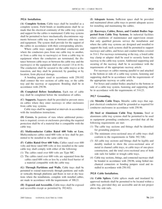 ARTICLE 392 — CABLE TRAYS                                              392.8



392.6 Installation.                                              (I) Adequate Access. Sufficient space shall be provided
(A) Complete System. Cable trays shall be installed as a         and maintained about cable trays to permit adequate access
complete system. Field bends or modiﬁcations shall be so         for installing and maintaining the cables.
made that the electrical continuity of the cable tray system     (J) Raceways, Cables, Boxes, and Conduit Bodies Sup-
and support for the cables is maintained. Cable tray systems
                                                                 ported from Cable Tray Systems. In industrial facilities
shall be permitted to have mechanically discontinuous seg-
                                                                 where conditions of maintenance and supervision ensure
ments between cable tray runs or between cable tray runs
                                                                 that only qualiﬁed persons service the installation and
and equipment. The system shall provide for the support of
                                                                 where the cable tray systems are designed and installed to
the cables in accordance with their corresponding articles.
                                                                 support the load, such systems shall be permitted to support
    Where cable trays support individual conductors and
where the conductors pass from one cable tray to another,        raceways and cables, and boxes and conduit bodies covered
or from a cable tray to raceway(s) or from a cable tray to       in 314.1. For raceways terminating at the tray, a listed cable
equipment where the conductors are terminated, the dis-          tray clamp or adapter shall be used to securely fasten the
tance between cable trays or between the cable tray and the      raceway to the cable tray system. Additional supporting and
raceway(s) or the equipment shall not exceed 1.8 m (6 ft).       securing of the raceway shall be in accordance with the
The conductors shall be secured to the cable tray(s) at the      requirements of the appropriate raceway article.
transition, and they shall be protected, by guarding or by           For raceways or cables running parallel to and attached
location, from physical damage.                                  to the bottom or side of a cable tray system, fastening and
    A bonding jumper sized in accordance with 250.102            supporting shall be in accordance with the requirements of
shall connect the two sections of cable tray, or the cable       the appropriate raceway or cable article.
tray and the raceway or equipment. Bonding shall be in               For boxes and conduit bodies attached to the bottom or
accordance with 250.96.                                          side of a cable tray system, fastening and supporting shall
                                                                 be in accordance with the requirements of 314.23.
(B) Completed Before Installation. Each run of cable
tray shall be completed before the installation of cables.       392.7 Grounding.
(C) Supports. Supports shall be provided to prevent stress       (A) Metallic Cable Trays. Metallic cable trays that sup-
on cables where they enter raceways or other enclosures
                                                                 port electrical conductors shall be grounded as required for
from cable tray systems.
                                                                 conductor enclosures in accordance with 250.96.
   Cable trays shall be supported at intervals in accordance
with the installation instructions.                              (B) Steel or Aluminum Cable Tray Systems. Steel or
(D) Covers. In portions of runs where additional protec-         aluminum cable tray systems shall be permitted to be used
tion is required, covers or enclosures providing the required    as equipment grounding conductors, provided that all the
protection shall be of a material that is compatible with the    following requirements are met:
cable tray.                                                      (1) The cable tray sections and ﬁttings shall be identiﬁed
                                                                      for grounding purposes.
(E) Multiconductor Cables Rated 600 Volts or Less.
Multiconductor cables rated 600 volts or less shall be per-      (2) The minimum cross-sectional area of cable trays shall
mitted to be installed in the same cable tray.                        conform to the requirements in Table 392.7(B).
                                                                 (3) All cable tray sections and ﬁttings shall be legibly and
(F) Cables Rated Over 600 Volts. Cables rated over 600
                                                                      durably marked to show the cross-sectional area of
volts and those rated 600 volts or less installed in the same
                                                                      metal in channel cable trays, or cable trays of one-piece
cable tray shall comply with either of the following:
                                                                      construction, and the total cross-sectional area of both
(1) The cables rated over 600 volts are Type MC.                      side rails for ladder or trough cable trays.
(2) The cables rated over 600 volts are separated from the
                                                                 (4) Cable tray sections, ﬁttings, and connected raceways shall
    cables rated 600 volts or less by a solid ﬁxed barrier of
                                                                      be bonded in accordance with 250.96, using bolted me-
    a material compatible with the cable tray.
                                                                      chanical connectors or bonding jumpers sized and in-
(G) Through Partitions and Walls. Cable trays shall be                stalled in accordance with 250.102.
permitted to extend transversely through partitions and walls
or vertically through platforms and ﬂoors in wet or dry loca-    392.8 Cable Installation.
tions where the installations, complete with installed cables,   (A) Cable Splices. Cable splices made and insulated by
are made in accordance with the requirements of 300.21.
                                                                 approved methods shall be permitted to be located within a
(H) Exposed and Accessible. Cable trays shall be exposed         cable tray, provided they are accessible and do not project
and accessible except as permitted by 392.6(G).                  above the side rails.


2005 Edition   NATIONAL ELECTRICAL CODE                                                                                 70–219
 