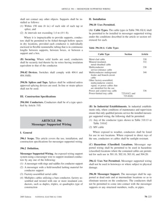 ARTICLE 396 — MESSENGER SUPPORTED WIRING                                        396.30



shall not contact any other objects. Supports shall be in-      II. Installation
stalled as follows:
(1) Within 150 mm (6 in.) of each side of each tap or           396.10 Uses Permitted.
     splice, and                                                (A) Cable Types. The cable types in Table 396.10(A) shall
(2) At intervals not exceeding 1.4 m (41⁄2 ft).                 be permitted to be installed in messenger supported wiring
    Where it is impracticable to provide supports, conduc-      under the conditions described in the article or section ref-
tors shall be permitted to be ﬁshed through hollow spaces       erenced for each.
in dry locations, provided each conductor is individually
enclosed in ﬂexible nonmetallic tubing that is in continuous    Table 396.10(A) Cable Types
lengths between supports, between boxes, or between a
support and a box.                                                       Cable Type                Section          Article

(B) Securing. Where solid knobs are used, conductors            Metal-clad cable                                      330
shall be securely tied thereto by tie wires having insulation   Mineral-insulated,                                    332
equivalent to that of the conductor.                             metal-sheathed cable
                                                                Multiconductor                                        338
                                                                 service-entrance cable
394.42 Devices. Switches shall comply with 404.4 and            Multiconductor underground                            340
404.10(B).                                                       feeder and branch-circuit
                                                                 cable
                                                                Other factory-assembled,
394.56 Splices and Taps. Splices shall be soldered unless        multiconductor control,
approved splicing devices are used. In-line or strain splices    signal, or power cables that
shall not be used.                                               are identiﬁed for the use
                                                                Power and control tray cable                          336
                                                                Power-limited tray cable        725.61(C) and
III. Construction Speciﬁcations                                                                   725.82(E)

394.104 Conductors. Conductors shall be of a type speci-
ﬁed by Article 310.                                             (B) In Industrial Establishments. In industrial establish-
                                                                ments only, where conditions of maintenance and supervision
                                                                ensure that only qualiﬁed persons service the installed messen-
                                                                ger supported wiring, the following shall be permitted:
                     ARTICLE 396                                (1) Any of the conductor types shown in Table 310.13 or
               Messenger Supported Wiring                           Table 310.62
                                                                (2) MV cable

I. General                                                          Where exposed to weather, conductors shall be listed
                                                                for use in wet locations. Where exposed to direct rays of
396.1 Scope. This article covers the use, installation, and     the sun, conductors or cables shall be sunlight resistant.
construction speciﬁcations for messenger supported wiring.
                                                                (C) Hazardous (Classiﬁed) Locations. Messenger sup-
396.2 Deﬁnition.                                                ported wiring shall be permitted to be used in hazardous
                                                                (classiﬁed) locations where the contained cables are permit-
Messenger Supported Wiring. An exposed wiring support           ted for such use in 501.10, 502.10, 503.10, and 504.20.
system using a messenger wire to support insulated conduc-
tors by any one of the following:                               396.12 Uses Not Permitted. Messenger supported wiring
(1) A messenger with rings and saddles for conductor support    shall not be used in hoistways or where subject to physical
(2) A messenger with a ﬁeld-installed lashing material for      damage.
    conductor support
(3) Factory-assembled aerial cable                              396.30 Messenger Support. The messenger shall be sup-
(4) Multiplex cables utilizing a bare conductor, factory as-    ported at dead ends and at intermediate locations so as to
    sembled and twisted with one or more insulated con-         eliminate tension on the conductors. The conductors shall
    ductors, such as duplex, triplex, or quadruplex type of     not be permitted to come into contact with the messenger
    construction                                                supports or any structural members, walls, or pipes.


2005 Edition     NATIONAL ELECTRICAL CODE                                                                              70–225
 