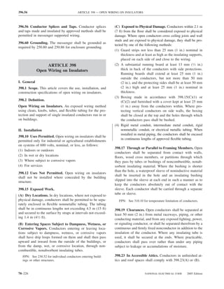 396.56                                    ARTICLE 398 — OPEN WIRING ON INSULATORS



396.56 Conductor Splices and Taps. Conductor splices            (C) Exposed to Physical Damage. Conductors within 2.1 m
and taps made and insulated by approved methods shall be        (7 ft) from the ﬂoor shall be considered exposed to physical
permitted in messenger supported wiring.                        damage. Where open conductors cross ceiling joists and wall
                                                                studs and are exposed to physical damage, they shall be pro-
396.60 Grounding. The messenger shall be grounded as
                                                                tected by one of the following methods:
required by 250.80 and 250.86 for enclosure grounding.
                                                                (1) Guard strips not less than 25 mm (1 in.) nominal in
                                                                     thickness and at least as high as the insulating supports,
                                                                     placed on each side of and close to the wiring.
                  ARTICLE 398                                   (2) A substantial running board at least 13 mm (1⁄2 in.)
             Open Wiring on Insulators                               thick in back of the conductors with side protections.
                                                                     Running boards shall extend at least 25 mm (1 in.)
                                                                     outside the conductors, but not more than 50 mm
I. General                                                           (2 in.), and the protecting sides shall be at least 50 mm
398.1 Scope. This article covers the use, installation, and          (2 in.) high and at least 25 mm (1 in.) nominal in
construction speciﬁcations of open wiring on insulators.             thickness.
                                                                (3) Boxing made in accordance with 398.15(C)(1) or
398.2 Deﬁnition.                                                     (C)(2) and furnished with a cover kept at least 25 mm
Open Wiring on Insulators. An exposed wiring method                  (1 in.) away from the conductors within. Where pro-
using cleats, knobs, tubes, and ﬂexible tubing for the pro-          tecting vertical conductors on side walls, the boxing
tection and support of single insulated conductors run in or         shall be closed at the top and the holes through which
on buildings.                                                        the conductors pass shall be bushed.
                                                                (4) Rigid metal conduit, intermediate metal conduit, rigid
II. Installation                                                     nonmetallic conduit, or electrical metallic tubing. When
                                                                     installed in metal piping, the conductors shall be encased
398.10 Uses Permitted. Open wiring on insulators shall be
                                                                     in continuous lengths of approved ﬂexible tubing.
permitted only for industrial or agricultural establishments
on systems of 600 volts, nominal, or less, as follows:
                                                                398.17 Through or Parallel to Framing Members. Open
(1) Indoors or outdoors
                                                                conductors shall be separated from contact with walls,
(2) In wet or dry locations                                     ﬂoors, wood cross members, or partitions through which
(3) Where subject to corrosive vapors                           they pass by tubes or bushings of noncombustible, nonab-
(4) For services                                                sorbent insulating material. Where the bushing is shorter
                                                                than the hole, a waterproof sleeve of noninductive material
398.12 Uses Not Permitted. Open wiring on insulators
                                                                shall be inserted in the hole and an insulating bushing
shall not be installed where concealed by the building
                                                                slipped into the sleeve at each end in such a manner as to
structure.
                                                                keep the conductors absolutely out of contact with the
398.15 Exposed Work.                                            sleeve. Each conductor shall be carried through a separate
                                                                tube or sleeve.
(A) Dry Locations. In dry locations, where not exposed to
physical damage, conductors shall be permitted to be sepa-         FPN: See 310.10 for temperature limitation of conductors.
rately enclosed in ﬂexible nonmetallic tubing. The tubing
shall be in continuous lengths not exceeding 4.5 m (15 ft)      398.19 Clearances. Open conductors shall be separated at
and secured to the surface by straps at intervals not exceed-   least 50 mm (2 in.) from metal raceways, piping, or other
ing 1.4 m (41⁄2 ft).                                            conducting material, and from any exposed lighting, power,
(B) Entering Spaces Subject to Dampness, Wetness, or            or signaling conductor, or shall be separated therefrom by a
Corrosive Vapors. Conductors entering or leaving loca-          continuous and ﬁrmly ﬁxed nonconductor in addition to the
tions subject to dampness, wetness, or corrosive vapors         insulation of the conductor. Where any insulating tube is
shall have drip loops formed on them and shall then pass        used, it shall be secured at the ends. Where practicable,
upward and inward from the outside of the buildings, or         conductors shall pass over rather than under any piping
from the damp, wet, or corrosive location, through non-         subject to leakage or accumulations of moisture.
combustible, nonabsorbent insulating tubes.
   FPN: See 230.52 for individual conductors entering build-    398.23 In Accessible Attics. Conductors in unﬁnished at-
   ings or other structures.                                    tics and roof spaces shall comply with 398.23(A) or (B).


70–226                                                                               NATIONAL ELECTRICAL CODE       2005 Edition
 