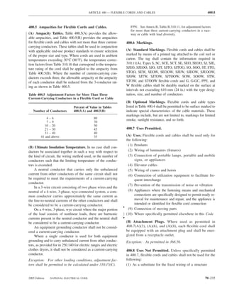 ARTICLE 400 — FLEXIBLE CORDS AND CABLES                                                400.8



400.5 Ampacities for Flexible Cords and Cables.                            FPN: See Annex B, Table B.310.11, for adjustment factors
                                                                           for more than three current-carrying conductors in a race-
(A) Ampacity Tables. Table 400.5(A) provides the allow-                    way or cable with load diversity.
able ampacities, and Table 400.5(B) provides the ampacities
for ﬂexible cords and cables with not more than three current-          400.6 Markings.
carrying conductors. These tables shall be used in conjunction
with applicable end-use product standards to ensure selection           (A) Standard Markings. Flexible cords and cables shall be
of the proper size and type. Where cords are used in ambient            marked by means of a printed tag attached to the coil reel or
temperatures exceeding 30°C (86°F), the temperature correc-             carton. The tag shall contain the information required in
tion factors from Table 310.16 that correspond to the tempera-          310.11(A). Types S, SC, SCE, SCT, SE, SEO, SEOO, SJ, SJE,
ture rating of the cord shall be applied to the ampacity from           SJEO, SJEOO, SJO, SJT, SJTO, SJTOO, SO, SOO, ST, STO,
Table 400.5(B). Where the number of current-carrying con-               STOO, SEW, SEOW, SEOOW, SJEW, SJEOW, SJEOOW,
ductors exceeds three, the allowable ampacity or the ampacity           SJOW, SJTW, SJTOW, SJTOOW, SOW, SOOW, STW,
of each conductor shall be reduced from the 3-conductor rat-            STOW, and STOOW ﬂexible cords and G, G-GC, PPE, and
ing as shown in Table 400.5.                                            W ﬂexible cables shall be durably marked on the surface at
                                                                        intervals not exceeding 610 mm (24 in.) with the type desig-
Table 400.5 Adjustment Factors for More Than Three                      nation, size, and number of conductors.
Current-Carrying Conductors in a Flexible Cord or Cable
                                                                        (B) Optional Markings. Flexible cords and cable types
                                Percent of Value in Tables              listed in Table 400.4 shall be permitted to be surface marked to
   Number of Conductors         400.5(A) and 400.5(B)                   indicate special characteristics of the cable materials. These
                                                                        markings include, but are not limited to, markings for limited
             4–6                               80
                                                                        smoke, sunlight resistance, and so forth.
             7–9                               70
           10 – 20                             50
           21 – 30                             45                       400.7 Uses Permitted.
           31 – 40                             40
         41 and above                          35                    (A) Uses. Flexible cords and cables shall be used only for
                                                                     the following:
                                                                      (1) Pendants
(B) Ultimate Insulation Temperature. In no case shall con-
ductors be associated together in such a way with respect to          (2) Wiring of luminaires (ﬁxtures)
the kind of circuit, the wiring method used, or the number of         (3) Connection of portable lamps, portable and mobile
conductors such that the limiting temperature of the conduc-               signs, or appliances
tors is exceeded.                                                     (4) Elevator cables
    A neutral conductor that carries only the unbalanced              (5) Wiring of cranes and hoists
current from other conductors of the same circuit shall not           (6) Connection of utilization equipment to facilitate fre-
be required to meet the requirements of a current-carrying                 quent interchange
conductor.
                                                                      (7) Prevention of the transmission of noise or vibration
    In a 3-wire circuit consisting of two phase wires and the
neutral of a 4-wire, 3-phase, wye-connected system, a com-            (8) Appliances where the fastening means and mechanical
mon conductor carries approximately the same current as                    connections are speciﬁcally designed to permit ready re-
the line-to-neutral currents of the other conductors and shall             moval for maintenance and repair, and the appliance is
be considered to be a current-carrying conductor.                          intended or identiﬁed for ﬂexible cord connection
                                                                    • (9) Connection of moving parts
    On a 4-wire, 3-phase, wye circuit where the major portion
of the load consists of nonlinear loads, there are harmonic          (10) Where speciﬁcally permitted elsewhere in this Code
currents present in the neutral conductor and the neutral shall     •
be considered to be a current-carrying conductor.                       (B) Attachment Plugs. Where used as permitted in
    An equipment grounding conductor shall not be consid-               400.7(A)(3), (A)(6), and (A)(8), each ﬂexible cord shall
ered a current-carrying conductor.                                      be equipped with an attachment plug and shall be ener-
    Where a single conductor is used for both equipment                 gized from a receptacle outlet.
grounding and to carry unbalanced current from other conduc-            Exception: As permitted in 368.56.
tors, as provided for in 250.140 for electric ranges and electric
clothes dryers, it shall not be considered as a current-carrying        400.8 Uses Not Permitted. Unless speciﬁcally permitted
conductor.                                                              in 400.7, ﬂexible cords and cables shall not be used for the
Exception: For other loading conditions, adjustment fac-                following:
tors shall be permitted to be calculated under 310.15(C).               (1) As a substitute for the ﬁxed wiring of a structure


2005 Edition   NATIONAL ELECTRICAL CODE                                                                                         70–235
 