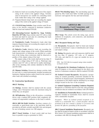 ARTICLE 406 — RECEPTACLES, CORD CONNECTORS, AND ATTACHMENT PLUGS (CAPS)                               406.3



(2) Inductive loads not exceeding 50 percent of the ampere       404.18 Wire-Bending Space. The wire-bending space re-
    rating of the switch at the applied voltage. Switches        quired by 404.3 shall meet Table 312.6(B) spacings to the
    rated in horsepower are suitable for controlling motor       enclosure wall opposite the line and load terminals.
    loads within their rating at the voltage applied.
(3) Tungsten-ﬁlament lamp loads not exceeding the ampere
    rating of the switch at the applied voltage if T-rated.

(C) CO/ALR Snap Switches. Snap switches rated 20 am-                              ARTICLE 406
peres or less directly connected to aluminum conductors                 Receptacles, Cord Connectors, and
shall be listed and marked CO/ALR.                                          Attachment Plugs (Caps)
(D) Alternating-Current Speciﬁc-Use Snap Switches
Rated for 347 Volts. Snap switches rated 347 volts ac shall      406.1 Scope. This article covers the rating, type, and in-
be listed and shall be used only for controlling the loads       stallation of receptacles, cord connectors, and attachment
permitted by (D)(1) and (D)(2).                                  plugs (cord caps).

(1) Noninductive Loads. Noninductive loads other than            406.2 Receptacle Rating and Type.
tungsten-ﬁlament lamps not exceeding the ampere and volt-
age ratings of the switch.                                       (A) Receptacles. Receptacles shall be listed and marked
                                                                 with the manufacturer’s name or identiﬁcation and voltage
(2) Inductive Loads. Inductive loads not exceeding the           and ampere ratings.
ampere and voltage ratings of the switch. Where particular
load characteristics or limitations are speciﬁed as a condi-     (B) Rating. Receptacles and cord connectors shall be rated
tion of the listing, those restrictions shall be observed re-    not less than 15 amperes, 125 volts, or 15 amperes,
gardless of the ampere rating of the load.                       250 volts, and shall be of a type not suitable for use as
    The ampere rating of the switch shall not be less than 15    lampholders.
amperes at a voltage rating of 347 volts ac. Flush-type snap
switches rated 347 volts ac shall not be readily interchange-       FPN: See 210.21(B) for receptacle ratings where installed
                                                                    on branch circuits.
able in box mounting with switches identiﬁed in 404.14(A)
and 404.14(B).                                                   (C) Receptacles for Aluminum Conductors. Receptacles
                                                                 rated 20 amperes or less and designed for the direct con-
(E) Dimmer Switches. General-use dimmer switches shall           nection of aluminum conductors shall be marked CO/ALR.
be used only to control permanently installed incandescent
luminaires (lighting ﬁxtures) unless listed for the control of   (D) Isolated Ground Receptacles. Receptacles incorpo-
other loads and installed accordingly.                           rating an isolated grounding connection intended for the
                                                                 reduction of electrical noise (electromagnetic interference)
II. Construction Speciﬁcations                                   as permitted in 250.146(D) shall be identiﬁed by an orange
                                                                 triangle located on the face of the receptacle.
404.15 Marking.
                                                                 (1) Isolated Equipment Grounding Conductor Required.
(A) Ratings. Switches shall be marked with the current           Receptacles so identiﬁed shall be used only with grounding
voltage, and, if horsepower rated, the maximum rating for        conductors that are isolated in accordance with 250.146(D).
which they are designed.
                                                                 (2) Installation in Nonmetallic Boxes. Isolated ground re-
(B) Off Indication. Where in the off position, a switching       ceptacles installed in nonmetallic boxes shall be covered
device with a marked OFF position shall completely dis-          with a nonmetallic faceplate.
connect all ungrounded conductors to the load it controls.       Exception: Where an isolated ground receptacle is in-
                                                                 stalled in a nonmetallic box, a metal faceplate shall be
404.16 600-Volt Knife Switches. Auxiliary contacts of a          permitted if the box contains a feature or accessory that
renewable or quick-break type or the equivalent shall be         permits the effective grounding of the faceplate.
provided on all knife switches rated 600 volts and designed
for use in breaking current over 200 amperes.                    406.3 General Installation Requirements. Receptacle out-
                                                                 lets shall be located in branch circuits in accordance with Part
404.17 Fused Switches. A fused switch shall not have             III of Article 210. General installation requirements shall be in
fuses in parallel except as permitted in 240.8.                  accordance with 406.3(A) through 406.3(F).


2005 Edition   NATIONAL ELECTRICAL CODE                                                                                   70–245
 