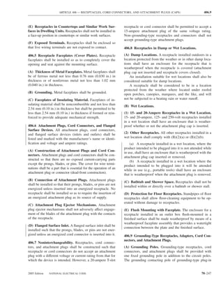 ARTICLE 406 — RECEPTACLES, CORD CONNECTORS, AND ATTACHMENT PLUGS (CAPS)                             406.9



(E) Receptacles in Countertops and Similar Work Sur-                receptacle or cord connector shall be permitted to accept a
faces in Dwelling Units. Receptacles shall not be installed in      15-ampere attachment plug of the same voltage rating.
a face-up position in countertops or similar work surfaces.         Non–grounding-type receptacles and connectors shall not
                                                                    accept grounding-type attachment plugs.
(F) Exposed Terminals. Receptacles shall be enclosed so
that live wiring terminals are not exposed to contact.              406.8 Receptacles in Damp or Wet Locations.

406.5 Receptacle Faceplates (Cover Plates). Receptacle              (A) Damp Locations. A receptacle installed outdoors in a
faceplates shall be installed so as to completely cover the         location protected from the weather or in other damp loca-
opening and seat against the mounting surface.                      tions shall have an enclosure for the receptacle that is
                                                                    weatherproof when the receptacle is covered (attachment
(A) Thickness of Metal Faceplates. Metal faceplates shall           plug cap not inserted and receptacle covers closed).
be of ferrous metal not less than 0.76 mm (0.030 in.) in                An installation suitable for wet locations shall also be
thickness or of nonferrous metal not less than 1.02 mm              considered suitable for damp locations.
(0.040 in.) in thickness.                                               A receptacle shall be considered to be in a location
                                                                    protected from the weather where located under roofed
(B) Grounding. Metal faceplates shall be grounded.                  open porches, canopies, marquees, and the like, and will
(C) Faceplates of Insulating Material. Faceplates of in-            not be subjected to a beating rain or water runoff.
sulating material shall be noncombustible and not less than         (B) Wet Locations.
2.54 mm (0.10 in.) in thickness but shall be permitted to be
less than 2.54 mm (0.10 in.) in thickness if formed or rein-        (1) 15- and 20-Ampere Receptacles in a Wet Location.
forced to provide adequate mechanical strength.                     15- and 20-ampere, 125- and 250-volt receptacles installed
                                                                    in a wet location shall have an enclosure that is weather-
406.6 Attachment Plugs, Cord Connectors, and Flanged                proof whether or not the attachment plug cap is inserted.
Surface Devices. All attachment plugs, cord connectors,
and ﬂanged surface devices (inlets and outlets) shall be            (2) Other Receptacles. All other receptacles installed in a
listed and marked with the manufacturer’s name or identi-           wet location shall comply with (B)(2)(a) or (B)(2)(b).
ﬁcation and voltage and ampere ratings.                                 (a) A receptacle installed in a wet location, where the
                                                                    product intended to be plugged into it is not attended while
(A) Construction of Attachment Plugs and Cord Con-
                                                                    in use, shall have an enclosure that is weatherproof with the
nectors. Attachment plugs and cord connectors shall be con-
                                                                    attachment plug cap inserted or removed.
structed so that there are no exposed current-carrying parts
                                                                        (b) A receptacle installed in a wet location where the
except the prongs, blades, or pins. The cover for wire termi-
                                                                    product intended to be plugged into it will be attended
nations shall be a part that is essential for the operation of an
                                                                    while in use (e.g., portable tools) shall have an enclosure
attachment plug or connector (dead-front construction).
                                                                    that is weatherproof when the attachment plug is removed.
(B) Connection of Attachment Plugs. Attachment plugs
                                                                    (C) Bathtub and Shower Space. Receptacles shall not be
shall be installed so that their prongs, blades, or pins are not
                                                                    installed within or directly over a bathtub or shower stall.
energized unless inserted into an energized receptacle. No
receptacle shall be installed so as to require the insertion of     (D) Protection for Floor Receptacles. Standpipes of ﬂoor
an energized attachment plug as its source of supply.               receptacles shall allow ﬂoor-cleaning equipment to be op-
                                                                    erated without damage to receptacles.
(C) Attachment Plug Ejector Mechanisms. Attachment
plug ejector mechanisms shall not adversely affect engage-          (E) Flush Mounting with Faceplate. The enclosure for a
ment of the blades of the attachment plug with the contacts         receptacle installed in an outlet box ﬂush-mounted in a
of the receptacle.                                                  ﬁnished surface shall be made weatherproof by means of a
                                                                    weatherproof faceplate assembly that provides a watertight
(D) Flanged Surface Inlet. A ﬂanged surface inlet shall be
                                                                    connection between the plate and the ﬁnished surface.
installed such that the prongs, blades, or pins are not ener-
gized unless an energized cord connector is inserted into it.       406.9 Grounding-Type Receptacles, Adapters, Cord Con-
                                                                    nectors, and Attachment Plugs.
406.7 Noninterchangeability. Receptacles, cord connec-
tors, and attachment plugs shall be constructed such that           (A) Grounding Poles. Grounding-type receptacles, cord
receptacle or cord connectors do not accept an attachment           connectors, and attachment plugs shall be provided with
plug with a different voltage or current rating from that for       one ﬁxed grounding pole in addition to the circuit poles.
which the device is intended. However, a 20-ampere T-slot           The grounding contacting pole of grounding-type plug-in


2005 Edition   NATIONAL ELECTRICAL CODE                                                                                   70–247
 