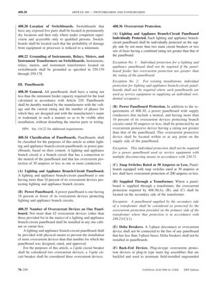 408.20                                ARTICLE 408 — SWITCHBOARDS AND PANELBOARDS



408.20 Location of Switchboards. Switchboards that               408.36 Overcurrent Protection.
have any exposed live parts shall be located in permanently
dry locations and then only where under competent super-         (A) Lighting and Appliance Branch-Circuit Panelboard
vision and accessible only to qualiﬁed persons. Switch-          Individually Protected. Each lighting and appliance branch-
boards shall be located such that the probability of damage      circuit panelboard shall be individually protected on the sup-
from equipment or processes is reduced to a minimum.             ply side by not more than two main circuit breakers or two
                                                                 sets of fuses having a combined rating not greater than that of
408.22 Grounding of Instruments, Relays, Meters, and             the panelboard.
Instrument Transformers on Switchboards. Instruments,            Exception No. 1: Individual protection for a lighting and
relays, meters, and instrument transformers located on           appliance panelboard shall not be required if the panel-
switchboards shall be grounded as speciﬁed in 250.170            board feeder has overcurrent protection not greater than
through 250.178.                                                 the rating of the panelboard.
                                                                 Exception No. 2: For existing installations, individual
III. Panelboards                                                 protection for lighting and appliance branch-circuit panel-
                                                                 boards shall not be required where such panelboards are
408.30 General. All panelboards shall have a rating not
                                                                 used as service equipment in supplying an individual resi-
less than the minimum feeder capacity required for the load
                                                                 dential occupancy.
calculated in accordance with Article 220. Panelboards
shall be durably marked by the manufacturer with the volt-
                                                                 (B) Power Panelboard Protection. In addition to the re-
age and the current rating and the number of phases for
                                                                 quirements of 408.30, a power panelboard with supply
which they are designed and with the manufacturer’s name
                                                                 conductors that include a neutral, and having more than
or trademark in such a manner so as to be visible after
                                                                 10 percent of its overcurrent devices protecting branch
installation, without disturbing the interior parts or wiring.
                                                                 circuits rated 30 amperes or less, shall be protected by an
   FPN: See 110.22 for additional requirements.                  overcurrent protective device having a rating not greater
                                                                 than that of the panelboard. This overcurrent protective
408.34 Classiﬁcation of Panelboards. Panelboards shall           device shall be located within or at any point on the
be classiﬁed for the purposes of this article as either light-   supply side of the panelboard.
ing and appliance branch-circuit panelboards or power pan-
                                                                 Exception: This individual protection shall not be required
elboards, based on their content. A lighting and appliance
                                                                 for a power panelboard used as service equipment with
branch circuit is a branch circuit that has a connection to
                                                                 multiple disconnecting means in accordance with 230.71.
the neutral of the panelboard and that has overcurrent pro-
tection of 30 amperes or less in one or more conductors.         (C) Snap Switches Rated at 30 Amperes or Less. Panel-
                                                                 boards equipped with snap switches rated at 30 amperes or
(A) Lighting and Appliance Branch-Circuit Panelboard.
                                                                 less shall have overcurrent protection of 200 amperes or less.
A lighting and appliance branch-circuit panelboard is one
having more than 10 percent of its overcurrent devices pro-
                                                                 (D) Supplied Through a Transformer. Where a panel-
tecting lighting and appliance branch circuits.
                                                                 board is supplied through a transformer, the overcurrent
(B) Power Panelboard. A power panelboard is one having           protection required by 408.36(A), (B), and (C) shall be
10 percent or fewer of its overcurrent devices protecting        located on the secondary side of the transformer.
lighting and appliance branch circuits.                          Exception: A panelboard supplied by the secondary side
                                                                 of a transformer shall be considered as protected by the
408.35 Number of Overcurrent Devices on One Panel-               overcurrent protection provided on the primary side of the
board. Not more than 42 overcurrent devices (other than          transformer where that protection is in accordance with
those provided for in the mains) of a lighting and appliance     240.21(C)(1).
branch-circuit panelboard shall be installed in any one cabi-
net or cutout box.                                               (E) Delta Breakers. A 3-phase disconnect or overcurrent
    A lighting and appliance branch-circuit panelboard shall     device shall not be connected to the bus of any panelboard
be provided with physical means to prevent the installation      that has less than 3-phase buses. Delta breakers shall not be
of more overcurrent devices than that number for which the       installed in panelboards.
panelboard was designed, rated, and approved.
    For the purposes of this article, a 2-pole circuit breaker   (F) Back-Fed Devices. Plug-in-type overcurrent protec-
shall be considered two overcurrent devices; a 3-pole cir-       tion devices or plug-in type main lug assemblies that are
cuit breaker shall be considered three overcurrent devices.      backfed and used to terminate ﬁeld-installed ungrounded


70–250                                                                                NATIONAL ELECTRICAL CODE      2005 Edition
 
