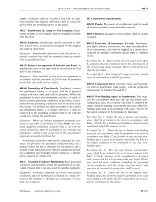 ARTICLE 408 — SWITCHBOARDS AND PANELBOARDS                                           408.55



supply conductors shall be secured in place by an addi-          IV. Construction Speciﬁcations
tional fastener that requires other than a pull to release the
device from the mounting means on the panel.                     408.50 Panels. The panels of switchboards shall be made
                                                                 of moisture-resistant, noncombustible material.
408.37 Panelboards in Damp or Wet Locations. Panel-
boards in damp or wet locations shall be installed to comply     408.51 Busbars. Insulated or bare busbars shall be rigidly
with 312.2(A).                                                   mounted.

408.38 Enclosure. Panelboards shall be mounted in cabi-          408.52 Protection of Instrument Circuits. Instruments,
nets, cutout boxes, or enclosures designed for the purpose       pilot lights, potential transformers, and other switchboard de-
and shall be dead-front.                                         vices with potential coils shall be supplied by a circuit that is
Exception: Panelboards other than of the dead-front, ex-         protected by standard overcurrent devices rated 15 amperes
ternally operable type shall be permitted where accessible       or less.
only to qualiﬁed persons.                                        Exception No. 1: Overcurrent devices rated more than
                                                                 15 amperes shall be permitted where the interruption of
408.39 Relative Arrangement of Switches and Fuses. In
                                                                 the circuit could create a hazard. Short-circuit protection
panelboards, fuses of any type shall be installed on the load
                                                                 shall be provided.
side of any switches.
                                                                 Exception No. 2: For ratings of 2 amperes or less, special
Exception: Fuses installed as part of service equipment in       types of enclosed fuses shall be permitted.
accordance with the provisions of 230.94 shall be permitted
on the line side of the service switch.
                                                                 408.53 Component Parts. Switches, fuses, and fusehold-
                                                                 ers used on panelboards shall comply with the applicable
408.40 Grounding of Panelboards. Panelboard cabinets
                                                                 requirements of Articles 240 and 404.
and panelboard frames, if of metal, shall be in physical
contact with each other and shall be grounded. Where the
panelboard is used with nonmetallic raceway or cable or          408.55 Wire-Bending Space in Panelboards. The enclo-
where separate grounding conductors are provided, a termi-       sure for a panelboard shall have the top and bottom wire-
nal bar for the grounding conductors shall be secured inside     bending space sized in accordance with Table 312.6(B) for the
the cabinet. The terminal bar shall be bonded to the cabinet     largest conductor entering or leaving the enclosure. Side wire-
and panelboard frame, if of metal; otherwise it shall be         bending space shall be in accordance with Table 312.6(A) for
connected to the grounding conductor that is run with the        the largest conductor to be terminated in that space.
conductors feeding the panelboard.                               Exception No. 1: Either the top or bottom wire-bending
Exception: Where an isolated equipment grounding con-            space shall be permitted to be sized in accordance with
ductor is provided as permitted by 250.146(D), the insu-         Table 312.6(A) for a lighting and appliance branch-circuit
lated equipment grounding conductor that is run with the         panelboard rated 225 amperes or less.
circuit conductors shall be permitted to pass through the        Exception No. 2: Either the top or bottom wire-bending
panelboard without being connected to the panelboard’s           space for any panelboard shall be permitted to be sized in
equipment grounding terminal bar.                                accordance with Table 312.6(A) where at least one side wire-
    Grounding conductors shall not be connected to a ter-        bending space is sized in accordance with Table 312.6(B) for
minal bar provided for grounded conductors (may be a             the largest conductor to be terminated in any side wire-
neutral) unless the bar is identiﬁed for the purpose and is      bending space.
located where interconnection between equipment ground-          Exception No. 3: The top and bottom wire-bending
ing conductors and grounded circuit conductors is permit-        space shall be permitted to be sized in accordance with
ted or required by Article 250.                                  Table 312.6(A) spacings if the panelboard is designed
                                                                 and constructed for wiring using only one single 90 de-
408.41 Grounded Conductor Terminations. Each grounded            gree bend for each conductor, including the grounded
conductor shall terminate within the panelboard in an indi-      circuit conductor, and the wiring diagram shows and
vidual terminal that is not also used for another conductor.     speciﬁes the method of wiring that shall be used.
Exception: Grounded conductors of circuits with parallel         Exception No. 4: Either the top or the bottom wire-
conductors shall be permitted to terminate in a single ter-      bending space, but not both, shall be permitted to be sized
minal if the terminal is identiﬁed for connection of more        in accordance with Table 312.6(A) where there are no con-
than one conductor.                                              ductors terminated in that space.


2005 Edition   NATIONAL ELECTRICAL CODE                                                                                   70–251
 