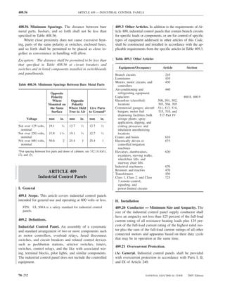 408.56                                          ARTICLE 409 — INDUSTRIAL CONTROL PANELS



408.56 Minimum Spacings. The distance between bare                         409.3 Other Articles. In addition to the requirements of Ar-
metal parts, busbars, and so forth shall not be less than                  ticle 409, industrial control panels that contain branch circuits
speciﬁed in Table 408.56.                                                  for speciﬁc loads or components, or are for control of speciﬁc
    Where close proximity does not cause excessive heat-                   types of equipment addressed in other articles of this Code,
ing, parts of the same polarity at switches, enclosed fuses,               shall be constructed and installed in accordance with the ap-
and so forth shall be permitted to be placed as close to-                  plicable requirements from the speciﬁc articles in Table 409.3.
gether as convenience in handling will allow.
Exception: The distance shall be permitted to be less than                 Table 409.3 Other Articles
that speciﬁed in Table 408.56 at circuit breakers and
switches and in listed components installed in switchboards                  Equipment/Occupancy              Article          Section
and panelboards.                                                           Branch circuits                      210
                                                                           Luminaires                           410
                                                                           Motors, motor circuits, and          430
Table 408.56 Minimum Spacings Between Bare Metal Parts                       controllers
                                                                           Air-conditioning and                 440
                         Opposite                                            refrigerating equipment
                          Polarity                                         Capacitors                                        460.8, 460.9
                          Where     Opposite                               Hazardous (classiﬁed)           500, 501, 502,
                        Mounted on  Polarity                                 locations                     503, 504, 505
                         the Same  Where Held Live Parts                   Commercial garages; aircraft    511, 513, 514,
                          Surface  Free in Air to Ground*                    hangars; motor fuel           515, 516, and
                                                                             dispensing facilities; bulk    517 Part IV
      Voltage            mm       in.    mm       in.     mm       in.       storage plants; spray
                                                                             application, dipping, and
Not over 125 volts,     19.1        ⁄
                                   34    12.7      ⁄
                                                   12     12.7      ⁄
                                                                   12
                                                                             coating processes; and
 nominal                                                                     inhalation anesthetizing
Not over 250 volts,     31.8     11⁄4    19.1      ⁄
                                                   34     12.7      ⁄
                                                                   12
                                                                             locations
 nominal                                                                   Cranes and hoists                    610
Not over 600 volts,     50.8        2    25.4       1     25.4      1      Electrically driven or               675
 nominal                                                                     controlled irrigation
                                                                             machines
*For spacing between live parts and doors of cabinets, see 312.11(A)(1),   Elevators, dumbwaiters,              620
(2), and (3).                                                                escalators, moving walks,
                                                                             wheelchair lifts, and
                                                                             stairway chair lifts
                                                                           Industrial machinery                 670
                     ARTICLE 409                                           Resistors and reactors               470
                                                                           Transformers                         450
                Industrial Control Panels                                  Class 1, Class 2, and Class          725
                                                                             3 remote-control,
                                                                             signaling, and
I. General                                                                   power-limited circuits

409.1 Scope. This article covers industrial control panels
intended for general use and operating at 600 volts or less.               II. Installation
   FPN: UL 508A is a safety standard for industrial control                409.20 Conductor — Minimum Size and Ampacity. The
   panels.                                                                 size of the industrial control panel supply conductor shall
                                                                           have an ampacity not less than 125 percent of the full-load
409.2 Deﬁnitions.                                                          current rating of all resistance heating loads plus 125 per-
Industrial Control Panel. An assembly of a systematic                      cent of the full-load current rating of the highest rated mo-
and standard arrangement of two or more components such                    tor plus the sum of the full-load current ratings of all other
as motor controllers, overload relays, fused disconnect                    connected motors and apparatus based on their duty cycle
switches, and circuit breakers and related control devices                 that may be in operation at the same time.
such as pushbutton stations, selector switches, timers,
                                                                           409.21 Overcurrent Protection.
switches, control relays, and the like with associated wir-
ing, terminal blocks, pilot lights, and similar components.                (A) General. Industrial control panels shall be provided
The industrial control panel does not include the controlled               with overcurrent protection in accordance with Parts I, II,
equipment.                                                                 and IX of Article 240.


70–252                                                                                           NATIONAL ELECTRICAL CODE       2005 Edition
 