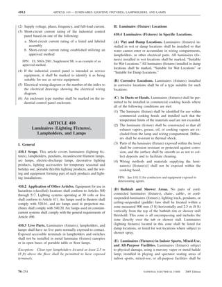 410.1                   ARTICLE 410 — LUMINAIRES (LIGHTING FIXTURES), LAMPHOLDERS, AND LAMPS



(2) Supply voltage, phase, frequency, and full-load current.     II. Luminaire (Fixture) Locations
(3) Short-circuit current rating of the industrial control
    panel based on one of the following:                         410.4 Luminaires (Fixtures) in Speciﬁc Locations.
    a. Short-circuit current rating of a listed and labeled      (A) Wet and Damp Locations. Luminaires (ﬁxtures) in-
       assembly                                                  stalled in wet or damp locations shall be installed so that
    b. Short-circuit current rating established utilizing an     water cannot enter or accumulate in wiring compartments,
       approved method                                           lampholders, or other electrical parts. All luminaires (ﬁx-
   FPN: UL 508A-2001, Supplement SB, is an example of an
                                                                 tures) installed in wet locations shall be marked, “Suitable
   approved method.                                              for Wet Locations.” All luminaires (ﬁxtures) installed in damp
                                                                 locations shall be marked, “Suitable for Wet Locations” or
(4) If the industrial control panel is intended as service       “Suitable for Damp Locations.”
    equipment, it shall be marked to identify it as being
    suitable for use as service equipment.                       (B) Corrosive Locations. Luminaires (ﬁxtures) installed
(5) Electrical wiring diagram or the number of the index to      in corrosive locations shall be of a type suitable for such
    the electrical drawings showing the electrical wiring        locations.
    diagram.
(6) An enclosure type number shall be marked on the in-          (C) In Ducts or Hoods. Luminaires (ﬁxtures) shall be per-
    dustrial control panel enclosure.                            mitted to be installed in commercial cooking hoods where
                                                                 all of the following conditions are met:
                                                                 (1) The luminaire (ﬁxture) shall be identiﬁed for use within
                                                                      commercial cooking hoods and installed such that the
                                                                      temperature limits of the materials used are not exceeded.
                ARTICLE 410                                      (2) The luminaire (ﬁxture) shall be constructed so that all
         Luminaires (Lighting Fixtures),                              exhaust vapors, grease, oil, or cooking vapors are ex-
           Lampholders, and Lamps                                     cluded from the lamp and wiring compartment. Diffus-
                                                                      ers shall be resistant to thermal shock.
I. General                                                       (3) Parts of the luminaire (ﬁxture) exposed within the hood
                                                                      shall be corrosion resistant or protected against corro-
410.1 Scope. This article covers luminaires (lighting ﬁx-             sion, and the surface shall be smooth so as not to col-
tures), lampholders, pendants, incandescent ﬁlament lamps,            lect deposits and to facilitate cleaning.
arc lamps, electric-discharge lamps, decorative lighting         (4) Wiring methods and materials supplying the lumi-
products, lighting accessories for temporary seasonal and             naire(s) [ﬁxture(s)] shall not be exposed within the
holiday use, portable ﬂexible lighting products, and the wir-         cooking hood.
ing and equipment forming part of such products and light-
ing installations.                                                  FPN: See 110.11 for conductors and equipment exposed to
                                                                    deteriorating agents.
410.2 Application of Other Articles. Equipment for use in
hazardous (classiﬁed) locations shall conform to Articles 500    (D) Bathtub and Shower Areas. No parts of cord-
through 517. Lighting systems operating at 30 volts or less      connected luminaires (ﬁxtures), chain-, cable-, or cord-
shall conform to Article 411. Arc lamps used in theaters shall   suspended-luminaires (ﬁxtures), lighting track, pendants, or
comply with 520.61, and arc lamps used in projection ma-         ceiling-suspended (paddle) fans shall be located within a
chines shall comply with 540.20. Arc lamps used on constant-     zone measured 900 mm (3 ft) horizontally and 2.5 m (8 ft)
current systems shall comply with the general requirements of    vertically from the top of the bathtub rim or shower stall
Article 490.                                                     threshold. This zone is all encompassing and includes the
                                                                 zone directly over the tub or shower stall. Luminaires
410.3 Live Parts. Luminaires (ﬁxtures), lampholders, and         (lighting ﬁxtures) located in this zone shall be listed for
lamps shall have no live parts normally exposed to contact.      damp locations, or listed for wet locations where subject to
Exposed accessible terminals in lampholders and switches         shower spray.
shall not be installed in metal luminaire (ﬁxture) canopies
                                                                 (E) Luminaires (Fixtures) in Indoor Sports, Mixed-Use,
or in open bases of portable table or ﬂoor lamps.
                                                                 and All-Purpose Facilities. Luminaires (ﬁxtures) subject
Exception: Cleat-type lampholders located at least 2.5 m         to physical damage, using a mercury vapor or metal halide
(8 ft) above the ﬂoor shall be permitted to have exposed         lamp, installed in playing and spectator seating areas of
terminals.                                                       indoor sports, mixed-use, or all-purpose facilities shall be


70–254                                                                                NATIONAL ELECTRICAL CODE      2005 Edition
 