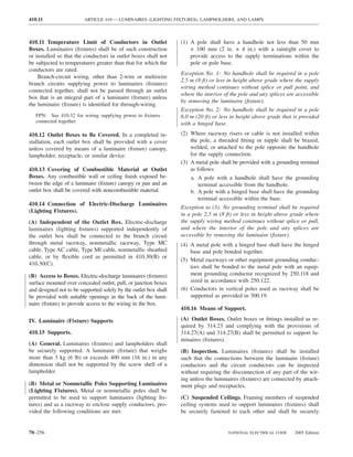 410.11                   ARTICLE 410 — LUMINAIRES (LIGHTING FIXTURES), LAMPHOLDERS, AND LAMPS



410.11 Temperature Limit of Conductors in Outlet                  (1) A pole shall have a handhole not less than 50 mm
Boxes. Luminaires (ﬁxtures) shall be of such construction             × 100 mm (2 in. × 4 in.) with a raintight cover to
or installed so that the conductors in outlet boxes shall not         provide access to the supply terminations within the
be subjected to temperatures greater than that for which the          pole or pole base.
conductors are rated.
                                                                  Exception No. 1: No handhole shall be required in a pole
    Branch-circuit wiring, other than 2-wire or multiwire
                                                                  2.5 m (8 ft) or less in height above grade where the supply
branch circuits supplying power to luminaires (ﬁxtures)
                                                                  wiring method continues without splice or pull point, and
connected together, shall not be passed through an outlet
                                                                  where the interior of the pole and any splices are accessible
box that is an integral part of a luminaire (ﬁxture) unless
                                                                  by removing the luminaire (ﬁxture).
the luminaire (ﬁxture) is identiﬁed for through-wiring.
                                                                  Exception No. 2: No handhole shall be required in a pole
   FPN: See 410.32 for wiring supplying power to ﬁxtures          6.0 m (20 ft) or less in height above grade that is provided
   connected together.                                            with a hinged base.
410.12 Outlet Boxes to Be Covered. In a completed in-             (2) Where raceway risers or cable is not installed within
stallation, each outlet box shall be provided with a cover            the pole, a threaded ﬁtting or nipple shall be brazed,
unless covered by means of a luminaire (ﬁxture) canopy,               welded, or attached to the pole opposite the handhole
lampholder, receptacle, or similar device.                            for the supply connection.
                                                                  (3) A metal pole shall be provided with a grounding terminal
410.13 Covering of Combustible Material at Outlet                     as follows:
Boxes. Any combustible wall or ceiling ﬁnish exposed be-              a. A pole with a handhole shall have the grounding
tween the edge of a luminaire (ﬁxture) canopy or pan and an               terminal accessible from the handhole.
outlet box shall be covered with noncombustible material.             b. A pole with a hinged base shall have the grounding
                                                                          terminal accessible within the base.
410.14 Connection of Electric-Discharge Luminaires
                                                                  Exception to (3): No grounding terminal shall be required
(Lighting Fixtures).
                                                                  in a pole 2.5 m (8 ft) or less in height above grade where
(A) Independent of the Outlet Box. Electric-discharge             the supply wiring method continues without splice or pull,
luminaires (lighting ﬁxtures) supported independently of          and where the interior of the pole and any splices are
the outlet box shall be connected to the branch circuit           accessible by removing the luminaire (ﬁxture).
through metal raceway, nonmetallic raceway, Type MC               (4) A metal pole with a hinged base shall have the hinged
cable, Type AC cable, Type MI cable, nonmetallic sheathed             base and pole bonded together.
cable, or by ﬂexible cord as permitted in 410.30(B) or
                                                                  (5) Metal raceways or other equipment grounding conduc-
410.30(C).
                                                                      tors shall be bonded to the metal pole with an equip-
(B) Access to Boxes. Electric-discharge luminaires (ﬁxtures)          ment grounding conductor recognized by 250.118 and
surface mounted over concealed outlet, pull, or junction boxes        sized in accordance with 250.122.
and designed not to be supported solely by the outlet box shall   (6) Conductors in vertical poles used as raceway shall be
be provided with suitable openings in the back of the lumi-           supported as provided in 300.19.
naire (ﬁxture) to provide access to the wiring in the box.
                                                                  410.16 Means of Support.

IV. Luminaire (Fixture) Supports                                  (A) Outlet Boxes. Outlet boxes or ﬁttings installed as re-
                                                                  quired by 314.23 and complying with the provisions of
410.15 Supports.                                                  314.27(A) and 314.27(B) shall be permitted to support lu-
                                                                  minaires (ﬁxtures).
(A) General. Luminaires (ﬁxtures) and lampholders shall
be securely supported. A luminaire (ﬁxture) that weighs           (B) Inspection. Luminaires (ﬁxtures) shall be installed
more than 3 kg (6 lb) or exceeds 400 mm (16 in.) in any           such that the connections between the luminaire (ﬁxture)
dimension shall not be supported by the screw shell of a          conductors and the circuit conductors can be inspected
lampholder.                                                       without requiring the disconnection of any part of the wir-
                                                                  ing unless the luminaires (ﬁxtures) are connected by attach-
(B) Metal or Nonmetallic Poles Supporting Luminaires              ment plugs and receptacles.
(Lighting Fixtures). Metal or nonmetallic poles shall be
permitted to be used to support luminaires (lighting ﬁx-          (C) Suspended Ceilings. Framing members of suspended
tures) and as a raceway to enclose supply conductors, pro-        ceiling systems used to support luminaires (ﬁxtures) shall
vided the following conditions are met:                           be securely fastened to each other and shall be securely


70–256                                                                                NATIONAL ELECTRICAL CODE      2005 Edition
 