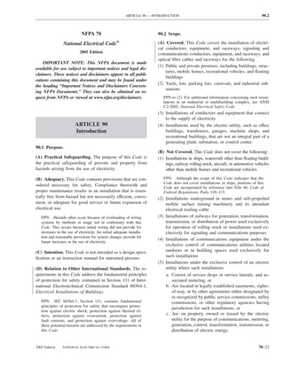 ARTICLE 90 — INTRODUCTION                                                   90.2



                             NFPA 70                                     90.2 Scope.

                 National Electrical Code®                               (A) Covered. This Code covers the installation of electri-
                                                                         cal conductors, equipment, and raceways; signaling and
                            2005 Edition                                 communications conductors, equipment, and raceways; and
                                                                         optical ﬁber cables and raceways for the following:
    IMPORTANT NOTE: This NFPA document is made
                                                                         (1) Public and private premises, including buildings, struc-
available for use subject to important notices and legal dis-
                                                                             tures, mobile homes, recreational vehicles, and ﬂoating
claimers. These notices and disclaimers appear in all publi-
                                                                             buildings
cations containing this document and may be found under
                                                                         (2) Yards, lots, parking lots, carnivals, and industrial sub-
the heading “Important Notices and Disclaimers Concern-
                                                                             stations
ing NFPA Documents.” They can also be obtained on re-
quest from NFPA or viewed at www.nfpa.org/disclaimers.                      FPN to (2): For additional information concerning such instal-
                                                                            lations in an industrial or multibuilding complex, see ANSI
                                                                            C2-2002, National Electrical Safety Code.
                                                                         (3) Installations of conductors and equipment that connect
                                                                             to the supply of electricity
                         ARTICLE 90                                      (4) Installations used by the electric utility, such as office
                         Introduction                                        buildings, warehouses, garages, machine shops, and
                                                                             recreational buildings, that are not an integral part of a
                                                                             generating plant, substation, or control center.
90.1 Purpose.
                                                                         (B) Not Covered. This Code does not cover the following:
(A) Practical Safeguarding. The purpose of this Code is                  (1) Installations in ships, watercraft other than ﬂoating build-
the practical safeguarding of persons and property from                      ings, railway rolling stock, aircraft, or automotive vehicles
hazards arising from the use of electricity.                                 other than mobile homes and recreational vehicles

(B) Adequacy. This Code contains provisions that are con-                   FPN: Although the scope of this Code indicates that the
                                                                            Code does not cover installations in ships, portions of this
sidered necessary for safety. Compliance therewith and
                                                                            Code are incorporated by reference into Title 46, Code of
proper maintenance results in an installation that is essen-                Federal Regulations, Parts 110–113.
tially free from hazard but not necessarily efficient, conve-            (2) Installations underground in mines and self-propelled
nient, or adequate for good service or future expansion of                   mobile surface mining machinery and its attendant
electrical use.                                                              electrical trailing cable
   FPN: Hazards often occur because of overloading of wiring             (3) Installations of railways for generation, transformation,
   systems by methods or usage not in conformity with this                   transmission, or distribution of power used exclusively
   Code. This occurs because initial wiring did not provide for              for operation of rolling stock or installations used ex-
   increases in the use of electricity. An initial adequate installa-        clusively for signaling and communications purposes
   tion and reasonable provisions for system changes provide for
                                                                         (4) Installations of communications equipment under the
   future increases in the use of electricity.
                                                                             exclusive control of communications utilities located
(C) Intention. This Code is not intended as a design speci-                  outdoors or in building spaces used exclusively for
ﬁcation or an instruction manual for untrained persons.                      such installations
                                                                         (5) Installations under the exclusive control of an electric
(D) Relation to Other International Standards. The re-                       utility where such installations
quirements in this Code address the fundamental principles                   a. Consist of service drops or service laterals, and as-
of protection for safety contained in Section 131 of Inter-                      sociated metering, or
national Electrotechnical Commission Standard 60364-1,                       b. Are located in legally established easements, rights-
Electrical Installations of Buildings.                                           of-way, or by other agreements either designated by
                                                                                 or recognized by public service commissions, utility
   FPN: IEC 60364-1, Section 131, contains fundamental                           commissions, or other regulatory agencies having
   principles of protection for safety that encompass protec-
                                                                                 jurisdiction for such installations, or
   tion against electric shock, protection against thermal ef-
   fects, protection against overcurrent, protection against                 c. Are on property owned or leased by the electric
   fault currents, and protection against overvoltage. All of                    utility for the purpose of communications, metering,
   these potential hazards are addressed by the requirements in                  generation, control, transformation, transmission, or
   this Code.                                                                    distribution of electric energy.


2005 Edition     NATIONAL ELECTRICAL CODE                                                                                            70–23
 