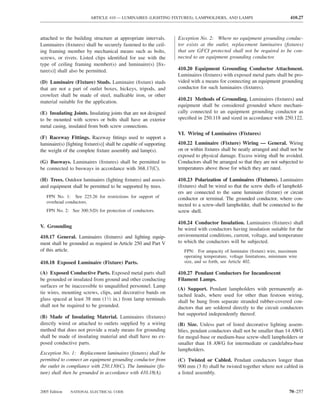 ARTICLE 410 — LUMINAIRES (LIGHTING FIXTURES), LAMPHOLDERS, AND LAMPS                             410.27



attached to the building structure at appropriate intervals.       Exception No. 2: Where no equipment grounding conduc-
Luminaires (ﬁxtures) shall be securely fastened to the ceil-       tor exists at the outlet, replacement luminaires (ﬁxtures)
ing framing member by mechanical means such as bolts,              that are GFCI protected shall not be required to be con-
screws, or rivets. Listed clips identiﬁed for use with the         nected to an equipment grounding conductor.
type of ceiling framing member(s) and luminaire(s) [ﬁx-
ture(s)] shall also be permitted.                                  410.20 Equipment Grounding Conductor Attachment.
                                                                   Luminaires (ﬁxtures) with exposed metal parts shall be pro-
(D) Luminaire (Fixture) Studs. Luminaire (ﬁxture) studs            vided with a means for connecting an equipment grounding
that are not a part of outlet boxes, hickeys, tripods, and         conductor for such luminaires (ﬁxtures).
crowfeet shall be made of steel, malleable iron, or other
                                                                   410.21 Methods of Grounding. Luminaires (ﬁxtures) and
material suitable for the application.
                                                                   equipment shall be considered grounded where mechani-
(E) Insulating Joints. Insulating joints that are not designed     cally connected to an equipment grounding conductor as
to be mounted with screws or bolts shall have an exterior          speciﬁed in 250.118 and sized in accordance with 250.122.
metal casing, insulated from both screw connections.
                                                                   VI. Wiring of Luminaires (Fixtures)
(F) Raceway Fittings. Raceway ﬁttings used to support a
luminaire(s) [lighting ﬁxture(s)] shall be capable of supporting   410.22 Luminaire (Fixture) Wiring — General. Wiring
the weight of the complete ﬁxture assembly and lamp(s).            on or within ﬁxtures shall be neatly arranged and shall not be
                                                                   exposed to physical damage. Excess wiring shall be avoided.
(G) Busways. Luminaires (ﬁxtures) shall be permitted to            Conductors shall be arranged so that they are not subjected to
be connected to busways in accordance with 368.17(C).              temperatures above those for which they are rated.

(H) Trees. Outdoor luminaires (lighting ﬁxtures) and associ-       410.23 Polarization of Luminaires (Fixtures). Luminaires
ated equipment shall be permitted to be supported by trees.        (ﬁxtures) shall be wired so that the screw shells of lamphold-
                                                                   ers are connected to the same luminaire (ﬁxture) or circuit
   FPN No. 1: See 225.26 for restrictions for support of           conductor or terminal. The grounded conductor, where con-
   overhead conductors.
                                                                   nected to a screw-shell lampholder, shall be connected to the
   FPN No. 2: See 300.5(D) for protection of conductors.           screw shell.

                                                                   410.24 Conductor Insulation. Luminaires (ﬁxtures) shall
V. Grounding
                                                                   be wired with conductors having insulation suitable for the
410.17 General. Luminaires (ﬁxtures) and lighting equip-           environmental conditions, current, voltage, and temperature
ment shall be grounded as required in Article 250 and Part V       to which the conductors will be subjected.
of this article.                                                      FPN: For ampacity of luminaire (ﬁxture) wire, maximum
                                                                      operating temperature, voltage limitations, minimum wire
410.18 Exposed Luminaire (Fixture) Parts.                             size, and so forth, see Article 402.

(A) Exposed Conductive Parts. Exposed metal parts shall            410.27 Pendant Conductors for Incandescent
be grounded or insulated from ground and other conducting          Filament Lamps.
surfaces or be inaccessible to unqualiﬁed personnel. Lamp
                                                                   (A) Support. Pendant lampholders with permanently at-
tie wires, mounting screws, clips, and decorative bands on
                                                                   tached leads, where used for other than festoon wiring,
glass spaced at least 38 mm (11⁄2 in.) from lamp terminals         shall be hung from separate stranded rubber-covered con-
shall not be required to be grounded.                              ductors that are soldered directly to the circuit conductors
                                                                   but supported independently thereof.
(B) Made of Insulating Material. Luminaires (ﬁxtures)
directly wired or attached to outlets supplied by a wiring         (B) Size. Unless part of listed decorative lighting assem-
method that does not provide a ready means for grounding           blies, pendant conductors shall not be smaller than 14 AWG
shall be made of insulating material and shall have no ex-         for mogul-base or medium-base screw-shell lampholders or
posed conductive parts.                                            smaller than 18 AWG for intermediate or candelabra-base
                                                                   lampholders.
Exception No. 1: Replacement luminaires (ﬁxtures) shall be
permitted to connect an equipment grounding conductor from         (C) Twisted or Cabled. Pendant conductors longer than
the outlet in compliance with 250.130(C). The luminaire (ﬁx-       900 mm (3 ft) shall be twisted together where not cabled in
ture) shall then be grounded in accordance with 410.18(A).         a listed assembly.


2005 Edition   NATIONAL ELECTRICAL CODE                                                                                   70–257
 