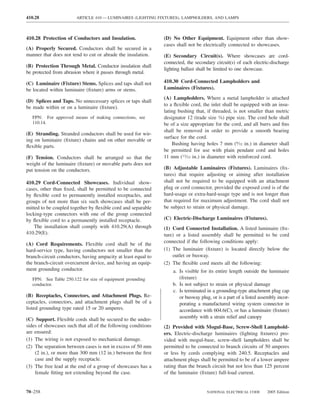 410.28                  ARTICLE 410 — LUMINAIRES (LIGHTING FIXTURES), LAMPHOLDERS, AND LAMPS



410.28 Protection of Conductors and Insulation.                (D) No Other Equipment. Equipment other than show-
                                                               cases shall not be electrically connected to showcases.
(A) Properly Secured. Conductors shall be secured in a
manner that does not tend to cut or abrade the insulation.     (E) Secondary Circuit(s). Where showcases are cord-
                                                               connected, the secondary circuit(s) of each electric-discharge
(B) Protection Through Metal. Conductor insulation shall
                                                               lighting ballast shall be limited to one showcase.
be protected from abrasion where it passes through metal.

(C) Luminaire (Fixture) Stems. Splices and taps shall not      410.30 Cord-Connected Lampholders and
be located within luminaire (ﬁxture) arms or stems.            Luminaires (Fixtures).
                                                               (A) Lampholders. Where a metal lampholder is attached
(D) Splices and Taps. No unnecessary splices or taps shall
                                                               to a ﬂexible cord, the inlet shall be equipped with an insu-
be made within or on a luminaire (ﬁxture).
                                                               lating bushing that, if threaded, is not smaller than metric
  FPN: For approved means of making connections, see           designator 12 (trade size 3⁄8) pipe size. The cord hole shall
  110.14.                                                      be of a size appropriate for the cord, and all burrs and ﬁns
                                                               shall be removed in order to provide a smooth bearing
(E) Stranding. Stranded conductors shall be used for wir-
                                                               surface for the cord.
ing on luminaire (ﬁxture) chains and on other movable or
                                                                   Bushing having holes 7 mm (9⁄32 in.) in diameter shall
ﬂexible parts.
                                                               be permitted for use with plain pendant cord and holes
(F) Tension. Conductors shall be arranged so that the          11 mm (13⁄32 in.) in diameter with reinforced cord.
weight of the luminaire (ﬁxture) or movable parts does not
put tension on the conductors.                                 (B) Adjustable Luminaires (Fixtures). Luminaires (ﬁx-
                                                               tures) that require adjusting or aiming after installation
410.29 Cord-Connected Showcases. Individual show-              shall not be required to be equipped with an attachment
cases, other than ﬁxed, shall be permitted to be connected     plug or cord connector, provided the exposed cord is of the
by ﬂexible cord to permanently installed receptacles, and      hard-usage or extra-hard-usage type and is not longer than
groups of not more than six such showcases shall be per-       that required for maximum adjustment. The cord shall not
mitted to be coupled together by ﬂexible cord and separable    be subject to strain or physical damage.
locking-type connectors with one of the group connected
by ﬂexible cord to a permanently installed receptacle.         (C) Electric-Discharge Luminaires (Fixtures).
    The installation shall comply with 410.29(A) through       (1) Cord Connected Installation. A listed luminaire (ﬁx-
410.29(E).                                                     ture) or a listed assembly shall be permitted to be cord
                                                               connected if the following conditions apply:
(A) Cord Requirements. Flexible cord shall be of the
hard-service type, having conductors not smaller than the      (1) The luminaire (ﬁxture) is located directly below the
branch-circuit conductors, having ampacity at least equal to       outlet or busway.
the branch-circuit overcurrent device, and having an equip-    (2) The ﬂexible cord meets all the following:
ment grounding conductor.                                          a. Is visible for its entire length outside the luminaire
  FPN: See Table 250.122 for size of equipment grounding              (ﬁxture)
  conductor.                                                       b. Is not subject to strain or physical damage
                                                                   c. Is terminated in a grounding-type attachment plug cap
(B) Receptacles, Connectors, and Attachment Plugs. Re-                or busway plug, or is a part of a listed assembly incor-
ceptacles, connectors, and attachment plugs shall be of a             porating a manufactured wiring system connector in
listed grounding type rated 15 or 20 amperes.                         accordance with 604.6(C), or has a luminaire (ﬁxture)
(C) Support. Flexible cords shall be secured to the under-            assembly with a strain relief and canopy
sides of showcases such that all of the following conditions   (2) Provided with Mogul-Base, Screw-Shell Lamphold-
are ensured:                                                   ers. Electric-discharge luminaires (lighting ﬁxtures) pro-
(1) The wiring is not exposed to mechanical damage.            vided with mogul-base, screw-shell lampholders shall be
(2) The separation between cases is not in excess of 50 mm     permitted to be connected to branch circuits of 50 amperes
    (2 in.), or more than 300 mm (12 in.) between the ﬁrst     or less by cords complying with 240.5. Receptacles and
    case and the supply receptacle.                            attachment plugs shall be permitted to be of a lower ampere
(3) The free lead at the end of a group of showcases has a     rating than the branch circuit but not less than 125 percent
    female ﬁtting not extending beyond the case.               of the luminaire (ﬁxture) full-load current.


70–258                                                                              NATIONAL ELECTRICAL CODE      2005 Edition
 