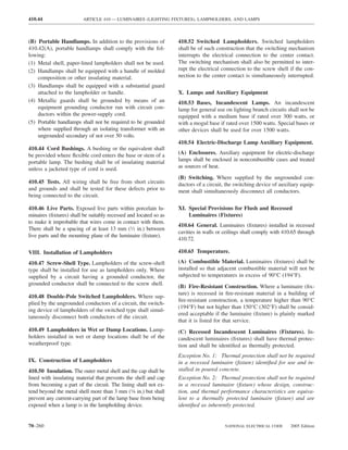 410.44                   ARTICLE 410 — LUMINAIRES (LIGHTING FIXTURES), LAMPHOLDERS, AND LAMPS



(B) Portable Handlamps. In addition to the provisions of          410.52 Switched Lampholders. Switched lampholders
410.42(A), portable handlamps shall comply with the fol-          shall be of such construction that the switching mechanism
lowing:                                                           interrupts the electrical connection to the center contact.
(1) Metal shell, paper-lined lampholders shall not be used.       The switching mechanism shall also be permitted to inter-
(2) Handlamps shall be equipped with a handle of molded           rupt the electrical connection to the screw shell if the con-
    composition or other insulating material.                     nection to the center contact is simultaneously interrupted.
(3) Handlamps shall be equipped with a substantial guard
    attached to the lampholder or handle.                         X. Lamps and Auxiliary Equipment
(4) Metallic guards shall be grounded by means of an              410.53 Bases, Incandescent Lamps. An incandescent
    equipment grounding conductor run with circuit con-           lamp for general use on lighting branch circuits shall not be
    ductors within the power-supply cord.                         equipped with a medium base if rated over 300 watts, or
(5) Portable handlamps shall not be required to be grounded       with a mogul base if rated over 1500 watts. Special bases or
    where supplied through an isolating transformer with an       other devices shall be used for over 1500 watts.
    ungrounded secondary of not over 50 volts.
                                                                  410.54 Electric-Discharge Lamp Auxiliary Equipment.
410.44 Cord Bushings. A bushing or the equivalent shall
be provided where ﬂexible cord enters the base or stem of a       (A) Enclosures. Auxiliary equipment for electric-discharge
portable lamp. The bushing shall be of insulating material        lamps shall be enclosed in noncombustible cases and treated
unless a jacketed type of cord is used.                           as sources of heat.
                                                                  (B) Switching. Where supplied by the ungrounded con-
410.45 Tests. All wiring shall be free from short circuits        ductors of a circuit, the switching device of auxiliary equip-
and grounds and shall be tested for these defects prior to        ment shall simultaneously disconnect all conductors.
being connected to the circuit.

410.46 Live Parts. Exposed live parts within porcelain lu-        XI. Special Provisions for Flush and Recessed
minaires (ﬁxtures) shall be suitably recessed and located so as       Luminaires (Fixtures)
to make it improbable that wires come in contact with them.
                                                                  410.64 General. Luminaires (ﬁxtures) installed in recessed
There shall be a spacing of at least 13 mm (1⁄2 in.) between
                                                                  cavities in walls or ceilings shall comply with 410.65 through
live parts and the mounting plane of the luminaire (ﬁxture).
                                                                  410.72.

VIII. Installation of Lampholders                                 410.65 Temperature.

410.47 Screw-Shell Type. Lampholders of the screw-shell           (A) Combustible Material. Luminaires (ﬁxtures) shall be
type shall be installed for use as lampholders only. Where        installed so that adjacent combustible material will not be
supplied by a circuit having a grounded conductor, the            subjected to temperatures in excess of 90°C (194°F).
grounded conductor shall be connected to the screw shell.
                                                                  (B) Fire-Resistant Construction. Where a luminaire (ﬁx-
                                                                  ture) is recessed in ﬁre-resistant material in a building of
410.48 Double-Pole Switched Lampholders. Where sup-
                                                                  ﬁre-resistant construction, a temperature higher than 90°C
plied by the ungrounded conductors of a circuit, the switch-
                                                                  (194°F) but not higher than 150°C (302°F) shall be consid-
ing device of lampholders of the switched type shall simul-
                                                                  ered acceptable if the luminaire (ﬁxture) is plainly marked
taneously disconnect both conductors of the circuit.
                                                                  that it is listed for that service.
410.49 Lampholders in Wet or Damp Locations. Lamp-                (C) Recessed Incandescent Luminaires (Fixtures). In-
holders installed in wet or damp locations shall be of the        candescent luminaires (ﬁxtures) shall have thermal protec-
weatherproof type.                                                tion and shall be identiﬁed as thermally protected.
                                                                  Exception No. 1: Thermal protection shall not be required
IX. Construction of Lampholders                                   in a recessed luminaire (ﬁxture) identiﬁed for use and in-
410.50 Insulation. The outer metal shell and the cap shall be     stalled in poured concrete.
lined with insulating material that prevents the shell and cap    Exception No. 2: Thermal protection shall not be required
from becoming a part of the circuit. The lining shall not ex-     in a recessed luminaire (ﬁxture) whose design, construc-
tend beyond the metal shell more than 3 mm (1⁄8 in.) but shall    tion, and thermal performance characteristics are equiva-
prevent any current-carrying part of the lamp base from being     lent to a thermally protected luminaire (ﬁxture) and are
exposed when a lamp is in the lampholding device.                 identiﬁed as inherently protected.


70–260                                                                                 NATIONAL ELECTRICAL CODE      2005 Edition
 