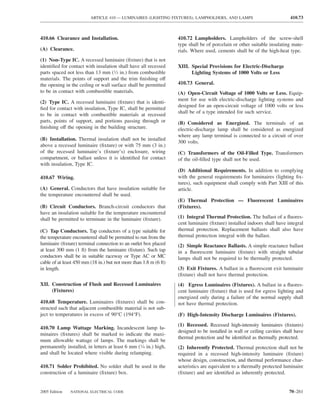ARTICLE 410 — LUMINAIRES (LIGHTING FIXTURES), LAMPHOLDERS, AND LAMPS                              410.73



410.66 Clearance and Installation.                                 410.72 Lampholders. Lampholders of the screw-shell
                                                                   type shall be of porcelain or other suitable insulating mate-
(A) Clearance.                                                     rials. Where used, cements shall be of the high-heat type.
(1) Non-Type IC. A recessed luminaire (ﬁxture) that is not
identiﬁed for contact with insulation shall have all recessed      XIII. Special Provisions for Electric-Discharge
parts spaced not less than 13 mm (1⁄2 in.) from combustible              Lighting Systems of 1000 Volts or Less
materials. The points of support and the trim ﬁnishing off
the opening in the ceiling or wall surface shall be permitted      410.73 General.
to be in contact with combustible materials.                       (A) Open-Circuit Voltage of 1000 Volts or Less. Equip-
                                                                   ment for use with electric-discharge lighting systems and
(2) Type IC. A recessed luminaire (ﬁxture) that is identi-
                                                                   designed for an open-circuit voltage of 1000 volts or less
ﬁed for contact with insulation, Type IC, shall be permitted
                                                                   shall be of a type intended for such service.
to be in contact with combustible materials at recessed
parts, points of support, and portions passing through or          (B) Considered as Energized. The terminals of an
ﬁnishing off the opening in the building structure.                electric-discharge lamp shall be considered as energized
                                                                   where any lamp terminal is connected to a circuit of over
(B) Installation. Thermal insulation shall not be installed
                                                                   300 volts.
above a recessed luminaire (ﬁxture) or with 75 mm (3 in.)
of the recessed luminaire’s (ﬁxture’s) enclosure, wiring           (C) Transformers of the Oil-Filled Type. Transformers
compartment, or ballast unless it is identiﬁed for contact         of the oil-ﬁlled type shall not be used.
with insulation, Type IC.
                                                                   (D) Additional Requirements. In addition to complying
410.67 Wiring.                                                     with the general requirements for luminaires (lighting ﬁx-
                                                                   tures), such equipment shall comply with Part XIII of this
(A) General. Conductors that have insulation suitable for          article.
the temperature encountered shall be used.
                                                                   (E) Thermal Protection — Fluorescent Luminaires
(B) Circuit Conductors. Branch-circuit conductors that             (Fixtures).
have an insulation suitable for the temperature encountered
shall be permitted to terminate in the luminaire (ﬁxture).         (1) Integral Thermal Protection. The ballast of a ﬂuores-
                                                                   cent luminaire (ﬁxture) installed indoors shall have integral
(C) Tap Conductors. Tap conductors of a type suitable for          thermal protection. Replacement ballasts shall also have
the temperature encountered shall be permitted to run from the     thermal protection integral with the ballast.
luminaire (ﬁxture) terminal connection to an outlet box placed     (2) Simple Reactance Ballasts. A simple reactance ballast
at least 300 mm (1 ft) from the luminaire (ﬁxture). Such tap       in a ﬂuorescent luminaire (ﬁxture) with straight tubular
conductors shall be in suitable raceway or Type AC or MC           lamps shall not be required to be thermally protected.
cable of at least 450 mm (18 in.) but not more than 1.8 m (6 ft)
in length.                                                         (3) Exit Fixtures. A ballast in a ﬂuorescent exit luminaire
                                                                   (ﬁxture) shall not have thermal protection.
XII. Construction of Flush and Recessed Luminaires                 (4) Egress Luminaires (Fixtures). A ballast in a ﬂuores-
     (Fixtures)                                                    cent luminaire (ﬁxture) that is used for egress lighting and
                                                                   energized only during a failure of the normal supply shall
410.68 Temperature. Luminaires (ﬁxtures) shall be con-             not have thermal protection.
structed such that adjacent combustible material is not sub-
ject to temperatures in excess of 90°C (194°F).                    (F) High-Intensity Discharge Luminaires (Fixtures).
                                                                   (1) Recessed. Recessed high-intensity luminaires (ﬁxtures)
410.70 Lamp Wattage Marking. Incandescent lamp lu-
                                                                   designed to be installed in wall or ceiling cavities shall have
minaires (ﬁxtures) shall be marked to indicate the maxi-
                                                                   thermal protection and be identiﬁed as thermally protected.
mum allowable wattage of lamps. The markings shall be
permanently installed, in letters at least 6 mm (1⁄4 in.) high,    (2) Inherently Protected. Thermal protection shall not be
and shall be located where visible during relamping.               required in a recessed high-intensity luminaire (ﬁxture)
                                                                   whose design, construction, and thermal performance char-
410.71 Solder Prohibited. No solder shall be used in the           acteristics are equivalent to a thermally protected luminaire
construction of a luminaire (ﬁxture) box.                          (ﬁxture) and are identiﬁed as inherently protected.


2005 Edition   NATIONAL ELECTRICAL CODE                                                                                   70–261
 