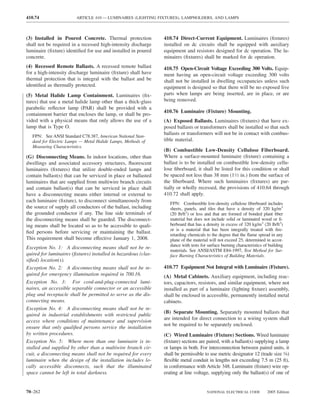 410.74                  ARTICLE 410 — LUMINAIRES (LIGHTING FIXTURES), LAMPHOLDERS, AND LAMPS



(3) Installed in Poured Concrete. Thermal protection            410.74 Direct-Current Equipment. Luminaires (ﬁxtures)
shall not be required in a recessed high-intensity discharge    installed on dc circuits shall be equipped with auxiliary
luminaire (ﬁxture) identiﬁed for use and installed in poured    equipment and resistors designed for dc operation. The lu-
concrete.                                                       minaires (ﬁxtures) shall be marked for dc operation.
(4) Recessed Remote Ballasts. A recessed remote ballast         410.75 Open-Circuit Voltage Exceeding 300 Volts. Equip-
for a high-intensity discharge luminaire (ﬁxture) shall have    ment having an open-circuit voltage exceeding 300 volts
thermal protection that is integral with the ballast and be     shall not be installed in dwelling occupancies unless such
identiﬁed as thermally protected.                               equipment is designed so that there will be no exposed live
(5) Metal Halide Lamp Containment. Luminaires (ﬁx-              parts when lamps are being inserted, are in place, or are
tures) that use a metal halide lamp other than a thick-glass    being removed.
parabolic reﬂector lamp (PAR) shall be provided with a
                                                                410.76 Luminaire (Fixture) Mounting.
containment barrier that encloses the lamp, or shall be pro-
vided with a physical means that only allows the use of a       (A) Exposed Ballasts. Luminaires (ﬁxtures) that have ex-
lamp that is Type O.                                            posed ballasts or transformers shall be installed so that such
                                                                ballasts or transformers will not be in contact with combus-
   FPN: See ANSI Standard C78.387, American National Stan-
   dard for Electric Lamps — Metal Halide Lamps, Methods of     tible material.
   Measuring Characteristics.
                                                                (B) Combustible Low-Density Cellulose Fiberboard.
(G) Disconnecting Means. In indoor locations, other than        Where a surface-mounted luminaire (ﬁxture) containing a
dwellings and associated accessory structures, ﬂuorescent       ballast is to be installed on combustible low-density cellu-
luminaires (ﬁxtures) that utilize double-ended lamps and        lose ﬁberboard, it shall be listed for this condition or shall
contain ballast(s) that can be serviced in place or ballasted   be spaced not less than 38 mm (11⁄2 in.) from the surface of
luminaires that are supplied from multiwire branch circuits     the ﬁberboard. Where such luminaires (ﬁxtures) are par-
and contain ballast(s) that can be serviced in place shall      tially or wholly recessed, the provisions of 410.64 through
have a disconnecting means either internal or external to       410.72 shall apply.
each luminaire (ﬁxture), to disconnect simultaneously from
                                                                   FPN: Combustible low-density cellulose ﬁberboard includes
the source of supply all conductors of the ballast, including      sheets, panels, and tiles that have a density of 320 kg/m3
the grounded conductor if any. The line side terminals of          (20 lb/ft3) or less and that are formed of bonded plant ﬁber
the disconnecting means shall be guarded. The disconnect-          material but does not include solid or laminated wood or ﬁ-
ing means shall be located so as to be accessible to quali-        berboard that has a density in excess of 320 kg/m3 (20 lb/ft3)
                                                                   or is a material that has been integrally treated with ﬁre-
ﬁed persons before servicing or maintaining the ballast.
                                                                   retarding chemicals to the degree that the ﬂame spread in any
This requirement shall become effective January 1, 2008.           plane of the material will not exceed 25, determined in accor-
                                                                   dance with tests for surface burning characteristics of building
Exception No. 1: A disconnecting means shall not be re-
                                                                   materials. See ANSI/ASTM E84-1997, Test Method for Sur-
quired for luminaires (ﬁxtures) installed in hazardous (clas-      face Burning Characteristics of Building Materials.
siﬁed) location(s).
Exception No. 2: A disconnecting means shall not be re-         410.77 Equipment Not Integral with Luminaire (Fixture).
quired for emergency illumination required in 700.16.           (A) Metal Cabinets. Auxiliary equipment, including reac-
Exception No. 3: For cord-and-plug-connected lumi-              tors, capacitors, resistors, and similar equipment, where not
naires, an accessible separable connector or an accessible      installed as part of a luminaire (lighting ﬁxture) assembly,
plug and receptacle shall be permitted to serve as the dis-     shall be enclosed in accessible, permanently installed metal
connecting means.                                               cabinets.
Exception No. 4: A disconnecting means shall not be re-
                                                                (B) Separate Mounting. Separately mounted ballasts that
quired in industrial establishments with restricted public
                                                                are intended for direct connection to a wiring system shall
access where conditions of maintenance and supervision
                                                                not be required to be separately enclosed.
ensure that only qualiﬁed persons service the installation
by written procedures.                                          (C) Wired Luminaire (Fixture) Sections. Wired luminaire
Exception No. 5: Where more than one luminaire is in-           (ﬁxture) sections are paired, with a ballast(s) supplying a lamp
stalled and supplied by other than a multiwire branch cir-      or lamps in both. For interconnection between paired units, it
cuit, a disconnecting means shall not be required for every     shall be permissible to use metric designator 12 (trade size 3⁄8)
luminaire when the design of the installation includes lo-      ﬂexible metal conduit in lengths not exceeding 7.5 m (25 ft),
cally accessible disconnects, such that the illuminated         in conformance with Article 348. Luminaire (ﬁxture) wire op-
space cannot be left in total darkness.                         erating at line voltage, supplying only the ballast(s) of one of


70–262                                                                                 NATIONAL ELECTRICAL CODE           2005 Edition
 