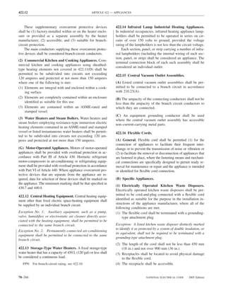 422.12                                               ARTICLE 422 — APPLIANCES



    These supplementary overcurrent protective devices              422.14 Infrared Lamp Industrial Heating Appliances.
shall be (1) factory-installed within or on the heater enclo-       In industrial occupancies, infrared heating appliance lamp-
sure or provided as a separate assembly by the heater               holders shall be permitted to be operated in series on cir-
manufacturer; (2) accessible; and (3) suitable for branch-          cuits of over 150 volts to ground, provided the voltage
circuit protection.                                                 rating of the lampholders is not less than the circuit voltage.
    The main conductors supplying these overcurrent protec-             Each section, panel, or strip carrying a number of infra-
tive devices shall be considered branch-circuit conductors.         red lampholders (including the internal wiring of such sec-
                                                                    tion, panel, or strip) shall be considered an appliance. The
(2) Commercial Kitchen and Cooking Appliances. Com-
                                                                    terminal connection block of each such assembly shall be
mercial kitchen and cooking appliances using sheathed-
                                                                    considered an individual outlet.
type heating elements not covered in 422.11(D) shall be
permitted to be subdivided into circuits not exceeding              422.15 Central Vacuum Outlet Assemblies.
120 amperes and protected at not more than 150 amperes
where one of the following is met:                                  (A) Listed central vacuum outlet assemblies shall be per-
(1) Elements are integral with and enclosed within a cook-          mitted to be connected to a branch circuit in accordance
    ing surface.                                                    with 210.23(A).
(2) Elements are completely contained within an enclosure           (B) The ampacity of the connecting conductors shall not be
    identiﬁed as suitable for this use.                             less than the ampacity of the branch circuit conductors to
(3) Elements are contained within an ASME-rated and                 which they are connected.
    stamped vessel.
                                                                    (C) An equipment grounding conductor shall be used
(3) Water Heaters and Steam Boilers. Water heaters and              where the central vacuum outlet assembly has accessible
steam boilers employing resistance-type immersion electric          non–current-carrying metal parts.
heating elements contained in an ASME-rated and stamped
vessel or listed instantaneous water heaters shall be permit-       422.16 Flexible Cords.
ted to be subdivided into circuits not exceeding 120 am-
peres and protected at not more than 150 amperes.                   (A) General. Flexible cord shall be permitted (1) for the
                                                                    connection of appliances to facilitate their frequent inter-
(G) Motor-Operated Appliances. Motors of motor-operated             change or to prevent the transmission of noise or vibration or
appliances shall be provided with overload protection in ac-        (2) to facilitate the removal or disconnection of appliances that
cordance with Part III of Article 430. Hermetic refrigerant         are fastened in place, where the fastening means and mechani-
motor-compressors in air-conditioning or refrigerating equip-       cal connections are speciﬁcally designed to permit ready re-
ment shall be provided with overload protection in accordance       moval for maintenance or repair and the appliance is intended
with Part VI of Article 440. Where appliance overcurrent pro-       or identiﬁed for ﬂexible cord connection.
tective devices that are separate from the appliance are re-
quired, data for selection of these devices shall be marked on      (B) Speciﬁc Appliances.
the appliance. The minimum marking shall be that speciﬁed in
                                                                    (1) Electrically Operated Kitchen Waste Disposers.
430.7 and 440.4.
                                                                    Electrically operated kitchen waste disposers shall be per-
422.12 Central Heating Equipment. Central heating equip-            mitted to be cord-and-plug connected with a ﬂexible cord
ment other than ﬁxed electric space-heating equipment shall         identiﬁed as suitable for the purpose in the installation in-
be supplied by an individual branch circuit.                        structions of the appliance manufacturer, where all of the
                                                                    following conditions are met.
Exception No. 1: Auxiliary equipment, such as a pump,               (1) The ﬂexible cord shall be terminated with a grounding-
valve, humidiﬁer, or electrostatic air cleaner directly asso-            type attachment plug.
ciated with the heating equipment, shall be permitted to be
connected to the same branch circuit.                               Exception: A listed kitchen waste disposer distinctly marked
                                                                    to identify it as protected by a system of double insulation, or
Exception No. 2: Permanently connected air-conditioning
                                                                    its equivalent, shall not be required to be terminated with a
equipment shall be permitted to be connected to the same
                                                                    grounding-type attachment plug.
branch circuit.
                                                                    (2) The length of the cord shall not be less than 450 mm
422.13 Storage-Type Water Heaters. A ﬁxed storage-type                  (18 in.) and not over 900 mm (36 in.).
water heater that has a capacity of 450 L (120 gal) or less shall   (3) Receptacles shall be located to avoid physical damage
be considered a continuous load.                                        to the ﬂexible cord.
   FPN: For branch-circuit rating, see 422.10.                      (4) The receptacle shall be accessible.


70–266                                                                                    NATIONAL ELECTRICAL CODE       2005 Edition
 