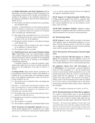 ARTICLE 422 — APPLIANCES                                               422.32



(2) Built-in Dishwashers and Trash Compactors. Built-in             so as to provide ample protection between the appliance
dishwashers and trash compactors shall be permitted to be           and adjacent combustible material.
cord-and-plug connected with a ﬂexible cord identiﬁed as
suitable for the purpose in the installation instructions of        422.18 Support of Ceiling-Suspended (Paddle) Fans.
the appliance manufacturer where all of the following con-          Ceiling-suspended (paddle) fans shall be supported inde-
ditions are met.                                                    pendently of an outlet box or by listed outlet box or outlet
(1) The ﬂexible cord shall be terminated with a grounding-          box systems identiﬁed for the use and installed in accor-
     type attachment plug.                                          dance with 314.27(D).
Exception: A listed dishwasher or trash compactor distinctly
marked to identify it as protected by a system of double insu-      422.20 Other Installation Methods. Appliances employ-
lation, or its equivalent, shall not be required to be terminated   ing methods of installation other than covered by this article
with a grounding-type attachment plug.                              shall be permitted to be used only by special permission.
(2) The length of the cord shall be 0.9 m to 1.2 m (3 ft to
    4 ft) measured from the face of the attachment plug to          III. Disconnecting Means
    the plane of the rear of the appliance.
                                                                    422.30 General. A means shall be provided to disconnect
(3) Receptacles shall be located to avoid physical damage
    to the ﬂexible cord.                                            each appliance from all ungrounded conductors in accor-
                                                                    dance with the following sections of Part III. If an appli-
(4) The receptacle shall be located in the space occupied
                                                                    ance is supplied by more than one source, the disconnecting
    by the appliance or adjacent thereto.
                                                                    means shall be grouped and identiﬁed.
(5) The receptacle shall be accessible.
(3) Wall-Mounted Ovens and Counter-Mounted Cooking                  422.31 Disconnection of Permanently Connected Appli-
Units. Wall-mounted ovens and counter-mounted cooking               ances.
units complete with provisions for mounting and for making
                                                                    (A) Rated at Not Over 300 Volt-Amperes or 1⁄8 Horse-
electrical connections shall be permitted to be permanently
connected or, only for ease in servicing or for installation,       power. For permanently connected appliances rated at not
cord-and-plug connected.                                            over 300 volt-amperes or 1⁄8 hp, the branch-circuit overcurrent
    A separable connector or a plug and receptacle combi-           device shall be permitted to serve as the disconnecting means.
nation in the supply line to an oven or cooking unit shall be
                                                                    (B) Appliances Rated Over 300 Volt-Amperes or
approved for the temperature of the space in which it is            1⁄ 8 Horsepower. For permanently connected appliances
located.
                                                                    rated over 300 volt-amperes or 1⁄8 hp, the branch-circuit
(4) Range Hoods. Range hoods shall be permitted to be               switch or circuit breaker shall be permitted to serve as the
cord-and-plug connected with a ﬂexible cord identiﬁed as            disconnecting means where the switch or circuit breaker is
suitable for use on range hoods in the installation instruc-        within sight from the appliance or is capable of being
tions of the appliance manufacturer, where all of the fol-          locked in the open position. The provision for locking or
lowing conditions are met:                                          adding a lock to the disconnecting means shall be installed
(1) The ﬂexible cord is terminated with a grounding-type            on or at the switch or circuit breaker used as the discon-
    attachment plug.                                                necting means and shall remain in place with or without the
Exception: A listed range hood distinctly marked to iden-           lock installed.
tify it as protected by a system of double insulation, or its
                                                                       FPN: For appliances employing unit switches, see 422.34.
equivalent, shall not be required to be terminated with a
grounding-type attachment plug.
                                                                    422.32 Disconnecting Means for Motor-Driven Appliance.
(2) The length of the cord is not less than 450 mm (18 in.)
                                                                    If a switch or circuit breaker serves as the disconnecting
     and not over 900 mm (36 in.).
                                                                    means for a permanently connected motor-driven appliance of
(3) Receptacles are located to avoid physical damage to the         more than 1⁄8 hp, it shall be located within sight from the
     ﬂexible cord.
                                                                    motor controller and shall comply with Part IX of Article 430.
(4) The receptacle is accessible.
(5) The receptacle is supplied by an individual branch circuit.     Exception: If a motor-driven appliance of more than 1⁄8 hp
                                                                    is provided with a unit switch that complies with 422.34(A),
422.17 Protection of Combustible Material. Each elec-               (B), (C), or (D), the switch or circuit breaker serving as the
trically heated appliance that is intended by size, weight,         other disconnecting means shall be permitted to be out of
and service to be located in a ﬁxed position shall be placed        sight from the motor controller.


2005 Edition   NATIONAL ELECTRICAL CODE                                                                                    70–267
 