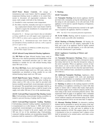 ARTICLE 422 — APPLIANCES                                              422.62



422.47 Water Heater Controls. All storage or                      V. Marking
instantaneous-type water heaters shall be equipped with a
                                                                  422.60 Nameplate.
temperature-limiting means in addition to its control ther-
mostat to disconnect all ungrounded conductors. Such              (A) Nameplate Marking. Each electric appliance shall be
means shall comply with both of the following:                    provided with a nameplate giving the identifying name and
(1) Installed to sense maximum water temperature.                 the rating in volts and amperes, or in volts and watts. If the
                                                                  appliance is to be used on a speciﬁc frequency or frequencies,
(2) Be either a trip-free, manually reset type or a type hav-
                                                                  it shall be so marked.
    ing a replacement element. Such water heaters shall be
                                                                       Where motor overload protection external to the appli-
    marked to require the installation of a temperature and
                                                                  ance is required, the appliance shall be so marked.
    pressure relief valve.
                                                                     FPN: See 422.11 for overcurrent protection requirements.
Exception No. 1: Storage water heaters that are identiﬁed
as being suitable for use with supply water temperature of        (B) To Be Visible. Marking shall be located so as to be
82°C (180°F) or above and a capacity of 60 kW or above.           visible or easily accessible after installation.
Exception No. 2: Instantaneous-type water heaters that
                                                                  422.61 Marking of Heating Elements. All heating ele-
are identiﬁed as being suitable for such use, with a capacity
                                                                  ments that are rated over one ampere, replaceable in the
of 4 L (1 gal) or less.                                           ﬁeld, and a part of an appliance shall be legibly marked
   FPN: See ANSI Z21.22-1999/CSA 4.4-M99, Relief Valves           with the ratings in volts and amperes, or in volts and watts,
   for Hot Water Supply Systems.                                  or with the manufacturer’s part number.

422.48 Infrared Lamp Industrial Heating Appliances.               422.62 Appliances Consisting of Motors and
                                                                  Other Loads.
(A) 300 Watts or Less. Infrared heating lamps rated at
300 watts or less shall be permitted with lampholders of the      (A) Nameplate Horsepower Markings. Where a motor-
medium-base, unswitched porcelain type or other types             operated appliance nameplate includes a horsepower rating,
identiﬁed as suitable for use with infrared heating lamps         that rating shall not be less than the horsepower rating on
rated 300 watts or less.                                          the motor nameplate. Where an appliance consists of mul-
                                                                  tiple motors, or one or more motors and other loads, the
(B) Over 300 Watts. Screw-shell lampholders shall not be          nameplate value shall not be less than the equivalent horse-
used with infrared lamps rated over 300 watts, unless the         power of the combined loads, calculated in accordance with
lampholders are identiﬁed as being suitable for use with          430.110(C)(1).
infrared heating lamps rated over 300 watts.
                                                                  (B) Additional Nameplate Markings. Appliances, other
                                                                  than those factory-equipped with cords and attachment
422.49 High-Pressure Spray Washers. All single-phase
                                                                  plugs and with nameplates in compliance with 422.60, shall
cord-and-plug-connected high-pressure spray washing ma-
                                                                  be marked in accordance with 422.62(B)(1) or (B)(2).
chines rated at 250 volts or less shall be provided with
factory-installed ground-fault circuit-interrupter protection     (1) Marking. In addition to the marking required in 422.60,
for personnel. The ground-fault circuit interrupter shall be an   the marking on an appliance consisting of a motor with other
integral part of the attachment plug or shall be located in the   load(s) or motors with or without other load(s) shall specify
supply cord within 300 mm (12 in.) of the attachment plug.        the minimum supply circuit conductor ampacity and the maxi-
                                                                  mum rating of the circuit overcurrent protective device. This
422.50 Cord-and-Plug-Connected Pipe Heating Assem-                requirement shall not apply to an appliance with a nameplate
blies. Cord-and-plug-connected pipe heating assemblies in-        in compliance with 422.60 where both the minimum supply
tended to prevent freezing of piping shall be listed.             circuit conductor ampacity and maximum rating of the circuit
                                                                  overcurrent protective device are not more than 15 amperes.
422.51 Cord-and-Plug-Connected Vending Machines.                  (2) Alternate Marking Method. An alternative marking
Cord-and-plug-connected vending machines manufactured or          method shall be permitted to specify the rating of the larg-
re-manufactured on or after January 1, 2005, shall include a      est motor in volts and amperes, and the additional load(s) in
ground-fault circuit-interrupter as an integral part of the at-   volts and amperes, or volts and watts in addition to the
tachment plug or located in the power supply cord within          marking required in 422.60. The ampere rating of a motor
300 mm (12 in.) of the attachment plug. Cord-and-plug-            1⁄8 horsepower or less or a nonmotor load 1 ampere or less

connected vending machines not incorporating integral GFCI        shall be permitted to be omitted unless such loads consti-
protection shall be connected to a GFCI protected outlet.         tute the principal load.


2005 Edition   NATIONAL ELECTRICAL CODE                                                                                  70–269
 
