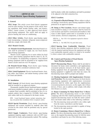 424.1                              ARTICLE 424 — FIXED ELECTRIC SPACE-HEATING EQUIPMENT



                                                                    shall be plainly visible after installation and shall be permitted
                ARTICLE 424                                         to be adjacent to the ﬁeld connection box.
   Fixed Electric Space-Heating Equipment
                                                                    424.12 Locations.
                                                                    (A) Exposed to Physical Damage. Where subject to physi-
I. General
                                                                    cal damage, ﬁxed electric space-heating equipment shall be
424.1 Scope. This article covers ﬁxed electric equipment            protected in an approved manner.
used for space heating. For the purpose of this article, heat-
ing equipment shall include heating cable, unit heaters,            (B) Damp or Wet Locations. Heaters and related equip-
boilers, central systems, or other approved ﬁxed electric           ment installed in damp or wet locations shall be listed for
space-heating equipment. This article shall not apply to            such locations and shall be constructed and installed so that
process heating and room air conditioning.                          water or other liquids cannot enter or accumulate in or on
                                                                    wired sections, electrical components, or ductwork.
424.2 Other Articles. Fixed electric space-heating equip-              FPN No. 1: See 110.11 for equipment exposed to deterio-
ment incorporating a hermetic refrigerant motor-compressor             rating agents.
shall also comply with Article 440.                                    FPN No. 2: See 680.27(C) for pool deck areas.

424.3 Branch Circuits.                                              424.13 Spacing from Combustible Materials. Fixed
(A) Branch-Circuit Requirements. Individual branch cir-             electric space-heating equipment shall be installed to pro-
cuits shall be permitted to supply any size ﬁxed electric           vide the required spacing between the equipment and adja-
space-heating equipment.                                            cent combustible material, unless it is listed to be installed
    Branch circuits supplying two or more outlets for ﬁxed          in direct contact with combustible material.
electric space-heating equipment shall be rated 15, 20, 25,
or 30 amperes. In nondwelling occupancies, ﬁxed infrared            III. Control and Protection of Fixed Electric
heating equipment shall be permitted to be supplied from                 Space-Heating Equipment
branch circuits rated not over 50 amperes.
                                                                    424.19 Disconnecting Means. Means shall be provided to
(B) Branch-Circuit Sizing. Fixed electric space heating             disconnect the heater, motor controller(s), and supplementary
equipment shall be considered continuous load.                      overcurrent protective device(s) of all ﬁxed electric space-
                                                                    heating equipment from all ungrounded conductors. Where
424.6 Listed Equipment. Electric baseboard heaters, heat-           heating equipment is supplied by more than one source, the
ing cables, duct heaters, and radiant heating systems shall         disconnecting means shall be grouped and marked.
be listed and labeled.
                                                                    (A) Heating Equipment with Supplementary Overcur-
                                                                    rent Protection. The disconnecting means for ﬁxed electric
II. Installation                                                    space-heating equipment with supplementary overcurrent
424.9 General. All ﬁxed electric space-heating equipment            protection shall be within sight from the supplementary
shall be installed in an approved manner.                           overcurrent protective device(s), on the supply side of these
    Permanently installed electric baseboard heaters equipped       devices, if fuses, and, in addition, shall comply with either
with factory-installed receptacle outlets, or outlets provided as   424.19(A)(1) or (A)(2).
a separate listed assembly, shall be permitted in lieu of a re-     (1) Heater Containing No Motor Rated Over 1⁄8 Horse-
ceptacle outlet(s) that is required by 210.50(B). Such recep-       power. The above disconnecting means or unit switches
tacle outlets shall not be connected to the heater circuits.        complying with 424.19(C) shall be permitted to serve as the
   FPN: Listed baseboard heaters include instructions that          required disconnecting means for both the motor control-
   may not permit their installation below receptacle outlets.      ler(s) and heater under either of the following conditions:
                                                                    (1) The disconnecting means provided is also within sight
424.10 Special Permission. Fixed electric space-heating                  from the motor controller(s) and the heater.
equipment and systems installed by methods other than               (2) The disconnecting means provided is capable of being
covered by this article shall be permitted only by special               locked in the open position.
permission.
                                                                    (2) Heater Containing a Motor(s) Rated Over 1⁄8 Horse-
424.11 Supply Conductors. Fixed electric space-heating              power. The above disconnecting means shall be permitted to
equipment requiring supply conductors with over 60°C insu-          serve as the required disconnecting means for both the motor
lation shall be clearly and permanently marked. This marking        controller(s) and heater by one of the following means:


70–270                                                                                    NATIONAL ELECTRICAL CODE        2005 Edition
 