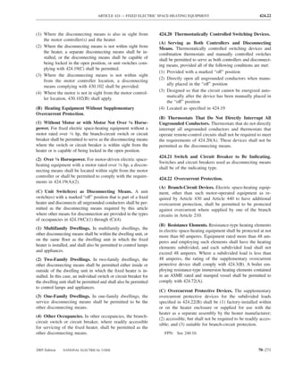 ARTICLE 424 — FIXED ELECTRIC SPACE-HEATING EQUIPMENT                                     424.22



(1) Where the disconnecting means is also in sight from              424.20 Thermostatically Controlled Switching Devices.
    the motor controller(s) and the heater.
                                                                     (A) Serving as Both Controllers and Disconnecting
(2) Where the disconnecting means is not within sight from           Means. Thermostatically controlled switching devices and
    the heater, a separate disconnecting means shall be in-          combination thermostats and manually controlled switches
    stalled, or the disconnecting means shall be capable of          shall be permitted to serve as both controllers and disconnect-
    being locked in the open position, or unit switches com-         ing means, provided all of the following conditions are met:
    plying with 424.19(C) shall be permitted.
                                                                     (1) Provided with a marked “off” position
(3) Where the disconnecting means is not within sight
                                                                     (2) Directly open all ungrounded conductors when manu-
    from the motor controller location, a disconnecting
                                                                         ally placed in the “off” position
    means complying with 430.102 shall be provided.
                                                                     (3) Designed so that the circuit cannot be energized auto-
(4) Where the motor is not in sight from the motor control-
                                                                         matically after the device has been manually placed in
    ler location, 430.102(B) shall apply.
                                                                         the “off” position
(B) Heating Equipment Without Supplementary                          (4) Located as speciﬁed in 424.19
Overcurrent Protection.
                                                                     (B) Thermostats That Do Not Directly Interrupt All
(1) Without Motor or with Motor Not Over 1⁄8 Horse-                  Ungrounded Conductors. Thermostats that do not directly
power. For ﬁxed electric space-heating equipment without a           interrupt all ungrounded conductors and thermostats that
motor rated over 1⁄8 hp, the branch-circuit switch or circuit        operate remote-control circuits shall not be required to meet
breaker shall be permitted to serve as the disconnecting means       the requirements of 424.20(A). These devices shall not be
where the switch or circuit breaker is within sight from the         permitted as the disconnecting means.
heater or is capable of being locked in the open position.
                                                                     424.21 Switch and Circuit Breaker to Be Indicating.
(2) Over 1⁄8 Horsepower. For motor-driven electric space-
                                                                     Switches and circuit breakers used as disconnecting means
heating equipment with a motor rated over 1⁄8 hp, a discon-
                                                                     shall be of the indicating type.
necting means shall be located within sight from the motor
controller or shall be permitted to comply with the require-
                                                                     424.22 Overcurrent Protection.
ments in 424.19(A)(2).
                                                                     (A) Branch-Circuit Devices. Electric space-heating equip-
(C) Unit Switch(es) as Disconnecting Means. A unit                   ment, other than such motor-operated equipment as re-
switch(es) with a marked “off” position that is part of a ﬁxed       quired by Article 430 and Article 440 to have additional
heater and disconnects all ungrounded conductors shall be per-       overcurrent protection, shall be permitted to be protected
mitted as the disconnecting means required by this article           against overcurrent where supplied by one of the branch
where other means for disconnection are provided in the types        circuits in Article 210.
of occupancies in 424.19(C)(1) through (C)(4).
                                                                     (B) Resistance Elements. Resistance-type heating elements
(1) Multifamily Dwellings. In multifamily dwellings, the
                                                                     in electric space-heating equipment shall be protected at not
other disconnecting means shall be within the dwelling unit, or
                                                                     more than 60 amperes. Equipment rated more than 48 am-
on the same ﬂoor as the dwelling unit in which the ﬁxed
                                                                     peres and employing such elements shall have the heating
heater is installed, and shall also be permitted to control lamps
                                                                     elements subdivided, and each subdivided load shall not
and appliances.
                                                                     exceed 48 amperes. Where a subdivided load is less than
(2) Two-Family Dwellings. In two-family dwellings, the               48 amperes, the rating of the supplementary overcurrent
other disconnecting means shall be permitted either inside or        protective device shall comply with 424.3(B). A boiler em-
outside of the dwelling unit in which the ﬁxed heater is in-         ploying resistance-type immersion heating elements contained
stalled. In this case, an individual switch or circuit breaker for   in an ASME rated and stamped vessel shall be permitted to
the dwelling unit shall be permitted and shall also be permitted     comply with 424.72(A).
to control lamps and appliances.
                                                                     (C) Overcurrent Protective Devices. The supplementary
(3) One-Family Dwellings. In one-family dwellings, the               overcurrent protective devices for the subdivided loads
service disconnecting means shall be permitted to be the             speciﬁed in 424.22(B) shall be (1) factory-installed within
other disconnecting means.                                           or on the heater enclosure or supplied for use with the
                                                                     heater as a separate assembly by the heater manufacturer;
(4) Other Occupancies. In other occupancies, the branch-
                                                                     (2) accessible, but shall not be required to be readily acces-
circuit switch or circuit breaker, where readily accessible
                                                                     sible; and (3) suitable for branch-circuit protection.
for servicing of the ﬁxed heater, shall be permitted as the
other disconnecting means.                                              FPN: See 240.10.


2005 Edition   NATIONAL ELECTRICAL CODE                                                                                     70–271
 