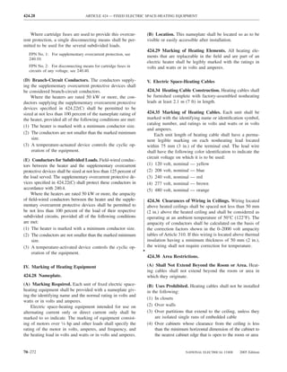 424.28                             ARTICLE 424 — FIXED ELECTRIC SPACE-HEATING EQUIPMENT



    Where cartridge fuses are used to provide this overcur-             (B) Location. This nameplate shall be located so as to be
rent protection, a single disconnecting means shall be per-             visible or easily accessible after installation.
mitted to be used for the several subdivided loads.
                                                                        424.29 Marking of Heating Elements. All heating ele-
   FPN No. 1: For supplementary overcurrent protection, see
                                                                        ments that are replaceable in the ﬁeld and are part of an
   240.10.
                                                                        electric heater shall be legibly marked with the ratings in
   FPN No. 2: For disconnecting means for cartridge fuses in            volts and watts or in volts and amperes.
   circuits of any voltage, see 240.40.

(D) Branch-Circuit Conductors. The conductors supply-                   V. Electric Space-Heating Cables
ing the supplementary overcurrent protective devices shall
be considered branch-circuit conductors.                                424.34 Heating Cable Construction. Heating cables shall
    Where the heaters are rated 50 kW or more, the con-                 be furnished complete with factory-assembled nonheating
ductors supplying the supplementary overcurrent protective              leads at least 2.1 m (7 ft) in length.
devices speciﬁed in 424.22(C) shall be permitted to be
sized at not less than 100 percent of the nameplate rating of           424.35 Marking of Heating Cables. Each unit shall be
the heater, provided all of the following conditions are met:           marked with the identifying name or identiﬁcation symbol,
                                                                        catalog number, and ratings in volts and watts or in volts
(1) The heater is marked with a minimum conductor size.
                                                                        and amperes.
(2) The conductors are not smaller than the marked minimum                  Each unit length of heating cable shall have a perma-
    size.                                                               nent legible marking on each nonheating lead located
(3) A temperature-actuated device controls the cyclic op-               within 75 mm (3 in.) of the terminal end. The lead wire
    eration of the equipment.                                           shall have the following color identiﬁcation to indicate the
                                                                        circuit voltage on which it is to be used:
(E) Conductors for Subdivided Loads. Field-wired conduc-
tors between the heater and the supplementary overcurrent               (1) 120 volt, nominal — yellow
protective devices shall be sized at not less than 125 percent of       (2) 208 volt, nominal — blue
the load served. The supplementary overcurrent protective de-           (3) 240 volt, nominal — red
vices speciﬁed in 424.22(C) shall protect these conductors in           (4) 277 volt, nominal — brown
accordance with 240.4.                                                  (5) 480 volt, nominal — orange
    Where the heaters are rated 50 kW or more, the ampacity
of ﬁeld-wired conductors between the heater and the supple-             424.36 Clearances of Wiring in Ceilings. Wiring located
mentary overcurrent protective devices shall be permitted to            above heated ceilings shall be spaced not less than 50 mm
be not less than 100 percent of the load of their respective            (2 in.) above the heated ceiling and shall be considered as
subdivided circuits, provided all of the following conditions           operating at an ambient temperature of 50°C (122°F). The
are met:                                                                ampacity of conductors shall be calculated on the basis of
(1) The heater is marked with a minimum conductor size.                 the correction factors shown in the 0–2000 volt ampacity
(2) The conductors are not smaller than the marked minimum              tables of Article 310. If this wiring is located above thermal
     size.                                                              insulation having a minimum thickness of 50 mm (2 in.),
(3) A temperature-activated device controls the cyclic op-              the wiring shall not require correction for temperature.
     eration of the equipment.                                      •
                                                                        424.38 Area Restrictions.

IV. Marking of Heating Equipment                                        (A) Shall Not Extend Beyond the Room or Area. Heat-
                                                                        ing cables shall not extend beyond the room or area in
424.28 Nameplate.                                                       which they originate.
(A) Marking Required. Each unit of ﬁxed electric space-                 (B) Uses Prohibited. Heating cables shall not be installed
heating equipment shall be provided with a nameplate giv-               in the following:
ing the identifying name and the normal rating in volts and
                                                                        (1) In closets
watts or in volts and amperes.
    Electric space-heating equipment intended for use on                (2) Over walls
alternating current only or direct current only shall be                (3) Over partitions that extend to the ceiling, unless they
marked to so indicate. The marking of equipment consist-                     are isolated single runs of embedded cable
ing of motors over 1⁄8 hp and other loads shall specify the             (4) Over cabinets whose clearance from the ceiling is less
rating of the motor in volts, amperes, and frequency, and                    than the minimum horizontal dimension of the cabinet to
the heating load in volts and watts or in volts and amperes.                 the nearest cabinet edge that is open to the room or area


70–272                                                                                       NATIONAL ELECTRICAL CODE      2005 Edition
 