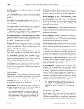 424.44                                 ARTICLE 424 — FIXED ELECTRIC SPACE-HEATING EQUIPMENT



424.44 Installation of Cables in Concrete or Poured                    424.60 Elevated Inlet Temperature. Duct heaters in-
Masonry Floors.                                                        tended for use with elevated inlet air temperature shall be
                                                                       identiﬁed as suitable for use at the elevated temperatures.
(A) Watts per Linear Foot. Constant wattage heating cables
shall not exceed 54 watts/linear meter (161⁄2 watts/linear foot)       424.61 Installation of Duct Heaters with Heat Pumps
of cable.                                                              and Air Conditioners. Heat pumps and air conditioners
(B) Spacing Between Adjacent Runs. The spacing be-                     having duct heaters closer than 1.2 m (4 ft) to the heat
tween adjacent runs of cable shall not be less than 25 mm              pump or air conditioner shall have both the duct heater and
(1 in.) on centers.                                                    heat pump or air conditioner identiﬁed as suitable for such
                                                                       installation and so marked.
(C) Secured in Place. Cables shall be secured in place by
nonmetallic frames or spreaders or other approved means                424.62 Condensation. Duct heaters used with air condi-
while the concrete or other ﬁnish is applied.                          tioners or other air-cooling equipment that could result in
    Cables shall not be installed where they bridge expansion          condensation of moisture shall be identiﬁed as suitable for
joints unless protected from expansion and contraction.                use with air conditioners.

(D) Spacings Between Heating Cable and Metal Em-                       424.63 Fan Circuit Interlock. Means shall be provided to
bedded in the Floor. Spacings shall be maintained between              ensure that the fan circuit is energized when any heater circuit
the heating cable and metal embedded in the ﬂoor, unless               is energized. However, time- or temperature-controlled delay
the cable is a grounded metal-clad cable.                              in energizing the fan motor shall be permitted.

(E) Leads Protected. Leads shall be protected where they               424.64 Limit Controls. Each duct heater shall be provided
leave the ﬂoor by rigid metal conduit, intermediate metal              with an approved, integral, automatic-reset temperature-
conduit, rigid nonmetallic conduit, electrical metallic tub-           limiting control or controllers to de-energize the circuit or
ing, or by other approved means.                                       circuits.
                                                                           In addition, an integral independent supplementary control
(F) Bushings or Approved Fittings. Bushings or approved                or controllers shall be provided in each duct heater that dis-
ﬁttings shall be used where the leads emerge within the ﬂoor slab.     connects a sufficient number of conductors to interrupt current
(G) Ground-Fault Circuit-Interrupter Protection. Ground-               ﬂow. This device shall be manually resettable or replaceable.
fault circuit-interrupter protection for personnel shall be
                                                                       424.65 Location of Disconnecting Means. Duct heater
provided for cables installed in electrically heated ﬂoors of
                                                                       controller equipment shall be either accessible with the dis-
bathrooms and in hydromassage bathtub locations.
                                                                       connecting means installed at or within sight from the con-
424.45 Inspection and Tests. Cable installations shall be              troller or as permitted by 424.19(A).
made with due care to prevent damage to the cable assem-
                                                                       424.66 Installation. Duct heaters shall be installed in ac-
bly and shall be inspected and approved before cables are
                                                                       cordance with the manufacturer’s instructions in such a
covered or concealed.
                                                                       manner that operation does not create a hazard to persons
                                                                       or property. Furthermore, duct heaters shall be located with
VI. Duct Heaters                                                       respect to building construction and other equipment so as
                                                                       to permit access to the heater. Sufficient clearance shall be
424.57 General. Part VI shall apply to any heater mounted
                                                                       maintained to permit replacement of controls and heating
in the airstream of a forced-air system where the air-moving
                                                                       elements and for adjusting and cleaning of controls and
unit is not provided as an integral part of the equipment.
                                                                       other parts requiring such attention. See 110.26.
424.58 Identiﬁcation. Heaters installed in an air duct shall              FPN: For additional installation information, see NFPA 90A-
be identiﬁed as suitable for the installation.                            2002, Standard for the Installation of Air-Conditioning and
                                                                          Ventilating Systems, and NFPA 90B-2002, Standard for the
424.59 Airﬂow. Means shall be provided to ensure uni-                     Installation of Warm Air Heating and Air-Conditioning
form and adequate airﬂow over the face of the heater in                   Systems.
accordance with the manufacturer’s instructions.
   FPN: Heaters installed within 1.2 m (4 ft) of the outlet of an      VII. Resistance-Type Boilers
   air-moving device, heat pump, air conditioner, elbows, baffle       424.70 Scope. The provisions in Part VII of this article shall
   plates, or other obstructions in ductwork may require turning
   vanes, pressure plates, or other devices on the inlet side of the   apply to boilers employing resistance-type heating elements.
   duct heater to ensure an even distribution of air over the face     Electrode-type boilers shall not be considered as employing
   of the heater.                                                      resistance-type heating elements. See Part VIII of this article.


70–274                                                                                       NATIONAL ELECTRICAL CODE       2005 Edition
 