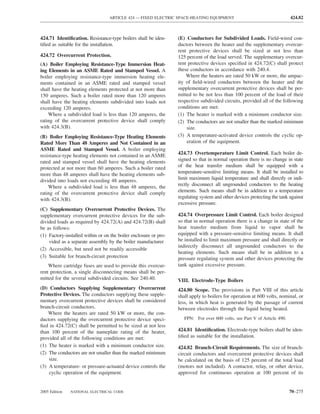 ARTICLE 424 — FIXED ELECTRIC SPACE-HEATING EQUIPMENT                                     424.82



424.71 Identiﬁcation. Resistance-type boilers shall be iden-      (E) Conductors for Subdivided Loads. Field-wired con-
tiﬁed as suitable for the installation.                           ductors between the heater and the supplementary overcur-
                                                                  rent protective devices shall be sized at not less than
424.72 Overcurrent Protection.                                    125 percent of the load served. The supplementary overcur-
(A) Boiler Employing Resistance-Type Immersion Heat-              rent protective devices speciﬁed in 424.72(C) shall protect
ing Elements in an ASME Rated and Stamped Vessel. A               these conductors in accordance with 240.4.
boiler employing resistance-type immersion heating ele-               Where the heaters are rated 50 kW or more, the ampac-
ments contained in an ASME rated and stamped vessel               ity of ﬁeld-wired conductors between the heater and the
shall have the heating elements protected at not more than        supplementary overcurrent protective devices shall be per-
150 amperes. Such a boiler rated more than 120 amperes            mitted to be not less than 100 percent of the load of their
shall have the heating elements subdivided into loads not         respective subdivided circuits, provided all of the following
exceeding 120 amperes.                                            conditions are met:
    Where a subdivided load is less than 120 amperes, the         (1) The heater is marked with a minimum conductor size.
rating of the overcurrent protective device shall comply          (2) The conductors are not smaller than the marked minimum
with 424.3(B).                                                        size.
(B) Boiler Employing Resistance-Type Heating Elements             (3) A temperature-activated device controls the cyclic op-
Rated More Than 48 Amperes and Not Contained in an                    eration of the equipment.
ASME Rated and Stamped Vessel. A boiler employing
resistance-type heating elements not contained in an ASME         424.73 Overtemperature Limit Control. Each boiler de-
rated and stamped vessel shall have the heating elements          signed so that in normal operation there is no change in state
protected at not more than 60 amperes. Such a boiler rated        of the heat transfer medium shall be equipped with a
more than 48 amperes shall have the heating elements sub-         temperature-sensitive limiting means. It shall be installed to
divided into loads not exceeding 48 amperes.                      limit maximum liquid temperature and shall directly or indi-
    Where a subdivided load is less than 48 amperes, the          rectly disconnect all ungrounded conductors to the heating
rating of the overcurrent protective device shall comply          elements. Such means shall be in addition to a temperature
with 424.3(B).                                                    regulating system and other devices protecting the tank against
                                                                  excessive pressure.
(C) Supplementary Overcurrent Protective Devices. The
supplementary overcurrent protective devices for the sub-         424.74 Overpressure Limit Control. Each boiler designed
divided loads as required by 424.72(A) and 424.72(B) shall        so that in normal operation there is a change in state of the
be as follows:                                                    heat transfer medium from liquid to vapor shall be
(1) Factory-installed within or on the boiler enclosure or pro-   equipped with a pressure-sensitive limiting means. It shall
    vided as a separate assembly by the boiler manufacturer       be installed to limit maximum pressure and shall directly or
                                                                  indirectly disconnect all ungrounded conductors to the
(2) Accessible, but need not be readily accessible
                                                                  heating elements. Such means shall be in addition to a
(3) Suitable for branch-circuit protection                        pressure regulating system and other devices protecting the
    Where cartridge fuses are used to provide this overcur-       tank against excessive pressure.
rent protection, a single disconnecting means shall be per-
mitted for the several subdivided circuits. See 240.40.           VIII. Electrode-Type Boilers
(D) Conductors Supplying Supplementary Overcurrent                424.80 Scope. The provisions in Part VIII of this article
Protective Devices. The conductors supplying these supple-        shall apply to boilers for operation at 600 volts, nominal, or
mentary overcurrent protective devices shall be considered        less, in which heat is generated by the passage of current
branch-circuit conductors.                                        between electrodes through the liquid being heated.
    Where the heaters are rated 50 kW or more, the con-
ductors supplying the overcurrent protective device speci-           FPN: For over 600 volts, see Part V of Article 490.
ﬁed in 424.72(C) shall be permitted to be sized at not less
than 100 percent of the nameplate rating of the heater,           424.81 Identiﬁcation. Electrode-type boilers shall be iden-
provided all of the following conditions are met:                 tiﬁed as suitable for the installation.
(1) The heater is marked with a minimum conductor size.           424.82 Branch-Circuit Requirements. The size of branch-
(2) The conductors are not smaller than the marked minimum        circuit conductors and overcurrent protective devices shall
    size.                                                         be calculated on the basis of 125 percent of the total load
(3) A temperature- or pressure-actuated device controls the       (motors not included). A contactor, relay, or other device,
    cyclic operation of the equipment.                            approved for continuous operation at 100 percent of its


2005 Edition   NATIONAL ELECTRICAL CODE                                                                                    70–275
 